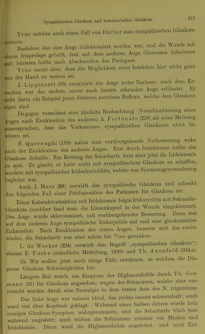 Truc möchte auch einen Fall von Darier zum sympathischen Glaukom '''^'Nachdem das eine Auge iridektomiert worden war, und die Wunde mit einem Irisprolaps geheilt, trat auf dem anderen Auge Glaucoma lulnunans auf - letzteres heilte nach Abschneiden des Prolapses. ' Truc meint aber, dass die Möglichkeit einer Infektion hier nicht ganz von der Hand zu weisen sei. J Lippincott (65) enukleirte ein Auge unter Narkose: nach dem Er- wachen war das andere, zuvor auch bereits erkrankte Auge erbhndet. Er sieht darin ein Beispiel jener düsteren nervösen Reflexe, welche dem Glaukom eieren sind. , , ■, , Dagegen veranlasst eine ähnliche Beobachtung (Verschlechterung emes Auges nach Enukleation des anderen) A. Fortunato (258).als seine Memung auszusprechen, dass das Vorkommen sympathischen Glaukoms nicht be- wiesen sei. F Quereno-hi (189) nahm eine vorübergehende Verbesserung wahr nach der Enukleation des anderen Auges. Erst durch Iridektomie heilte das Glaukom definitiv. Zur Rettung der Sehschärfe kam aber jetzt die Iridektomie zu spät Er glaubt, er hatte .nicht mit sympathischem Glaukom zu schaffen, sondern mit sympathischer Iridochorioiditis, welche von Spannungsvermehrung begleitet war. Auch J. Merz (68) verwirft das sympathische Glaukom und schreibt den folgenden Fall einer Prädisposition des Patienten für Glaukom zu: Einer Kataraktextraktion mit Iridektomie folgte Iridocyclitis mit Sekundär- Glaukom (nachher fand man die Linsenkapsel in der Wunde eingeklemmt). Das Auge wurde sklerotomiert, mit vorübergehender Besserung. Dann trat auf dem anderen Auge sympathische Iridocyclitis auf und eine glaukomatöse Exkavation. Nach Enukleation des ersten Auges, besserte sich das zweite wieder, die Sehschärfe war aber schon bis ^^hoo gesunken. L de Wecker (224) verwirft den Begriff „sympathisches Glaukom; ebenso E. Fuchs (mündliche Mitteilung, 1898) und Th. Axenfeld (334a). 15. Wir wollen jetzt noch einige Fälle erwähnen, in welchen die Dia- gnose Glankom Schwierigkeiten bot: Längere Zeit wurde ein Empyem der Highmorshöhle durch Th. Ger- mann (31) für Glaukom angesehen, wegen der Schmerzen, welche aber ver- ursacht wurden durch eine Neuralgie in dem ersten Aste des N. trigeminus. Das linke Auge war nahezu blind, das rechte immer schmerzhaft; auch ward viel über Kopfweh geklagt. Während eines halben Jahres wurde kein einziges Glaukom-Symptom wahrgenommen, und die Sehschärfe blieb fort- während ungestört; auch wichen die Schmerzen nimmer vor Miotica und Iridektomie. Dann ward die Highmorshöhle angebohrt, und nach Ent-