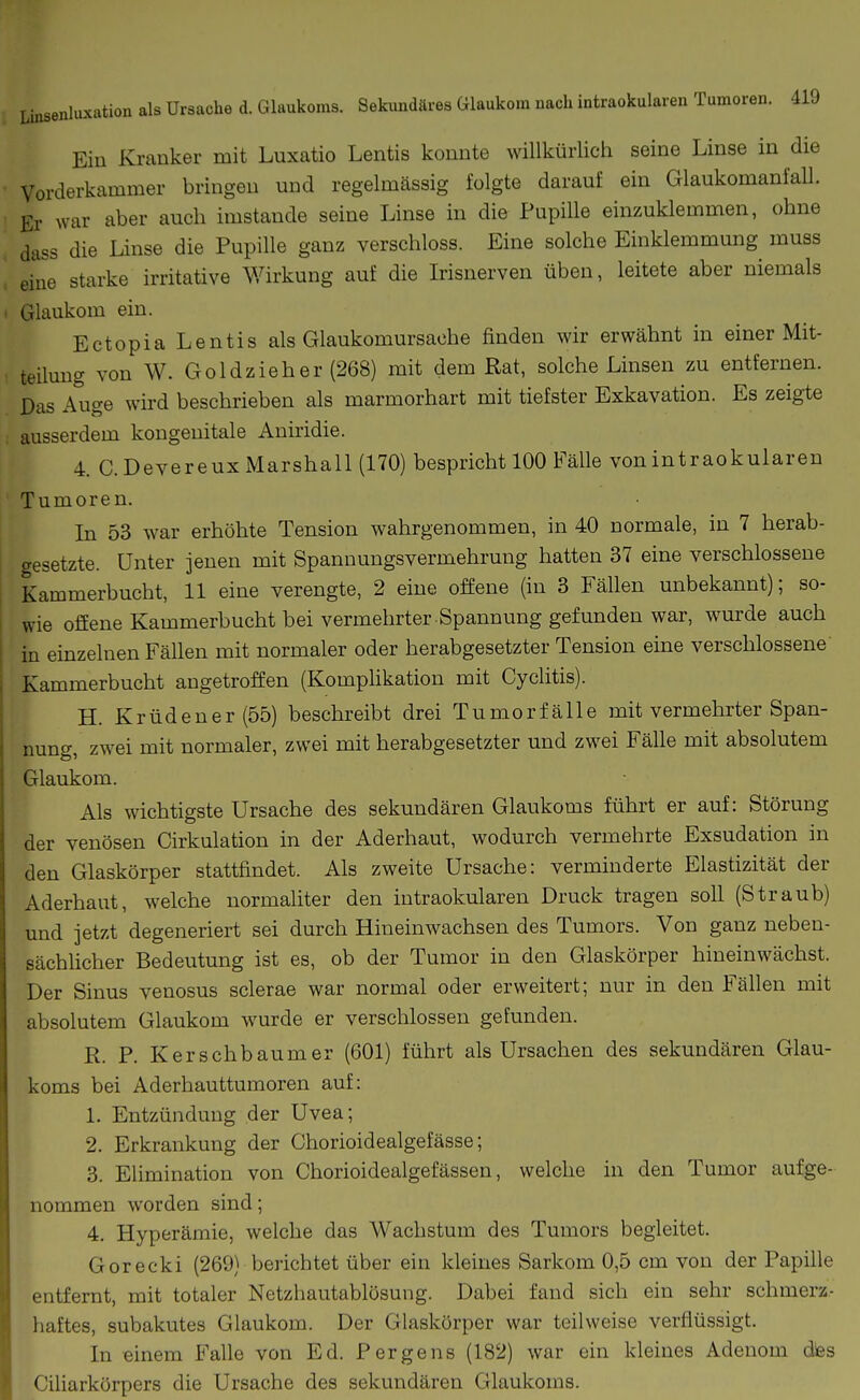 Ein Kranker mit Luxatio Lentis konnte willkürlicii seine Linse in die Vorderkammer bringen und regelmässig folgte darauf ein Glaukomanfall. Er war aber auch imstande seine Linse in die Pupille einzuklemmen, ohne dass die Linse die Pupille ganz verschloss. Eine solche Einklemmung muss eine starke irritative Wirkung auf die Irisnerven üben, leitete aber niemals Glaukom ein. Ectopia Lentis als Glaukomursache finden wir erwähnt in einer Mit- teilung von W. Goldzieh er (268) mit dem Rat, solche Linsen zu entfernen. Das Auge wü-d beschrieben als marmorhart mit tiefster Exkavation. Es zeigte ausserdem kongenitale Aniridie. 4. C.DevereuxMarshall (170) bespricht 100 Ifälle vonintraokularen Tumoren. In 53 war erhöhte Tension wahrgenommen, in 40 normale, in 7 herab- gesetzte. Unter jenen mit Spannungsvermehrung hatten 37 eine verschlossene Kammerbucht, 11 eine verengte, 2 eine offene (in 3 Fällen unbekannt); so- wie offene Kammerbucht bei vermehrter-Spannung gefunden war, wurde auch in einzelnen Fällen mit normaler oder herabgesetzter Tension eine verschlossene Kammerbucht angetroffen (Komphkation mit Cyclitis). H. Krüdener(55) beschreibt drei Tumorfälle mit vermehrter Span- nuno- zwei mit normaler, zwei mit herabgesetzter und zwei Fälle mit absolutem Glaukom. Als wichtigste Ursache des sekundären Glaukoms führt er auf: Störung der venösen Cirkulation in der Aderhaut, wodurch vermehrte Exsudation in den Glaskörper stattfindet. Als zweite Ursache: verminderte Elastizität der Aderhaut, welche normaliter den intraokularen Druck tragen soll (Straub) und jetzt degeneriert sei durch Hineinwachsen des Tumors. Von ganz neben- sächlicher Bedeutung ist es, ob der Tumor in den Glaskörper hineinwächst. Der Sinus venosus sclerae war normal oder erweitert; nur in den Fällen mit absolutem Glaukom wurde er verschlossen gefunden. R. P. Kerschbaum er (601) führt als Ursachen des sekundären Glau- koms bei Aderhauttumoren auf: 1. Entzündung der Uvea; 2. Erkrankung der Chorioidealgefässe; 3. Elimination von Chorioidealgefässen, welche in den Tumor aufge- nommen worden sind; 4. Hyperämie, welche das Wachstum des Tumors begleitet. Gorecki (269) berichtet über ein kleines Sarkom 0,5 cm von der Papille entfernt, mit totaler Netzbautablösung. Dabei fand sich ein sehr schmerz.- haftes, subakutes Glaukom. Der Glaskörper war teilweise verflüssigt. In einem Falle von Ed. Pergens (182) war ein kleines Adenom dies Ciliarkörpers die Ursache des sekundären Glaukoms.