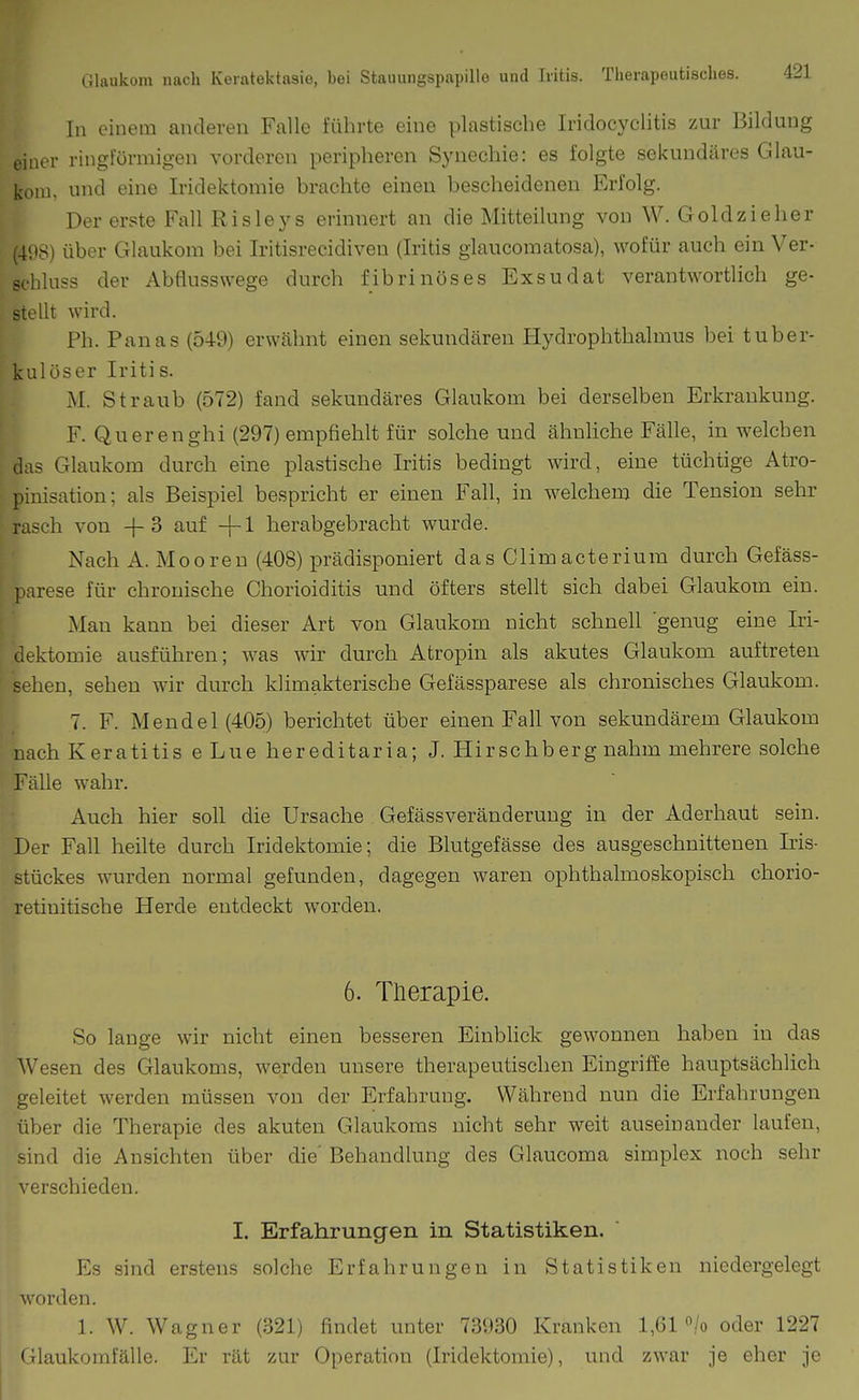 In einem anderen Falle führte eine plastische Iridocyclitis zur Bildung einer ringförmigen vorderen peripheren Synechie: es folgte sekundäres Glau- kom, und eine Iridektomie brachte einen bescheidenen Erfolg. Der erste Fall Risleys erinnert an die Mitteilung von W. Goldzieher (4i)8) über Glaukom bei Iritisrecidiven (Iritis glaucomatosa), wofür auch ein Ver- schluss der Abflusswege durch fibrinöses Exsudat verantwortlich ge- stellt wird. Ph. Panas (549) erwähnt einen sekundären Hydrophthalmus bei tuber- kulöser Iritis. M. Straub (572) fand sekundäres Glaukom bei derselben Erkrankung. F. Querenghi (297) empfiehlt für solche und ähnliche Fälle, in welchen das Glaukom durch eine plastische Iritis bedingt wird, eine tüchtige Atro- pinisation; als Beispiel bespricht er einen Fall, in welchem die Tension sehr rasch von -f-3 auf -f-l herabgebracht wurde. Nach A. Mooren (408) prädisponiert das Climacterium durch Gefäss- ].arese für chronische Chorioiditis und öfters stellt sich dabei Glaukom ein. Man kann bei dieser Art von Glaukom nicht schnell genug eine Iri- dektomie ausführen; was wir durch Atropin als akutes Glaukom auftreten sehen, sehen wir durch klimakterische Gefässparese als chronisches Glaukom. 7. F. Mendel (405) berichtet über einen Fall von sekundärem Glaukom nach Keratitis eLue hereditaria; J. Hirschberg nahm mehrere solche Fälle wahr. Auch hier soll die Ursache Gefässveränderuug in der Aderhaut sein. Der Fall heilte durch Iridektomie; die Blutgefässe des ausgeschnittenen Iris- stückes wurden normal gefunden, dagegen waren ophthalmoskopisch chorio- retinitische Herde entdeckt worden. 6. Therapie. So lange wir nicht einen besseren Einblick gewonnen haben in das Wesen des Glaukoms, werden unsere therapeutischen Eingriffe hauptsächlich geleitet werden müssen von der Erfahrung. Während nun die Erfahrungen über die Therapie des akuten Glaukoms nicht sehr weit auseinander laufen, sind die Ansichten über die' Behandlung des Glaucoma simplex noch sehr verschieden. I. Erfahrungen in Statistiken. Es sind erstens solche Erfahrungen in Statistiken niedergelegt worden. 1. W. Wagner (321) findet unter 73930 Kranken 1,61 /o oder 1227 < llaukomfälle. Er rät zur Operation (Iridektomie), und zwar je eher je
