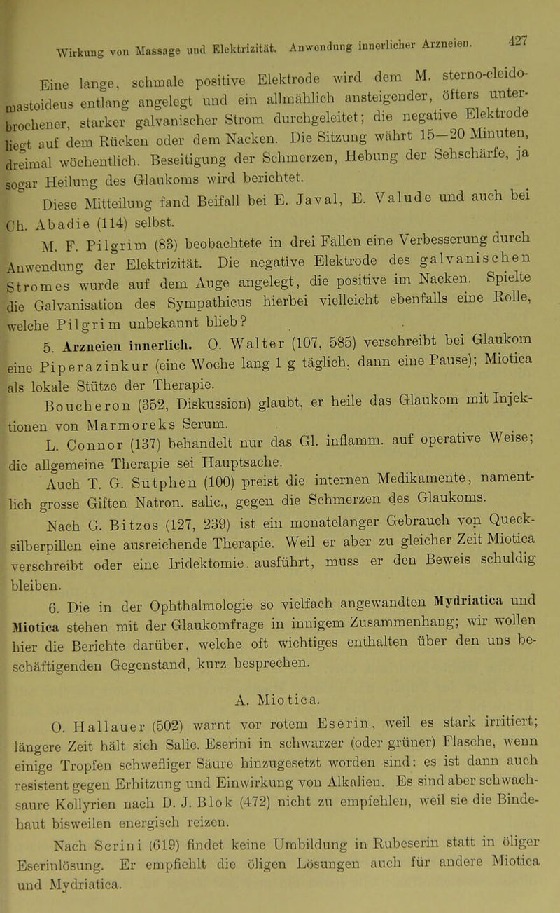 Eine lange, schmale positive Elektrode wird dem M. sterno-cleido- ruastoideus entlang angelegt und ein allmählich ansteigender, öiters unter- brochener starker galvanischer Strom durchgeleitet; die negative Elektrode liecrt auf dem Rücken oder dem Nacken. Die Sitzung währt 15-20 Mmuten, drdraal wöchentlich. Beseitigung der Schmerzen, Hebung der Sehscharfe, 3a sogar Heilung des Glaukoms wird berichtet. Diese Mitteilung fand Beifall bei E. Javal, E. Valude und auch bei Ch. Abadie (114) selbst. M. F. Pilgrim (83) beobachtete in drei Fällen eine Verbesserung durch Anwendung der Elektrizität. Die negative Elektrode des galvanischen Stromes wurde auf dem Auge angelegt, die positive im Nacken. Spielte die Galvanisation des Sympathicus hierbei vielleicht ebenfalls eine Rolle, welche Pilgrim unbekannt blieb? 5. Arzneien innerlich. 0. Walter (107, 585) verschreibt bei Glaukom eine Piperazinkur (eine Woche lang 1 g täglich, dann eine Pause); Miotica als lokale Stütze der Therapie. I Boucheron (352, Diskussion) glaubt, er heile das Glaukom mit Injek- tionen von Marmoreks Serum. L. Connor (137) behandelt nur das Gl. inflamm, auf operative Weise; die allgemeine Therapie sei Hauptsache. I Auch T. G. Sutphen (100) preist die internen Medikamente, nament- lich grosse Giften Natron, salic, gegen die Schmerzen des Glaukoms. Nach G. Bitzos (127, 239) ist ein monatelanger Gebrauch von Queck- silberpillen eine ausreichende Therapie. Weil er aber zu gleicher Zeit Miotica verschreibt oder eine Iridektomie. ausführt, muss er den Beweis schuldig bleiben. 6. Die in der Ophthalmologie so vielfach angewandten Mydriatica und Miotica stehen mit der Glaukomfrage in innigem Zusammenhang; wir wollen hier die Berichte darüber, welche oft wichtiges enthalten über den uns be- schäftigenden Gegenstand, kurz besprechen. A. Miotica. 0. Hallauer (502) warnt vor rotem Eserin, weil es stark irritiert; längere Zeit hält sich Salic. Eserini in schwarzer (oder grüner) Flasche, wenn einige Tropfen schwefliger Säure hinzugesetzt worden sind: es ist dann auch resistent gegen Erhitzung und Einwirkung von Alkalien. Es sind aber schwach- saure Kollyrien nach D. J. Blok (472) nicht zu empfehlen, weil sie die Binde- haut bisweilen energisch reizen. Nach Scrini (619) findet keine Umbildung in Rubeserin statt in öliger Eserinlösung. Er empfiehlt die öligen Lösungen auch für andere Miotica und Mydriatica.