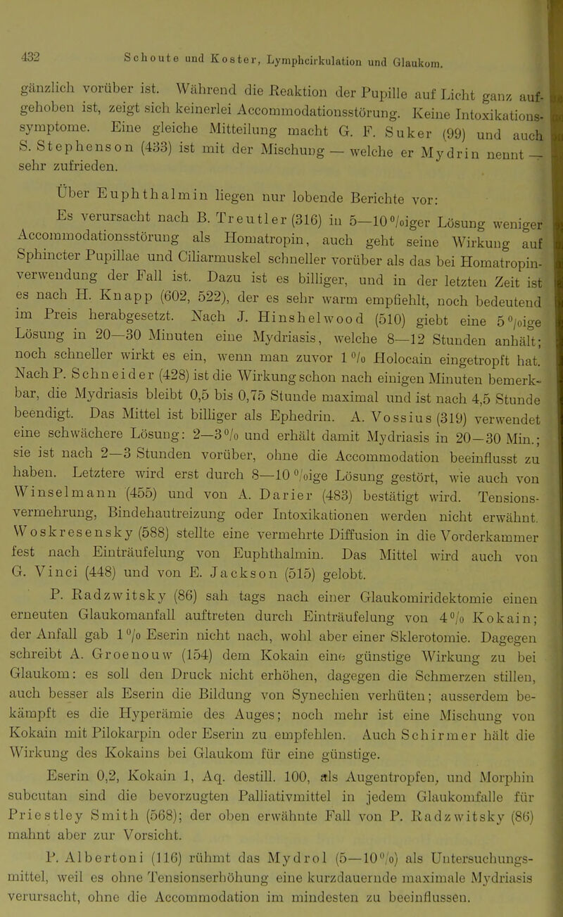 gänzlich vorüber ist. Wcährend die Reaktion der Pupille auf Licht ganz auf. gehoben ist, zeigt sich keinerlei Accommodationsstörung. Keine Intoxikations- Symptome. Eine gleiche Mitteilung macht G. F. Suker (99) und aucli S. Stephenson (433) ist mit der Mischung — welche er Mydrin nennt sehr zufrieden. Über Euphthalmin liegen nur lobende Berichte vor: Es verursacht nach B. Treutier (316) in 5-10«/oiger Lösung weniger^ Accommodationsstörung als Homatropin, auch geht seine Wirkung auf Sphincter Pupillae und Ciharmuskel schneller vorüber als das bei Homatropin- verweudung der Fall ist. Dazu ist es billiger, und in der letzten Zeit ist es nach H. Knapp (602, 522), der es sehr warm empfiehlt, noch bedeutend im Preis herabgesetzt. Nach J. Hinshelwood (510) giebt eine 5 0/oige Lösung in 20-30 Minuten eine Mydriasis, welche 8—12 Stunden anhärt; noch schneller wirkt es ein, wenn man zuvor 1 «/o Holocain eingetropft hat.' NachP. Schneider (428) ist die Wirkung schon nach einigen Minuten bemerk- bar, die Mydriasis bleibt 0,5 bis 0,75 Stunde maximal und ist nach 4,5 Stunde beendigt. Das Mittel ist bilhger als Ephedrin. A. Vossius (319) verwendet eine schwächere Lösung: 2—30/0 und erhält damit Mydriasis in 20-30 Min.; sie ist nach 2—3 Stunden vorüber, ohne die Accommodation beeinflusst zu haben. Letztere wird erst durch 8—10 o/oige Lösung gestört, wie auch von Winselmann (455) und von A. Darier (483) bestätigt wird. Tensions- vermehruug, Bindehautreizung oder Intoxikationen werden nicht erwähnt. Woskresensky (588) stellte eine vermehrte Diffusion in die Vorderkammer fest nach Einträufelung von Euphthalmin. Das Mittel wird auch von G. Vinci (448) und von E. Jackson (515) gelobt. P. Radzwitsky (86) sah tags nach ehier Glaukomiridektomie einen erneuten Glaukomanfall auftreten durch Einträufelung von 4''/o Kokain; der Anfall gab 1 /o Eserin nicht nach, wohl aber einer Sklerotomie. Dagegen schreibt A. Groenouvv (154) dem Kokain eine günstige Wirkung zu bei Glaukom: es soll den Druck nicht erhöhen, dagegen die Schmerzen stillen, auch besser als Eserin die Bildung von Synechien verhüten; ausserdem be- kämpft es die Hyperämie des Auges; noch mehr ist eine Mischung von Kokain mit Pilokarpin oder Eserin zu empfehlen. Auch Schirmer hält die Wirkung des Kokains bei Glaukom für eine günstige. Eserin 0,2, Kokain 1, Aq. destill. 100, als Augentropfeu, und Morphin subcutan sind die bevorzugten Palliativmittel in jedem Glaukomfalle für Priestley Smith (568); der oben erwähnte Fall von P. Radzwitsky (86) mahnt aber zur Vorsicht. P. Albertoni (116) rühmt das Mydrol (5—lO^'o) als Untersuchungs- mittel, weil es ohne Tensionserhöliung eine kurzdauernde maximale Mydriasis verursacht, ohne die Accommodation im mindesten zu beeinflussen.