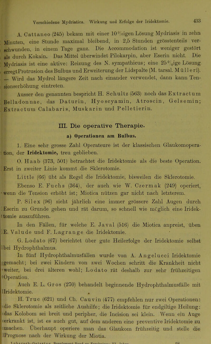 A. Cattaneo (245) bekam mit einer lOWoigen Lösung Mydriasis in zehn Minuten, eine Stunde maximal bleibend, in 2,5 Stunden grösstenteils ver- schwunden, in einem Tage ganz. Die Accommodation ist weniger gestört als durch Kokain. Das Mittel überwindet Pilokarpin, aber Eserin nicht. Die Mydriasis ist eine aktive: Reizung des N. sympathicus; eine 25/oige Lösung erregt Protrusion des Bulbus und Erweiterung der Lidspalte (M. tarsal. Mülle ri). — Wird das Mydrol längere Zeit nach einander verwendet, dann kann Ten- sionserhöhung eintreten. Ausser den genannten bespricht H. Schultz (563) noch dasExtractum Belladonnae, das Daturin, Hyoscyamin, Atroscin, Gelsemin; Extractum Calabaris, Muskarin und Pelletierin. HI. Die operative Therapie, a) Operationen am Bulbus. 1. Eine sehr grosse Zahl Operateure ist der klassischen Glaukomopera- ■ tion, der Iridektomie, treu geblieben. 0. Haab (373, 501) betrachtet die Iridektomie als die beste Operation. Erst in zweiter Linie kommt .die Sklerotomie. Little (66) übt als Regel die Iridektomie, bisweilen die Sklerotomie. Ebenso E. Fuchs (364), der auch wie W. Czermak (249) operiert, • wenn die Tension erhöht ist; Miotica nützen gar nicht nach letzterem. P. Sil ex (96) sieht jährlich eine immer grössere Zahl Augen durch ! Eserin zu Grunde gehen und rät darum, so schnell wie möglich eine Iridek- ttomie auszuführen. In den Fällen, für welche E. Javal (516) die Miotica anpreist, üben IE. Valude und F. Lagrange die Iridektomie. G. Lodato (67) berichtet über gute Heilerfolge der Iridektomie selbst Ibei Hydrophthalmus. In fünf Hydrophthalmusfällen wurde von A. Angelucci Iridektomie (gemacht; bei zwei Kindern von zwei Wochen schritt die Krankheit nicht 'weiter, bei drei älteren wohl; Lodato rät deshalb zur sehr frühzeitigen (Operation. Auch E. L, Gros (270) behandelt beginnende Hydrophthalmusfälle mit llridektomie. H. Truc (621) und Gh. Gauvin (477) empfehlen nur zwei Operationen: 'die Sklerotomie als zeitliche Aushilfe; die Iridektomie für endgiltige Heilung: (das Kolobom sei breit und peripher, die Incision sei klein. Wenn ein Auge «erkrankt ist, ist es auch gut, auf dem anderen eine preventive Iridektomie zu imachen. Überhaupt operiere man das Glaukom frühzeitig und stelle die IPrognose nach der Wirkung der Miotia. T, n h n r « <• It _ n H f. n r f n C7 Rnnnlnm an f .Tin twi tu Ir,. '\7'r Tnl.«» OQ