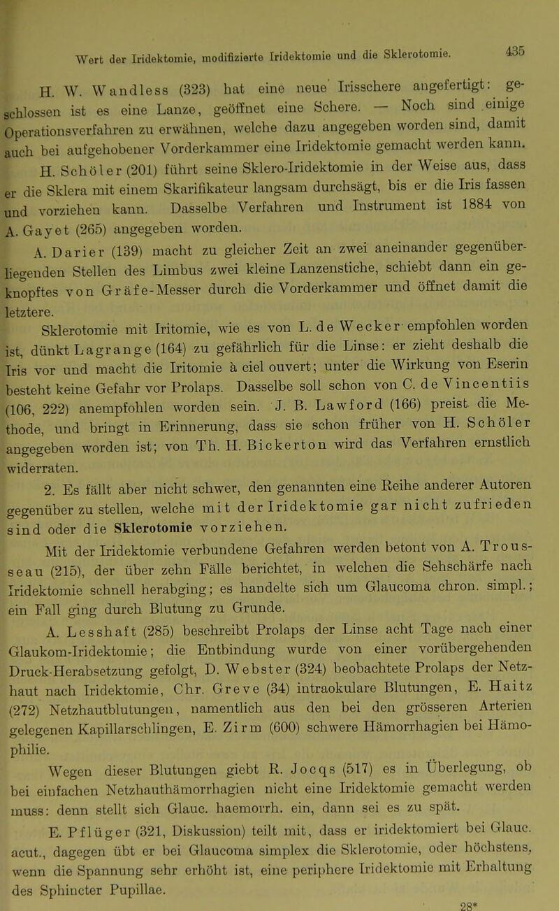 H. W. Wandle SS (323) hat eine neue' Irisschere augefertigt: ge- schlossen ist es eine Lanze, geöffnet eine Schere. - Noch sind einige Operationsverfahren zu erwähnen, welche dazu angegeben worden sind, damit auch bei aufgehobener Vorderkammer eine Iridektomie gemacht werden kann. H. Schöler(201) führt seine Sklero-Iridektomie in der Weise aus, dass er die Sklera mit einem Skarifikateur langsam durchsägt, bis er die Iris fassen und vorziehen kann. Dasselbe Verfahren und Instrument ist 1884 von A. Gayet (265) angegeben worden. A.Darier (139) macht zu gleicher Zeit an zwei aneinander gegenüber- liegenden Stellen des Limbus zwei kleine Lanzenstiche, schiebt dann ein ge- knöpftes von Gräfe-Messer durch die Vorderkammer und öffnet damit die letztere. Sklerotomie mit Iritomie, wie es von L. de Wecker-empfohlen worden ist, dünkt Lagrange (164) zu gefährlich für die Linse: er zieht deshalb die Iris vor und macht die Iritomie ä ciel ouvert; unter die Wirkung von Eserin besteht keine Gefahr vor Prolaps. Dasselbe soll schon von C. de Vincentiis (106, 222) anempfohlen worden sein. J. B. Lawford (166) preist die Me- thode, und bringt in Erinnerung, dass sie schon früher von H. Schöler angegeben worden ist; von Tb. H. Bickerton wird das Verfahren ernstlich widerraten. 2. Es fällt aber nicht schwer, den genannten eine Reihe anderer Autoren gegenüber zu stellen, welche mit der Iridektomie gar nicht zufrieden sind oder die Sklerotomie vorziehen. Mit der Iridektomie verbundene Gefahren werden betont von A. Trous- seau (215), der über zehn Fälle berichtet, in welchen die Sehschärfe nach Iridektomie schnell herabging; es handelte sich um Glaucoma chron. simpl.; ein Fall ging durch Blutung zu Grunde. A. Lesshaft (285) beschreibt Prolaps der Linse acht Tage nach einer Glaukom-Iridektomie; die Entbindung wurde von einer vorübergehenden Druck-Herabsetzung gefolgt, D. Webster (324) beobachtete Prolaps der Netz- haut nach Iridektomie, Chr. Greve (34) intraokulare Blutungen, E. Haitz (272) Netzhautblutungen, namenthch aus den bei den grösseren Arterien gelegenen Kapillarschlingen, E. Zirm (600) schwere Hämorrhagien bei Hämo- philie. Wegen dieser Blutungen giebt R. Jocqs (517) es in Überlegung, ob bei einfachen Netzhauthämorrhagien nicht eine Iridektomie gemacht werden muss: denn stellt sich Glauc. haemorrh. ein, dann sei es zu spät. E. Pflüger (321, Diskussion) teilt mit, dass er iridektomiert bei Glauc. acut., dagegen übt er bei Glaucoma simplex die Sklerotomie, oder höchstens, wenn die Spannung sehr erhöht ist, eine periphere Iridektomie mit Erhaltung des Sphincter Pupillae. 28*