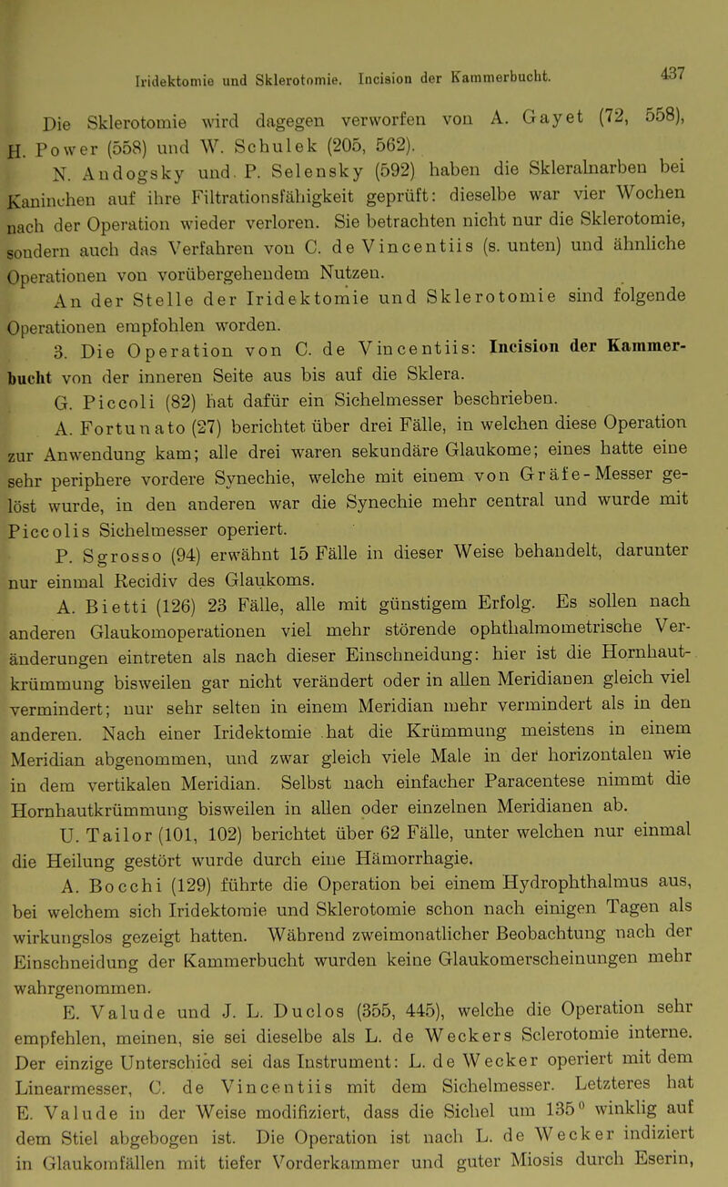 Iridektomie und Sklerotomie. Inciaion der Kammerbucht. Die Sklerotomie wird dagegen verworfen von A. Gay et (72, 558), H. Power (558) und W. Schulek (205, 562). N. Audogsky und. P. Selensky (592) haben die Skleralnarben bei Kaninchen auf ihre Filtrationsfähigkeit geprüft: dieselbe war vier Wochen nach der Operation wieder verloren. Sie betrachten nicht nur die Sklerotomie, sondern auch das Verfahren von C. de Vincentiis (s. unten) und ähnliche Operationen von vorübergehendem Nutzen. An der Stelle der Iridektomie und Sklerotomie sind folgende Operationen empfohlen worden. 3. Die Operation von C. de Vincentiis: Incision der Kammer- bucht von der inneren Seite aus bis auf die Sklera. G. Piccoli (82) hat dafür ein Sichelmesser beschrieben. A. Fortun ato (27) berichtet über drei Fälle, in welchen diese Operation zur Anwendung kam; alle drei waren sekundäre Glaukome; eines hatte eine sehr periphere vordere Synechie, welche mit einem von Gräfe-Messer ge- löst wurde, in den anderen war die Synechie mehr central und wurde mit Piccolis Sichelmesser operiert. P. Sgrosso (94) erwähnt 15 Fälle in dieser Weise behandelt, darunter nur einmal Recidiv des Glaukoms. A. Bietti (126) 23 Fälle, alle mit günstigem Erfolg. Es sollen nach anderen Glaukomoperationen viel mehr störende ophthalmometrische Ver- änderungen eintreten als nach dieser Einschneidung: hier ist die Hornhaut-, krümmung bisweilen gar nicht verändert oder in allen Meridianen gleich viel vermindert; nur sehr sehen in einem Meridian mehr vermindert als in den anderen. Nach einer Iridektomie hat die Krümmung meistens in einem Meridian abgenommen, und zwar gleich viele Male in der horizontalen wie in dem vertikalen Meridian. Selbst nach einfacher Paracentese nimmt die Hornhautkrümmung bisweilen in allen oder einzelnen Meridianen ab. U. Tailor(101, 102) berichtet über 62 FäUe, unter welchen nur einmal die Heilung gestört wurde durch eine Hämorrhagie. A. Bocchi (129) führte die Operation bei einem Hydrophthalmus aus, bei welchem sich Iridektomie und Sklerotomie schon nach einigen Tagen als wirkungslos gezeigt hatten. Während zweimonatlicher Beobachtung nach der Einschneidung der Kammerbucht wurden keine Glaukomerscheinungen mehr wahrgenommen. E. Valude und J. L. Duclos (355, 445), welche die Operation sehr empfehlen, meinen, sie sei dieselbe als L. de Weckers Sclerotomie interne. Der einzige Unterschied sei das Instrument: L. de Wecker operiert mit dem Linearmesser, C. de Vincentiis mit dem Sichelmesser. Letzteres hat E. Valude in der Weise modifiziert, dass die Sichel um 135 winklig auf dem Stiel abgebogen ist. Die Operation ist nach L. de Wecker indiziert in Glaukom fällen mit tiefer Vorderkammer und guter Miosis durch Eserin,