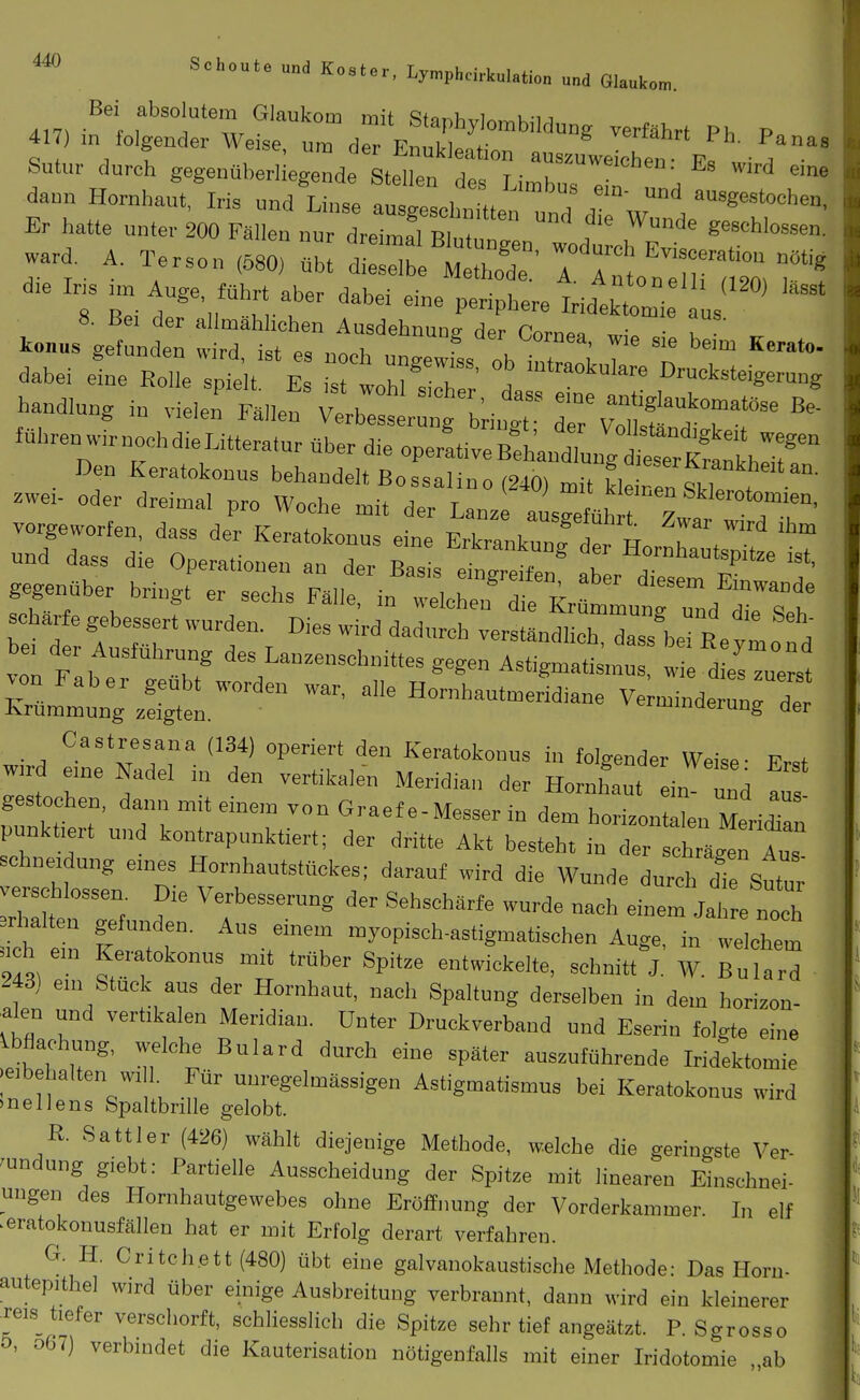 «0 Scheut, und K.,Ur, Ly„,phdrkulati„„ „„d Q,,„t„„ Sutu.. dui gegenaberiie^^de toi: :rnrC7''™:,'=^ ^'^^ daun Hornhaut, Iris und Linse ausgescl unrund rw /^''^°' Er hatte unter 200 Füllen nur dreimal Bh tnn  f . geschlossen, ward. ..rson ,80, Oht tZ^^S^; ^ Hl^Xa; dabei eine RoI spfelt E ZVm'T' t ''''''^ Drucksteigerung Handlung in vielei tllef ^. J tVr/'f ^T^'^ führenwirnochdieLitteratur über d.e oper!tiv:;;l;nIn;fee:Kt'h:r Den Keratokonus behandelt Bossalino (240) mit llTe^^T^ zwe,. oder dreimal pro Woche mit der Lan. 1^6»' 7» 7^'°' vorgeworfen, dass der Keratokonus eine Erkrankunfde H b . und dass die Operationen an der Basis dngreW™ ab r d ^^''^^ gegenüber bringt er sechs Fälle, in welc n' e Kr mlnru^^ schWe gebessert wurden. Dies wird dadurch verstjl oT Zs be 1 'l' e. der Ausführung des Lan.ensebnittes gegen Ast.gmSm w L d esTu^s K^L^mungiSr'^ ^e Ho.hantmerid.ne Ve;minder:rd: Castresana (134) operiert den Keratokonus in folgender Weise- Erst w d en,e Nadel „r den vertikalen Meridian der Hornfaut ein und ! n nkt T' 71 Graef e-Messer in dem horizontalen Merfran pnnkt,ert und kontrapunktiert; der dritte Akt besteht in der schrägen Aus schneidung e.nes Hornhautstückes; darauf wird die Wunde durch Te Sutur verschlossen. D.e Verbesserung der Sehschärfe wurde nach einem Ja e n„oh »halten gefunden. Aus einem myopisch-astigmatischen Auge, in welchem nch em Keratokonus mit trüber Spitze entwickelte, scbnitt'^J. W. Billard 243) em Stuck aus der Hornhaut, nach Spaltung derselben in dem horizon- talen und vertikalen Meridian. Unter Druckverband und Eserin folgte eine Ibflachung, welche Bulard durch eine später auszuführende Iridektomie -eibehalten wi 1. Für unregelmässigen Astigmatismus bei Keratokonus wird »nellens Spaltbrille gelobt. R. Sattler (426) wählt diejenige Methode, welche die geringste Ver- 'undung giebt: Partielle Ausscheidung der Spitze mit linearen Einschnei- ungen des Hornhautgewebes ohne Eröffimng der Vorderkammer. In elf ■ eratokonusfällen hat er mit Erfolg derart verfahren. G. H. Critch.ett(480) übt eine galvanokaustische Methode: Das Horn- autepithel wird über einige Ausbreitung verbrannt, dann wird ein kleinerer ■reis tiefer verschorft, schliesslich die Spitze sehr tief angeätzt. P. Sgrosso