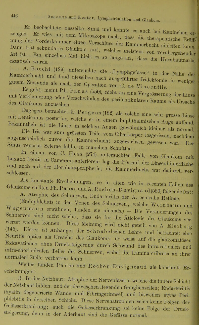 Er beobachtete dasselbe 8 mal und konnte es «nnh \.^- xr ■ . Art ist. Em einzelnes Mal hielt es so lange an dass dip w i . . ektatisch wurde ' Hornhautnarbe gutem Zustande als nach der Operation von C. de Vincentiis ' Es geht, meintPh.Panas (550), nicht an eine Vergrösserung der Linse r oLtlr::^^^^^^^^^ Pe—ul.ren\aums L Dagegen betrachtet E. Pergens (182) als solche eine sehr grosse Linse mit Lenticonus posterior, welche er in einem buphthalmischen AuTauffand Bekannthch ist die Linse in solchen Augen gewöhnlich kleiner Iis normal' augenfcheinhoh fT Ciharkörper losgerissen, nachdem augenscheinhch zuvor die Kammerbucht zugewachsen gewesen war Der Smus venosus Scierae fehlte in manchen Schnitten LuxatL^lüT- T  ^'''^ nntersuchten Falle von Glaukom mit und tuch a^ T '''' '^^ '''' Linsenhinterfläche schlössen Hornhautperipherie; die Kammerbucht war dadurch ver- Als konstante Erscheinungen, so in alten wie in recenten Fällen des Glaukoms stellten Ph. Panas und A. Hochon-D u vign aud(550) folgendefest: A. Atrophie des Sehnerven, Endarteriitis der A. centralis Retinae (Endophlebitis in den Venen des Sehnerven, welche Wein bäum und Wagen mann erwähnen, fanden sie niemals.) - Die Veränderungen des Sehnerven sind nicht solche, dass sie für die Ätiologie des Glaukoms ver- wertet werden können. Diese Meinung wird nicht geteilt von A. Elschnig (145). Dieser ist Anhänger der Schnabelschen Lehre und betrachtet eine Neuritis optica als Ursache des Glaukoms; er weist auf die glaukomatösen Exkavationen ohne Drucksteigerung durch Schwund des intra-retinalen und intra-chorioidealen Teiles des Sehnerven, wobei die Lamina cribrosa an ihrer normalen Stelle verharren kann. Weiter fanden Panas und Rochon-Duvigneaud als konstante Er- scheinungen : B. In der Netzhaut: Atrophie der Nervenfasern, welche die innere Schicht der Netzhaut bilden, und der dazwischen liegenden Ganglienzellen; Endarteriitis (hyalm degenerierte Wände und J^ibringerinnsel) und bisweilen etwas Peri- phlebitis in derselben Schicht. Diese Nerveuatrophieu seien keine Folgen der Gefässerkrankung; auch die Geiasserkraukuug sei keine Folge der Druck- steigerung, denn in der Aderhaut sind die Gefiisse normal.