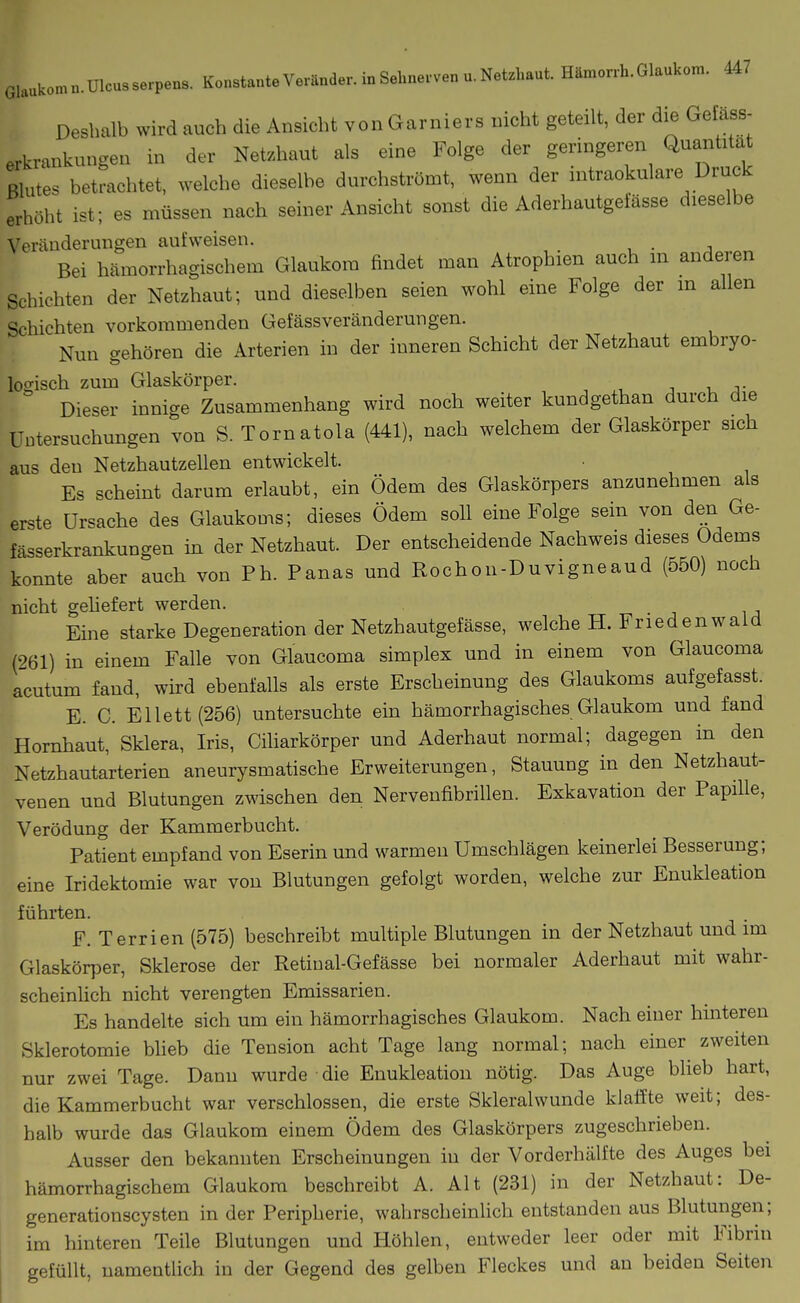 Deshalb wird auch die Ansicht von Garniers nicht geteilt, der die Gefäss- erkrankungen in der Netzhaut als eine Folge der geringeren Quantität Blutes betrachtet, welche dieselbe durchströmt, wenn der n.traokulare Druck erhöht ist; es müssen nach seiner Ansicht sonst die Aderhautgefässe dieselbe Veränderungen aufweisen. . Bei hämorrhagischem Glaukom findet man Atrophien auch in anderen Schichten der Netzhaut; und dieselben seien wohl eine Folge der in allen Schichten vorkommenden Gefässveränderungen. Nun gehören die Arterien in der inneren Schicht der Netzhaut embryo- logisch zum Glaskörper. Dieser innige Zusammenhang wird noch weiter kundgethan durch die Untersuchungen von S. Tornatola (441), nach welchem der Glaskörper sich aus den Netzhautzellen entwickelt. Es scheint darum erlaubt, ein Ödem des Glaskörpers anzunehmen als erste Ursache des Glaukoms; dieses Ödem soll eine Folge sein von den Ge- fässerkrankungen in der Netzhaut. Der entscheidende Nachweis dieses Odems konnte aber auch von Ph. Panas und Rochon-Duvigneaud (550) noch nicht gehefert werden. Eine starke Degeneration der Netzhautgefässe, welche H. Friedenwaid (261) in einem Falle von Glaucoma simplex und in einem von Glaucoma acutum fand, wird ebenfalls als erste Erscheinung des Glaukoms aufgefasst. E. C. Ellett(256) untersuchte ein hämorrhagisches Glaukom und fand Hornhaut, Sklera, Iris, Ciliarkörper und Aderhaut normal; dagegen in den Netzhautarterien aneurysmatische Erweiterungen, Stauung in den Netzhaut- venen und Blutungen zwischen den Nerveufibrillen. Exkavation der Papille, Verödung der Kammerbucht. Patient empfand von Eserin und warmen Umschlägen keinerlei Besserung; eine Iridektomie war von Blutungen gefolgt worden, welche zur Enukleation führten. F. Terrien (575) beschreibt multiple Blutungen in der Netzhaut und im Glaskörper, Sklerose der Retiual-Gefässe bei normaler Aderhaut mit wahr- scheinUch nicht verengten Emissarien. Es handelte sich um ein hämorrhagisches Glaukom. Nach einer hinteren Sklerotomie bUeb die Tension acht Tage lang normal; nach einer^ zweiten nur zwei Tage. Dann wurde die Enukleation nötig. Das Auge blieb hart, die Kammerbucht war verschlossen, die erste Skleralwunde klaffte weit; des- halb wurde das Glaukom einem Ödem des Glaskörpers zugeschrieben. Ausser den bekannten Erscheinungen in der Vorderhälfte des Auges bei hämorrhagischem Glaukom beschreibt A. Alt (231) in der Netzhaut: De- generationscysten in der Peripherie, wahrscheinlich entstanden aus Blutungen; im hinteren Teile Blutungen und Höhlen, entweder leer oder mit Fibrin gefüllt, uamentüch in der Gegend des gelben Fleckes und an beiden Seiten