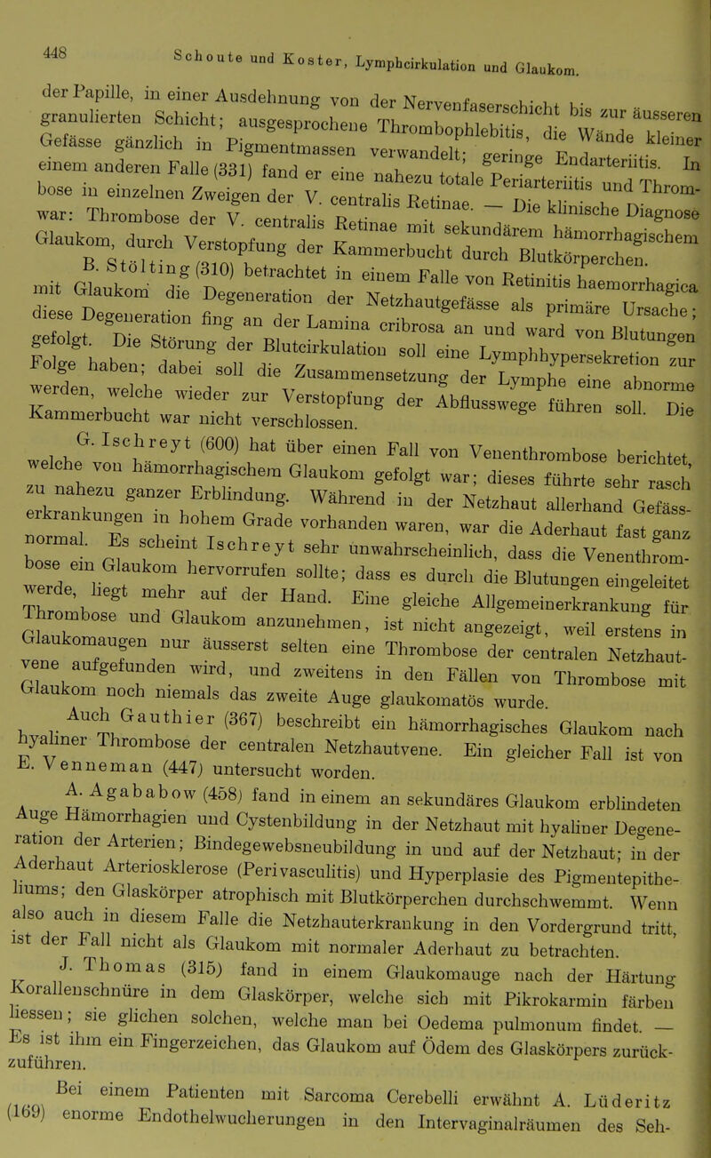 der Papille, in einer Ausdehnung von der Nervenf«««.^.^- u- bose in einzelnen ZwSntr V Z^t^T^'' ^'1' ^ war: Thrombose der f centraHa Reto^ ~ i>'« klinische Diagnose mit Glank ^ ^^-''n' ^'alle von Retinitis hae^o^^^^^^ werden, welche wieder zur Verstopfung der Abflusswege führen soll Dil Kammerbucht war nicht verschlossen. G. Ischreyt (600) hat über einen Fall von Venenthrombose berichtet welche von hämorrhagischem Glaukom gefolgt war; dieses führte sehr a eh u nahezu ganzer Erblindung. Während in der Netzhaut allerhand Gefäss bo e e n GllT l 7' -wahrscheinlich, dass die VenenthL- bose em Glaukom hervorrufen sollte; dass es durch die Blutungen eingeleitet w^rde hegt mehr auf der Hand. Eme gleiche Allgemeinerkrankung fS Thrombose und Glaukom anzunehmen, .st nicht angezeigt, weil erstens in vle aTrefTd' ä..serst selten eine Thrombose der centralen Netzhaut- Claukn ' f ' ''^^ Thrombose mit Glaukom noch memals das zweite Auge glaukomatös wurde hvalint Th'^'r^'',' ^'''^ ''''''''''''' hämorrhagisches Glaukom nach hyalmer Thrombose der centralen Netzhautvene. Ein gleicher Fall ist von i^^. Venneman (447) untersucht worden. A. Agababow (458) fand in einem an sekundäres Glaukom erblindeten Auge Hämorrhagien und Cystenbildung in der Netzhaut mit hyaliner Degene- ration der Arterien; Bindegewebsneubildung in und auf der Netzhaut; in der Aderhaut Arteriosklerose (Perivasculitis) und Hyperplasie des Pigmentepithe- iiums; den Glaskörper atrophisch mit Blutkörperchen durchschwemmt. Wenn also auch in diesem Falle die Netzhauterkrankung in den Vordergrund tritt ist der Fall nicht als Glaukom mit normaler Aderhaut zu betrachten. J. Thomas (315) fand in einem Glaukomauge nach der Härtuno- Korallenschnüre in dem Glaskörper, welche sich mit Pikrokarmin färben üesseu; sie ghchen solchen, welche man bei Oedema pulmonum findet - i^s ist ihm em Fingerzeichen, das Glaukom auf Ödem des Glaskörpers zurück- zuführen. Bei einem Patienten mit Sarcoma Cerebelh erwähnt A. Lüderitz (Ibyj enorme Endothelwucherungen in den Intervaginalräumen des Seh-