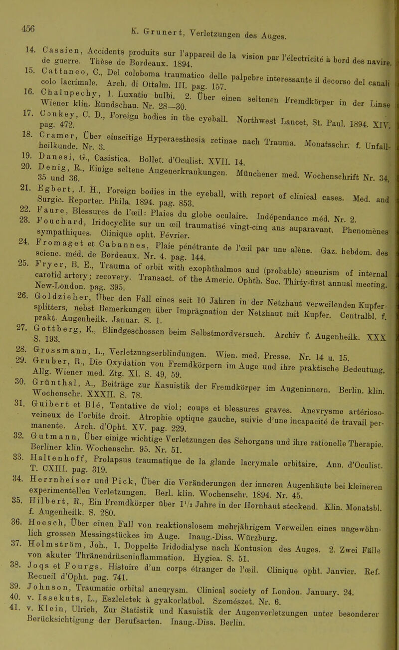 20. 21. ^- Gruner t, Verletzungen des Auges. 14. Cassien, Accidents produits sur Tannarpil u ■ • J. guen-.. These de Bordeaux 1894 °° ' '^'««'«i« » bord dee „.vir.. contra.- or:,: m 't7° '''-^ ^-»» p»;«!' '-^ «^»Wl. Northwest Lance., St. Paol. ,894. SIT. heaZde. ^^3;'°-'«=- Hyperaesthesia retinae „ach Trau.a. Monatsschr. V.Ml- 19. Danesi, G., Casistica. BoUet. d'Oculist XVII 14 iTuht Augeaerkrankungen. Münchener .ed. Wochenschrift Nr. 34, ^^rÄ. S^^äf -^^^ -P- of clinical cases. Med. and 2' IT'V ^i'Tf ^^'^^^ '^'^ ««'^^^ir-- Indäpendance med Nr 2 28. J ouchard, Indocyclite sur un ceil traumatise vingt-cinq ans auDarav!nf - sympathiques. Clinique opht. Fevrier. aupaiavant. Phenomenes 24. Fromaget et Cabannes, Plaie penetrante de l'oeil par une alene G.. h.y.A . scienc. m6d. de Bordeaux. Nr. 4 pag 144 hebdom. des Sr—;' sriE^^^^^^^^^— 27. GoU^berg, E., ßliodgeschossen beim Selbstmordversuch. Archiv f. Augenheilk. XXX 28. Grossmann L. Verletzungserblindungen. Wien. med. Presse. Nr. 14 u 15 2lir;L^;m':rzt$rV:; T'-'-- praktische^Leutun. W'^e^sct. x'xxTr78.^^- ^—^^ ^^^^ 31. Guibert et Blö. Tentative de viol; coups et blessures graves. Anevrysme arteriöse ZZJ'IT^^^-^^'^-^' -^elncapacitLetrrv^rre: B:r::^^:^^'tt^:T'^'- '-'-^-^ rationene Therapie. ?.'cXnL plg 3^19'^'^'''' t^aumatlque de la glande lacrymale orbitaire. Ann. d'Oculist. 34. f/''!^«/^;'- ^nd Pick, über die Veränderungen der inneren Augenhäute bei kleineren experimentellen Verletzungen. Berl. klin. Wochenschr. 1894 Nr 45 ? Augenheilk' ^'^Jj^'^^^^'-P^^ ^^^«^ l'/^ Jahre in der Hornhaut steckend. Klin. Monatsbl. 36. Hoesch, Über einen Fall von reaktionslosem mehrjährigem Verweilen eines ungewöhn- lich grossen Messingstückes im Auge. Inaug.-Diss. Würzburg 37. Holmström, Joh., 1. Doppelte Iridodialyse nach Kontusion des Auges. 2. Zwei Fälle von akuter Thränendrüseninflammation. Hygiea. S. 51. 38. Joqs et Fourgs, Histoire d'un corps etranger de l'oeil. Clinique opht. Janvier. Ref. Recueil d Opht. pag. 741. 39. Johnson, Traumatic orbital aneurysm. Clinical society of London. January 24 i 40. V. Issekuts, L., Eszleletek h gyakorlatbol. Szemeszet. Nr. 6. f 41. V. Klein, Ulrich, Zur Statistik und Kasuistik der Augenverletzungen unter besondere! üerucksichtigung der Berufsarten. Inaug.-Diss. Berlin.