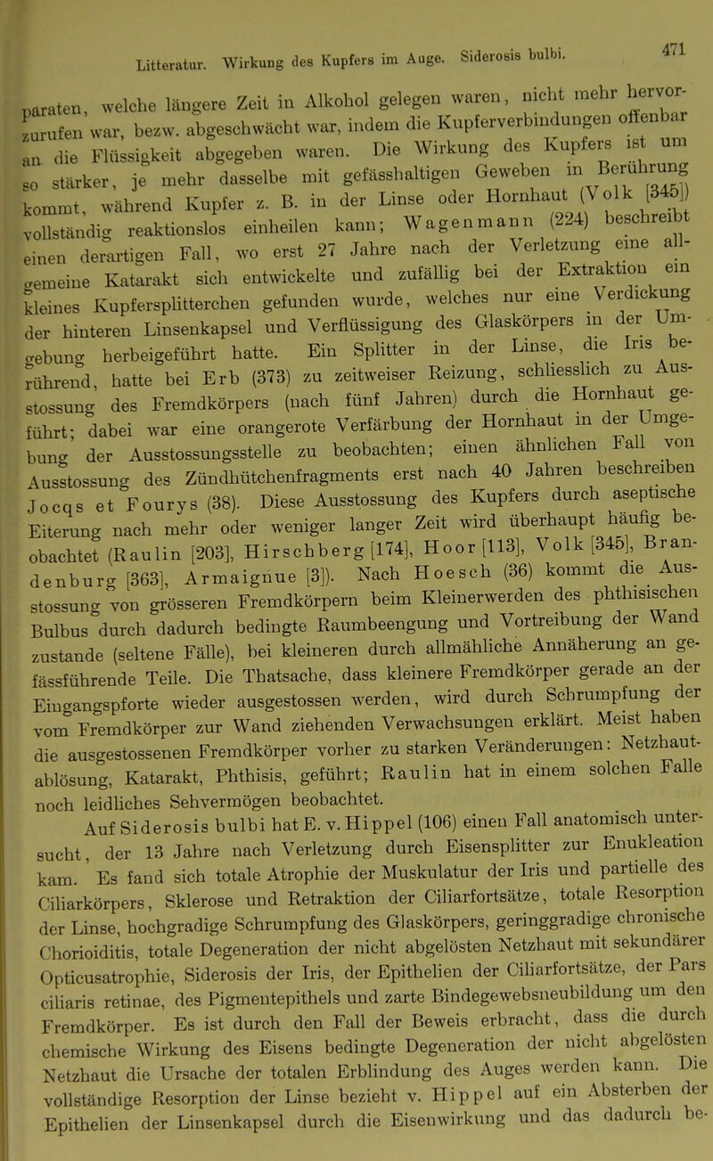 Litteratur. Wirkung des Kupfers im Auge. Siderosis bulbi. paraten welche längere Zeit in Alkohol gelegen waren, nicht mehr hervor- L ufen war, hezw. abgeschwächt war, indem die Kupferverbindungen offenba an die Flüssigkeit abgegeben waren. Die Wirkung des Kupfers ist um 0 starker, je mehr dasselbe mit gefässhaltigen Geweben - B— kommt während Kupfer z. B. in der Linse oder Hornhaut (Volk [345] voUsldig reaktionslos einheilen kann; Wagenmann (224) beschreibt einen derartigen Fall, wo erst 27 Jahre nach der Verletzung eine all- gemeine Katarakt sich entwickelte und zufäüig bei der Extraktion ein kleines Kupfersplitterchen gefunden wurde, welches nur eine Verdickung der hinteren Linsenkapsel und Verflüssigung des Glaskörpers in der Um- gebung herbeigeführt hatte. Ein SpUtter in der Linse, die Ins be- rührend, hatte bei Erb (373) zu zeitweiser Reizung, schliesslich zu Aus- stossung des Fremdkörpers (nach fünf Jahren) durch die Hornhaut ge- führt- dabei war eine orangerote Verfärbung der Hornhaut m der Umge- bung' der Ausstossungsstelle zu beobachten; einen ähnlichen Fall von Ausstossung des Zündhütchenfragments erst nach 40 Jahren beschreiben Jocqs et Fourys (38). Diese Ausstossung des Kupfers durch aseptische Eiterung nach mehr oder weniger langer Zeit wird überhaupt häufig be- obachtet (Raulin [203], Hirschberg [174], Hoor [113], Volk [345], Bran- denburg [363], Armaignue [3]). Nach Hoesch (36) kommt die Aus- stossung von grösseren Fremdkörpern beim Kleinerwerden des phthisischen Bulbus durch dadurch bedingte Raumbeengung und Vortreibung der Wand zustande (seltene Fälle), bei kleineren durch allmähhche Annäherung an ge- fässführende Teile. Die Thatsache, dass kleinere Fremdkörper gerade an der Eingangspforte wieder ausgestossen werden, wird durch Schrumpfung der vom Fremdkörper zur Wand ziehenden Verwachsungen erklärt. Meist haben die ausgestossenen Fremdkörper vorher zu starken Veränderungen: Netzhaut- ablösung, Katarakt, Phthisis, geführt; Raulin hat in einem solchen Falle noch leidüches Sehvermögen beobachtet. Auf Siderosis bulbi hat E. v. Hippel (106) einen Fall anatomisch unter- sucht, der 13 Jahre nach Verletzung durch Eisensphtter zur Enukleation kam. ' Es fand sich totale Atrophie der Muskulatur der Iris und partielle des Ciliarkörpers, Sklerose und Retraktion der Ciliarfortsätze, totale Resorption der Linse, hochgradige Schrumpfung des Glaskörpers, geringgradige chronische Chorioiditis, totale Degeneration der nicht abgelösten Netzhaut mit sekundärer Opticusatiophie, Siderosis der Iris, der Epithelien der Ciliarfortsätze, der Pars ciliaris retinae, des Pigmentepithels und zarte Bindegewebsneubildung um den Fremdkörper. Es ist durch den Fall der Beweis erbracht, dass die durch chemische Wirkung des Eisens bedingte Degeneration der nicht abgelösten Netzhaut die Ursache der totalen Erblindung des Auges werden kann. Die vollständige Resorption der Linse bezieht v. Hippel auf ein Absterben der Epithelien der Linsenkapsel durch die Eisenwirkung und das dadurch be-