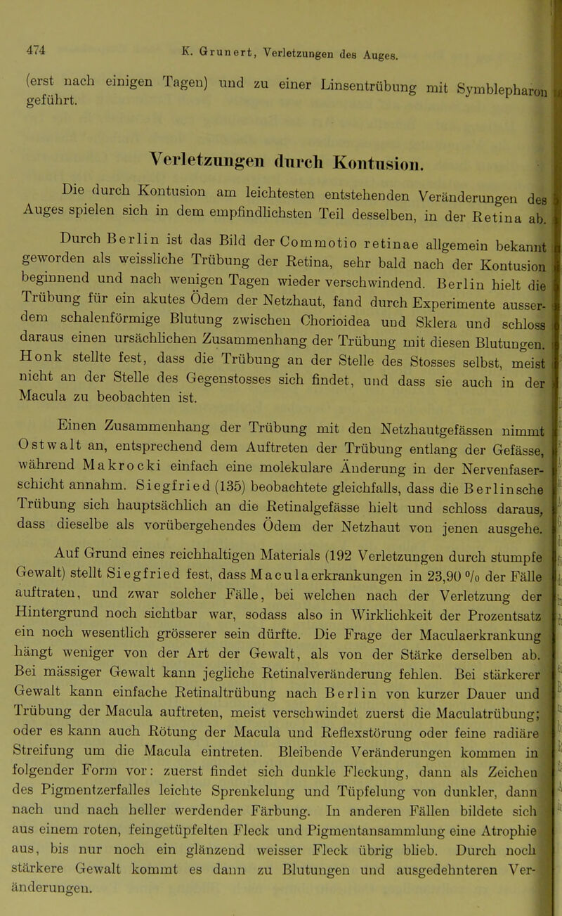 (erst nach einigen Tagen) und zu einer Linsentrübung mit Symblepharon geführt. Verletzungen durch Kontusion. Die durch Kontusion am leichtesten entstehenden Veränderungen des Auges spielen sich in dem empfindlichsten Teil desselben, in der Retina ab. Durch Berlin ist das Bild der Commotio retinae allgemein bekannt geworden als weissliche Trübung der Retina, sehr bald nach der Kontusion beginnend und nach wenigen Tagen wieder verschwindend. Berlin hielt die Trübung für ein akutes Ödem der Netzhaut, fand durch Experimente ausser- dem schalenförmige Blutung zwischen Chorioidea und Sklera und schloss daraus einen ursächlichen Zusammenhang der Trübung mit diesen Blutungen. Honk stellte fest, dass die Trübung an der Stelle des Stosses selbst, meist nicht an der Stelle des Gegenstosses sich findet, und dass sie auch in der Macula zu beobachten ist. Einen Zusammenhang der Trübung mit den Netzhautgefässen nimmt 0stwalt an, entsprechend dem Auftreten der Trübung entlang der Gefässe, während Makrocki einfach eine molekulare Änderung in der Nervenfaser- schicht annahm. Siegfried (135) beobachtete gleichfalls, dass die Berlinsche Trübung sich hauptsächHch an die Retinalgefässe hielt und schloss daraus, dass dieselbe als vorübergehendes Ödem der Netzhaut von jenen ausgehe. Auf Grund eines reichhaltigen Materials (192 Verletzungen durch stumpfe Gewalt) stellt Siegfried fest, dass Macu 1 aerkrankungen in 23,90 »/o der Fälle auftraten, und zwar solcher Fälle, bei welchen nach der Verletzung der* Hintergrund noch sichtbar war, sodass also in Wirklichkeit der Prozentsatz' ein noch wesentlich grösserer sein dürfte. Die Frage der Maculaerkrankung hängt weniger von der Art der Gewalt, als von der Stärke derselben ab. Bei massiger Gewalt kann jeghche Retinalveränderung fehlen. Bei stärkerer Gewalt kann einfache Retinaltrübung nach Berlin von kurzer Dauer und Trübung der Macula auftreten, meist verschwindet zuerst die Maculatrübung; oder es kann auch Rötung der Macula und Reflexstörung oder feine radiäre Streifung um die Macula eintreten. Bleibende Veränderungen kommen in folgender Form vor: zuerst findet sich dunkle Fleckung, dann als Zeichen des Pigmentzerfalles leichte Sprenkelung und Tüpfelung von dunkler, dann nach und nach heller werdender Färbung. In anderen Fällen bildete sich aus einem roten, feingetüpfelten Fleck und Pigmentansammlung eine Atrophie aus, bis nur noch ein glänzend weisser Fleck übrig blieb. Durch noch stärkere Gewalt kommt es dann zu Blutungen und ausgedehnteren Ver- änderungen. i