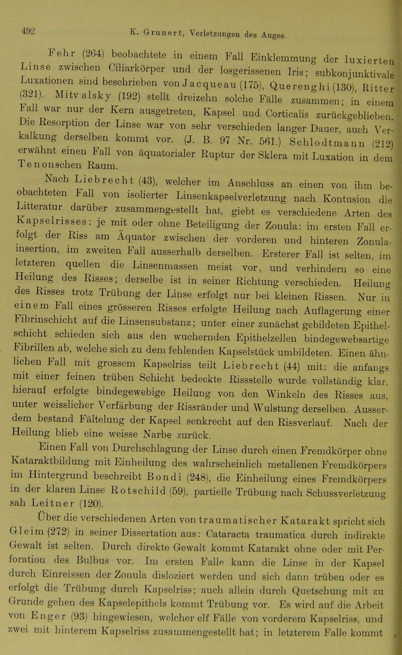 Fehr (264) beobachtete in einem Fall Einklemmung der luxierten Linse zwischen Ciharkörper und der losgerissenen Iris; subkonjunktivale Luxationen sind beschrieben von Jacqueau (175), Querenghi (130), Ritter (32 ). Mitvalsky (192) stellt dreizehn solche Fälle zusammen; in einem Fall war nur der Kern ausgetreten, Kapsel und CorticaHs zurückgeblieben Die Resorption der Linse war von sehr verschieden langer Dauer, auch Ver- kalkung derselben kommt vor. (J. ß. 97 Nr. 561.) Schlodtmann (212) erwähnt einen Fall von äquatorialer Ruptur der Sklera mit Luxation in dem Tenonschen Raum. Nach Liebrecht (43), welcher im Anschluss an einen von ihm be- obachteten Fall von isolierter Linsenkapselverletzung nach Kontusion die Litteratur darüber zusammengestellt hat, giebt es verschiedene Arten des Kapselrisses: je mit oder ohne Beteiligung der Zonula: im ersten Fall er- folgt der Riss am Äquator zwischen der vorderen und hinteren Zonula- insertion, im zweiten Fall ausserhalb derselben. Ersterer Fall ist selten, im letzteren quellen die Linsenmassen meist vor, und verhindern so eine Heilung des Risses; derselbe ist in seiner Richtung verschieden. Heilung des Risses trotz Trübung der Linse erfolgt nur bei kleinen Rissen. Nur in einem Fall eines grösseren Risses erfolgte Heilung nach Auflagerung einer Fibrmschicht auf die Linsensubstanz; unter einer zunächst gebildeten Epithel- schicht schieden sich aus den wuchernden Epithelzellen bindegewebsartige Fibrillen ab, welche sich zu dem fehlenden Kapselstück umbildeten. Einen ähn- lichen Fall mit grossem Kapselriss teilt Liebrecht (44) mit: die anfangs mit einer feinen trüben Schicht bedeckte Rissstelle wurde vollständig klar, hierauf erfolgte bindegewebige Heilung von den Winkeln des Risses aus,' unter weisshcher Verfärbung der Rissränder und Wulstung derselben. Ausser- dem bestand Fältelung der Kapsel senkrecht auf den Rissverlauf. Nach der Heilung blieb eine weisse Narbe zurück. Einen Fall von Durchschlagung der Linse durch einen Fremdkörper ohne Kataraktbildung mit Einheilung des wahrscheinlich metallenen Fremdkörpers im Hintergrund beschreibt Bondi (248), die Einheilung eines Fremdkörpers in der klaren Linse Rotschild (59), partielle Trübung nach Schussverletzung sah Leitner (120). Uber die verschiedenen Arten von traumatischer Katarakt spricht sich Gleim (272) in seiner Dissertation aus: Cataracta traumatica durch indirekte Gewalt ist selten. Durch direkte Gewalt kommt Katarakt ohne oder mit Per- foration des Bulbus vor. Im ersten Falle kann die Linse in der Kapsel durch Einreissen der Zonula disloziert werden und sich dann trüben oder es erfolgt die Trübung durch Kapselriss; auch allein durch Quetschung mit zu Grunde gehen des Kapselepithels kommt Trübung vor. Es wird auf die Arbeit von Enger (93) hingewiesen, welcher elf Fälle von vorderem Kapselriss, und zwei mit hinterem Kapselriss zusammengestellt hat; in letzterem Falle kommt