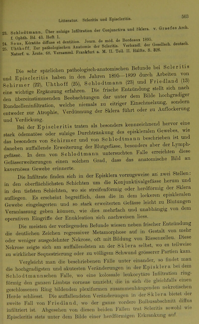 Litteratur. Öcleritis und Episcleritis. 23. Schlodtn^ann, über sulzige Infiltration der Conjunctiva und Sklera, v. Graefes Arch. f Ophth. Bd. 43. Heft 1. „ ^ 24. So US. K.v.tite 6i«»s. et 6e„tiU.n ^''^^^^ Borf'aux - ^^^^^ 25 Uhthotf, Zur pathologischen Anatomie der Scleiitis. vernanoi a Naturf. u. Ätzte 68. Versamml. Frankfurt a. M. U. Te,l. 11. Hallte. S. 326. Die sehr spärlichen pathologisch-anatomischen Befunde bei Scleritis und Episcleritis haben in den Jahren 1895-1899 dnrch Arbeiten von Schirmer (22), Uhthoff (25), Schlodtmann (23) nnd F';'-/! ('S» eine wichtige Ergänzung erfahren. Die frische Entzündung ste lt sich nach den übereinstimmenden Beobachtungen dar unter dem Bilde hochgradiger Rundzelleninfiltration, welche niemals zu eitriger Einschmelzung sondern entweder zur Atrophie, Verdünnung der Sklera führt oder zu Auflockerung und Verdickung. Bei der Episcleritis traten als besonders kennzeichnend hervor eine stark ödematöse oder sulzige Durchtränkung des episkleralen Gewebes wie das besonders von Schirmer und von Schlodtmann beschrieben ist und daneben auffallende Erweiterung der Blutgefässe, besonders aber der Lymph- gefässe. In dem von Schlodtmann untersuchten Falle erreichten diese Gefässerweiterungen einen solchen Grad, dass das anatomische Bild an kavernöses Gewebe erinnerte. Die Infiltrate finden sich in der Episklera vorzugsweise an zwei Stellen: in den oberfläch heb sten Schichten um die Konjunktivalgefässe herum und in den tiefsten Schichten, wo sie streifenförmig oder herdförmig der Sklera aufliegen. Es erscheint begreiflich, dass die in dem lockeren episkleralen Gewebe eingelagerten und so stark erweiterten Gefässe leicht zu Blutungen Veranlassung geben können, wie dies mehrfach und unabhängig von dem operativen Eingriffe der Enukleation sich nachweisen Hess. Die meisten der vorliegenden Befunde wiesen neben frischer Entzündung die deutlichen Zeichen regressiver Metamorphose auf in Gestalt von mehr oder weniger ausgedehnter Nekrose, oft mit Bildung von Riesenzelleu. Diese Nekrose zeigte sich am auffallendsten an der Sklera selbst, wo es teilweise zu wirklicher Sequestrierung oder zu völligem Schwund grösserer Partien kam. Vergleicht man die beschriebenen Fälle unter einander, so findet man die hochgradigsten und akutesten Veränderungen in der Episklera bei dem Schlodtmannschen Falle, wo eine kolossale leukocytäre Infiltration ring- förmig den ganzen Limbus corneae umzieht, die in sich die gleichfalls einen geschlossenen Ring bildenden plexiformen zusammenhängenden nekrotischen Herde schliesst. Die auffallendsten Veränderungen in der Sklera bietet der zweite Fall von Friedland, wo der ganze vordere Bulbusabschnitt difi:us infiltriert ist. Abgesehen von diesen beiden Fällen trat Scleritis sowohl wie Episcleritis stets unter dem Bilde einer herdförmigen Erkrankung auf.