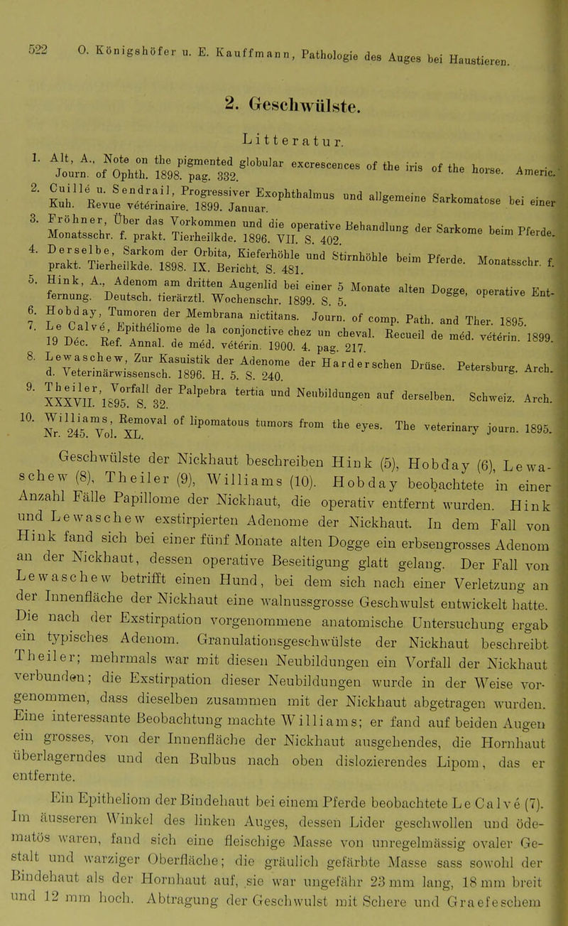 10 2. Geschwülste. Litteratur. 5. Hink, A. Adenom am dritten Augenlid bei einer 5 Monate alten Dogge, operative Ent fernung. Deutsch, tierärztl. Wochenschr. 1899 S 5 operative Jint- D^. T^' i'Pf'^r; ' «°°JOct.ve chez un cheval. Recueil de möd. vet^rin. 1899 19 Dec. Ref. Annal. de med. vötärin. 1900. 4 pag 217 8. Lewaschew Zur Kasuistik der Adenome der Hard ersehen Drüse. Petersburg Arch d. Veterinärwissensch. 1896. H. 5. S. 240 eterbourg. Aren. lixYu/lIZf. Neubildungen auf derselben. Schweiz. Arch. Nr.'^i' Voi. Xl''^'^ of lipomatous tumors from the eyes. The veterinary journ. 1895. Geschwülste der Nickhaut beschreiben Hink (5), Hobday (6) Lewa schew (8), Theiler (9), Williams (10). Hobday beobachtete 'in einer Anzahl Fälle Papillome der Nickhaut, die operativ entfernt wurden. Hink und Lewaschew exstirpierten Adenome der Nickhaut. In dem Fall von Hink fand sich bei einer fünf Monate alten Dogge ein erbseugrosses Adenom an der Nickhaut, dessen operative Beseitigung glatt gelang. Der Fall von Lewaschew betrifft einen Hund, bei dem sich nach einer Verletzung an der Innenfläche der Nickhaut eine walnussgrosse Geschwulst entwickelt hatte. Die nach der Exstirpation vorgenommene anatomische Untersuchung ergab ein typisches Adenom. Granulationsgeschwülste der Nickhaut beschreibt Theiler; mehrmals war mit diesen Neubildungen ein Vorfall der Nickhaut verbunden; die Exstirpation dieser Neubildungen wurde in der Weise voi'- genommen, dass dieselben zusammen mit der Nickhaut abgetragen wurden. Eine interessante Beobachtung machte Williams; er fand auf beiden Augen ein grosses, von der Innenfläche der Nickhaut ausgehendes, die Hornhaut überlagerndes und den Bulbus nach oben dislozierendes Lipom, das er entfernte. Ein Ei^itheliom der Bindehaut bei einem Pferde beobachtete Le Ca 1 v e (7). Im äusseren Winkel des linken Auges, dessen Lider geschwollen und öde- matös waren, fand sich eine fleischige Masse von unregelmässig ovaler Ge- stalt und warziger Oberfläche; die gräulich gefärbte Masse sass sowohl der Bindehaut als der Hornhaut auf, sie war ungefähr 23 mm lang, 18 mm breit und 12 mm hoch. Abtragung der Geschwulst mit Scliere und Graefeschem