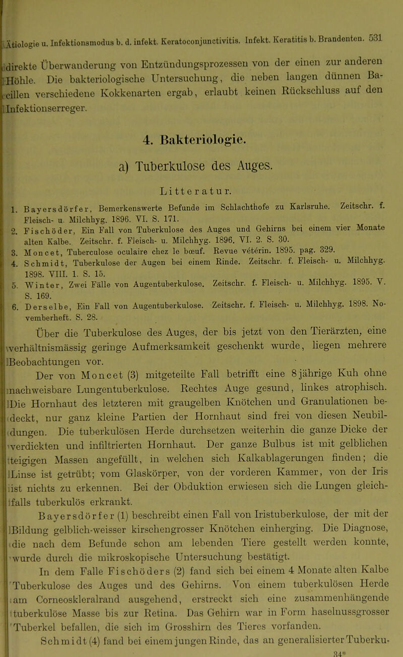 direkte Überwanderung von Entzündungsprozessen von der einen zur anderen Hühle. Die bakteriologische Untersuchung, die neben laugen dünnen Ba- . cillen verschiedene Kokkenarten ergab, erlaubt keinen Rückschluss auf den Infektionserreger. 4. Bakteriologie. a) Tuberkulose des Auges. Litteratur. 1. Bayersdörfer, Bemerkenswerte Befunde im Schlacbthofe zu Karlsruhe. Zeitschr. f. Fleisch- u. Milchhyg. 1896. VI. S. 171. 2. Fi seh 8 der, Ein Fall von Tuberkulose des Auges und Gehirns bei einem vier Monate alten Kalbe. Zeitschr. f. Fleisch- u. Milchhyg. 1896. VI. 2. S. 30. 3. Moncet, Tuberculose oculaire chez le bceuf. Revue veterin. 1895. pag. 329. 4. Schmidt, Tuberkulose der Augen bei einem Rinde. Zeitschr. f. Fleisch- u. Milchhyg. 1898. VIII. 1. S. 15. 5. Winter, Zwei Fälle von Augentuberkulose. Zeitschr. f. Fleisch- u. Milchhyg. 1895. V. S. 169. 6. Derselbe, Ein Fall von Augentuberkulose. Zeitschr. f. Fleisch- u. Milchhyg. 1898. No- vemberheft. S. 28. Über die Tuberkulose des Auges, der bis jetzt von den Tierärzten, eine werhältnismässig geringe Aufmerksamkeit geschenkt wurde, hegen mehrere IBeobachtungen vor. Der von Moncet (3) mitgeteilte Fall betrifft eine 8jährige Kuh ohne machweisbare Lungentuberkulose. Rechtes Auge gesund, hnkes atrophisch. IDie Hornhaut des letzteren mit graugelben Knötchen und Granulationen be- (deckt, nur ganz kleine Partien der Hornhaut sind frei von diesen Neubil- (dungen. Die tuberkulösen Herde durchsetzen weiterhin die ganze Dicke der werdickten und infiltrierten Hornhaut. Der ganze Bulbus ist mit gelblichen tteigigen Massen angefüllt, in welchen sich Kalkablagerungen finden; die ILinse ist getrübt; vom Glaskörper, von der vorderen Kammer, von der Iris iist nichts zu erkennen. Bei der Obduktion erwiesen sich die Lungen gieich- 1 falls tuberkulös erkrankt. Bayersdörfer (1) beschreibt einen Fall von Iristuberkulose, der mit der Bildung gelblich-weisser kirschengrosser Knötchen einherging. Die Diagnose, die nach dem Befunde schon am lebenden Tiere gestellt werden konnte, vurde durch die mikroskopische Untersuchung bestätigt. || In dem Falle Fischöders (2) fand sich bei einem 4 Monate alten Kalbe Tuberkulose des Auges und des Gehirns. Von einem tuberkulösen Herde am Corneoskleralrand ausgehend, erstreckt sich eine zusammenhängende : uberkulöse Masse bis zur Retina. Das Gehirn war in Form haseluussgrosser Tuberkel befallen, die sich im Grosshirn des Tieres vorfanden. Schmidt (4) fand bei einem jungen Rinde, das an generalisierter Tuberku- 84*