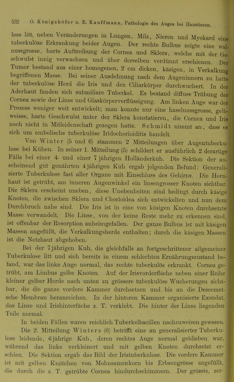 lose litt, neben Veränderungen in Lungen, Milz, Nieren und Myokard eine tuberkulöse Erkrankung beider Augen. Der rechte Bulbus zeigte eine wal- nussgrosse, harte Auftreibung der Cornea und Sklera, welche mit der Ge- schwulst innig verwachsen und über derselben verdünnt erschienen. Der Tumor bestand aus einer homogenen, 2 cm dicken, käsigen, in Verkalkung begriffenen Masse. Bei seiner Ausdehnung nach dem Augeninnern zu hatte der tuberkulöse Herd die Iris und den Ciharkörper durchwuchert. In der Aderhaut fanden sich submiliare Tuberkel. Es bestand diffuse Trübung der Cornea sowie der Linse und Glaskörperverflüssigung. Am hnken Auge war der Prozess weniger weit entwickelt; man konnte nur eine haselnussgrosse, gelb- weisse, harte Geschwulst unter der Sklera konstatieren, die Cornea und Iris noch nicht in Mitleidenschaft gezogen hatte. Schmidt nimmt an, dass es sich um emboHsche tuberkulöse Iridochorioiditis handelt. Von Winter (5 und 6) stammen- 2 Mitteilungen über Augentuberku- lose bei Kühen. In seiner 1. Mitteilung (5) schildert er ausführlich 2 derartige Fälle bei einer 4- und einer 7 jährigen Holländerkuh. Die Sektion der an- scheinend gut genährten 4jährigen Kuh ergab jolgenden Befund: Generali- sierte Tuberkulose fast aller Organe mit Einschluss des Gehirns. Die Horn- haut ist getrübt, am inneren Augenwinkel ein linsengrosser Knoten sichtbar. Die Sklera erscheint uneben, diese Unebenheiten sind bedingt durch käsige Knoten, die zwischen Sklera und Chorioidea sich entwickelten und nun dem Durchbruch nahe sind. Die Iris ist in eine von käsigen Knoten durchsetzte Masse verwandelt. Die Linse, von der keine Reste mehr zu erkennen sind, ist offenbar der Resorption anheimgefallen. Der ganze Bulbus ist mit käsigen Massen angefüllt, die Verkalkungsherde enthalten; durch die käsigen Massen ist die Netzhaut abgehoben. Bei der 7 jährigen Kuh, die gleichfalls an fortgeschrittener allgemeiner Tuberkulose htt und sich bereits in einem schlechten Ernährungszustand be- fand, war das hnke Auge normal, das rechte tuberkulös erkrankt. Cornea ge- trübt, am Limbus gelbe Knoten. Auf der Iris vorderfläche neben einer Reihe kleiner gelber Herde nach unten zu grössere tuberkulöse Wucherungen sicht- bar, die die ganze vordere Kammer durchsetzen und bis an die Descemet- sche Membran heranreichen. In der hinteren Kammer organisierte Exsudat, das Linse und Irishinterfäche z. T. verklebt. Die hinter der Linse hegenden Teile normal. In beiden Fällen waren reichlich Tuberkelbacillen nachzuweisen gewesen. Die 2. Mitteilung Winters (6) betrifft eine an generalisierter Tuberku- lose leidende, 6jährige Kuh, deren rechtes Auge normal geblieben; war. während das linke verkleinert und mit gelben Knoten durchsetzt er- schien. Die Sektion ergab das Bild der Iristuberkulose, Die vordere Kammer ist mit gelben Knötchen von Mohnsamenkorn bis Erbsengrösse angefüllt, die durch die z. T. getrübte Cornea hindurchschimmern. Der grösste, zer-