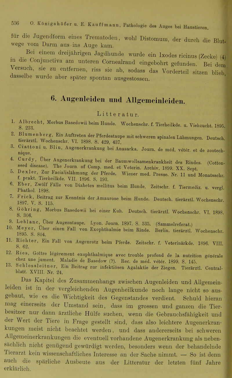 für die Jugendform eines Trematoden, wohl Distomum, der durch die Blut wege vom Darm aus ins Auge kam. Bei einem dreijährigen Jagdhunde wurde ein Ixodes ricinus (Zecke) (4) in die Gonjunctiva am unteren Cornealrand eingebohrt gefunden. Bei dem \ ersuch, sie zu entfernen, riss sie ab, sodass das Vorderteil sitzen blieb ' dasselbe wurde aber später spontan ausgestossen. 6. Allgenleiden imd Allgemeinleiden. Litteratur. 1. ^Ib^-echt, Morbus Basedowü beim Hunde. Wochenscbr. f. Tierheilkde. u. Viehzucht. 1895 2. ßl^^enberg Ein Auftreten der Pferdestaupe mit schweren spinalen Lähmungen. Deutsch tierarztl. Wochenschr. VI. 1898. S. 429, 437. 3. Ciattoni u. Blin, Augenerkrankung bei Anasarka. Joura. de med. veter. et de zootech- nique. 4. Curdy, Über Augenerkrankung bei der Baumwollsamenkrankheit des Rindes. (Cotton- seed disease). The Journ. of Comp. med. et Veterin. Archiv. 1899. XX Sept ^' ; lY'i' Facialisläbmung der Pferde. Wiener med. Presse. Nr. 11 und Monatsschr. f. prakt. Tierheilkde. VII. 1896. S. 193. 6. Eber Zwölf Fälle von Diabetes mellitus beim Hunde. Zeitschr. f. Tiermediz. u vergl rhathol. 1898. ° ' ^' ^I<!n\'r ^f^^^ der Amaurose beim Hunde. Deutsch, tierarztl. Wochenschr. loy?. V. S. 115. 8. Göbring, Morbus Basedowü bei einer Kuh. Deutsch, tierarztl. Wochenschr. VI. 1898. S. 306. 9. Leblanc, Über Augenstaupe. Lyon. Journ. 1897. S. 535. (Sammelreferat.) 10. Meyer, Uber einen Fall von Exophthalmie beim Rinde. Berlin, tierarztl. Wochenschr. 1895. S. 804. 11. Richter, Ein Fall von Augenrotz beim Pferde. Zeitschr. f. Veterinärkde. 1896. VIIL S. 62. 12. Ries, Goitre legerement exophthalmique avec trouble profond de la nutrition gen»^rale chez une jument. Maladie de Basedow (?}. Ree. de med. vetör. 1899. S. 145. 13. Schlossleitner, Ein Beitrag zur infektiösen Agalaktie der Ziegen. Tierarztl. Centrai- blatt. XVm, Nr. 24. Das Kapitel des Zusammenhangs zwischen Augenleiden und Allgemein- leiden ist in der vergleichenden Augenheilkunde noch lange nicht so aus- gebaut, wie es die Wichtigkeit des Gegenstandes verdient. Schuld hieran mag einerseits der Umstand sein, dass im grossen und ganzen die Tier- besitzer nur dann ärztliche Hülfe suchen, wenn die Gebrauchsfähigkeit und der Wert der Tiere in Frage gestellt sind, dass also leichtere Augenerkran- kungen meist nicht beachtet werden, und dass andererseits bei schweren Allgemeinerkrankungen die eventuell vorhandene Augenerkrankuug als neben- sächlich nicht genügend gewürdigt werden, besonders wenn der behandelnde Tierarzt kein wissenschaftliches Interesse an der Sache nimmt. — So ist denn auch die spärliche Ausbeute aus der Litteratur der letzten fünf Jahre erklärlich.