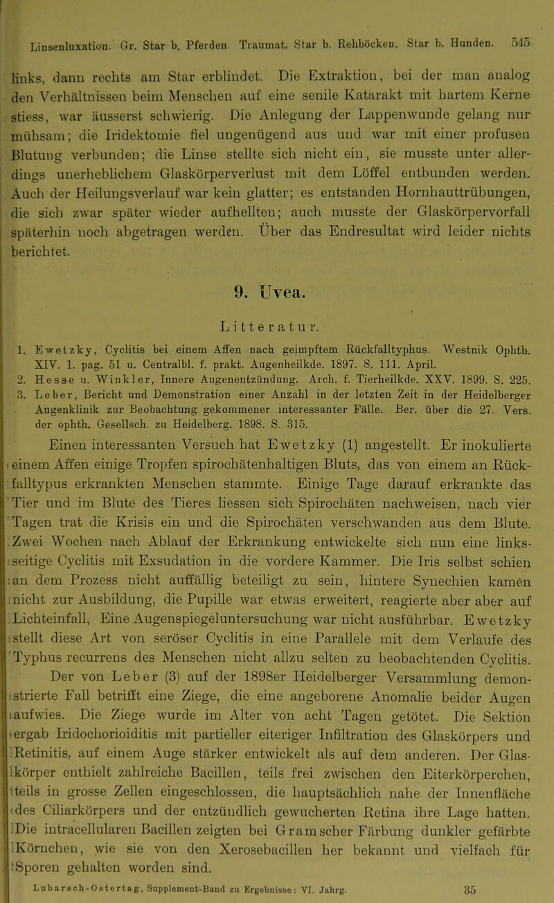 links, dann rechts am Star erblindet. Die Extraktion, bei der mau analog den Verhältnissen beim Menschen auf eine senile Katarakt mit hartem Kerne stiess, war äusserst schwierig. Die Anlegung der Lappenwunde gelang nur mühsam; die Iridektomie fiel ungenügend aus und war mit einer profusen Blutung verbunden; die Linse stellte sich nicht ein, sie musste unter aller- dings unerhebhchem Glaskörperverlust mit dem Löffel entbunden werden. Auch der Heilungsverlauf war kein glatter; es entstanden Hornhauttrübungen, die sich zwar später wieder aufhellten; auch musste der Glaskörpervorfall späterhin noch abgetragen werden. Über das Endresultat wird leider nichts berichtet. 9. Uvea. L i 11 e r a t u r. 1. Ewetzky, Cyclitis bei einem Affen nach geimpftem Rückfalltyphus. Westnik Ophfch. XIV. 1. pag. 51 u. Centralbl. f. prakt. Augenheilkde. 1897. S. III. April. 2. Hesse u. Winkler, Innere Augenentziindung. Arch. f. Tierheilkde. XXV. 1899. S. 225. 3. Leber, Bericht und Demonstration einer Anzahl in der letzten Zeit in der Heidelberger Augenklinik zur Beobachtung gekommener interessanter Fälle. Ber. über die 27. Vers, der ophth. Gesellsch. zu Heidelberg. 1898. S. 315. Einen interessanten Versuch hat Ewetzky (1) angestellt. Er inokulierte I einem Affen einige Tropfen spirochätenhaltigen Bluts, das von einem an Rück- falltypus erkrankten Menschen stammte. Einige Tage darauf erkrankte das 'Tier und im Blute des Tieres liessen sich Spirochäten nachweisen, nach vier Tagen trat die Krisis ein und die Spirochäten verschwanden aus dem Blute. iZwei Wochen nach Ablauf der Erkrankung entwickelte sich nun eine links- seitige Cyclitis mit Exsudation in die vordere Kammer. Die Iris selbst schien ;an dem Prozess nicht auffällig beteihgt zu sein, hintere Synechien kamen i nicht zur Ausbildung, die Pupille war etwas erweitert, reagierte aber aber auf ;Lichteinfall, Eine Augenspiegeluntersuchung war nicht ausführbar. Ewetzky i stellt diese Art von seröser Cyclitis in eine Parallele mit dem Verlaufe des 'Typhus recurrens des Menschen nicht allzu selten zu beobachtenden Cyclitis. Der von Leber (3) auf der 1898er Heidelberger Versammlung demon- sstrierte Fall betrifft eine Ziege, die eine angeborene Anomalie beider Augen «aufwies. Die Ziege wurde im Alter von acht Tagen getötet. Die Sektion «ergab Lidochorioiditis mit partieller eiteriger Infiltration des Glaskörpers und 1 Retinitis, auf einem Auge stärker entwickelt als auf dem anderen. Der Glas- Ikörper enthielt zahlreiche Bacillen, teils frei zwischen den Eiterkörpercheu, tteils in grosse Zellen eingeschlossen, die hauptsächlich nahe der Innenfläche 'des Ciliarkörpers und der entzündlich gewucherten Retina ihre Lage hatten. Die intracellularen Bacillen zeigten bei Gram scher Färbung dunkler gefärbte Körnchen, wie sie von den Xerosebacillen her bekannt und vielfach für Sporen gehalten worden sind. Lubarsch-Ostertag, Supplement-Band zu Ergebnisse: VI. Jahrg. 35