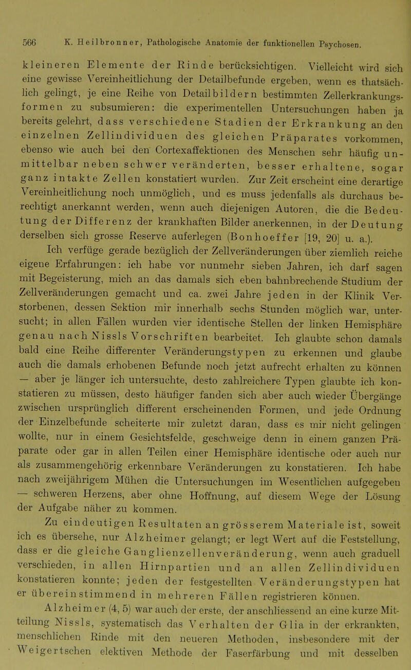 kleineren Elemente der Rinde berücksichtigen. Vielleicht wird sich eine gewisse Vereinheithchung der Detailbefunde ergeben, wenn es thatsäch- lich gelingt, je eine Reihe von Detailbildern bestimmten Zellerkrankungs- formen zu subsumieren: die experimentellen Untersuchungen haben ja bereits gelehrt, dass verschiedene Stadien der Erkrankung an den einzelnen Zellindividuen des gleichen Präparates vorkommen, ebenso wie auch bei den Cortexaffektionen des Menschen sehr häufig un- mittelbar neben schwer veränderten, besser erhaltene, sogar ganz intakte Zellen konstatiert wurden. Zur Zeit erscheint eine derartige Vereinheitlichung noch unmöglich, und es muss jedenfalls als durchaus be- rechtigt anerkannt werden, wenn auch diejenigen Autoren, die die Bedeu- tung der Differenz der krankhaften Bilder anerkennen, in der Deutung derselben sich grosse Reserve auferlegen (Bonhoeffer [19, 20] u. a.). Ich verfüge gerade bezüglich der Zellveränderungen über ziemHch reiche eigene Erfahrungen: ich habe vor nunmehr sieben Jahren, ich darf sagen mit Begeisterung, mich an das damals sich eben bahnbrechende Studium der Zellveränderungen gemacht und ca. zwei Jahre jeden in der Khnik Ver- storbenen, dessen Sektion mir innerhalb sechs Stunden möglich war, unter- sucht; in allen Fällen wurden vier identische Stellen der linken Hemisphäre genau nach Nissls Vorschriften bearbeitet. Ich glaubte schon damals bald eine Reihe diiferenter Veränderungstypen zu erkennen und glaube auch die damals erhobenen Befunde noch jetzt aufrecht erhalten zu können — aber je länger ich untersuchte, desto zahlreichere Typen glaubte ich kon- statieren zu müssen, desto häufiger fanden sich aber auch wieder Übergänge zwischen ursprünglich different erscheinenden Formen, und jede Ordnung der Einzelbefunde scheiterte mir zuletzt daran, dass es mir nicht gehngen wollte, nur in einem Gesichtsfelde, geschweige denn in einem ganzen Prä- parate oder gar in allen Teilen einer Hemisphäre identische oder auch nur als zusammengehörig erkennbare Veränderungen zu konstatieren. Ich habe nach zweijährigem Mühen die Untersuchungen im Wesentlichen aufgegeben — schweren Herzens, aber ohne Hoffnung, auf diesem Wege der Lösung der Aufgabe näher zu kommen. Zu eindeutigen Resultaten an grösserem Materiale ist, soweit ich es übersehe, nur Alzheimer gelangt; er legt Wert auf die Feststellung, dass er die gleiche Ganglienzellenveränderung, wenn auch graduell verschieden, in allen Hirnpartien und an allen Zellindividuen konstatieren konnte; jeden der festgestellten V eränderungstypen hat er übereinstimmend in mehreren Fällen registrieren können. Alzheim er (4, 5) war auch der erste, der anschliessend an eine kurze Mit- teilung Nissls, systematisch das Verhalten der Glia in der erkrankten, menschlichen Rinde mit den neueren Methoden, insbesondere mit der Weigertschen elektiven Methode der Faserfärbung und mit desselben