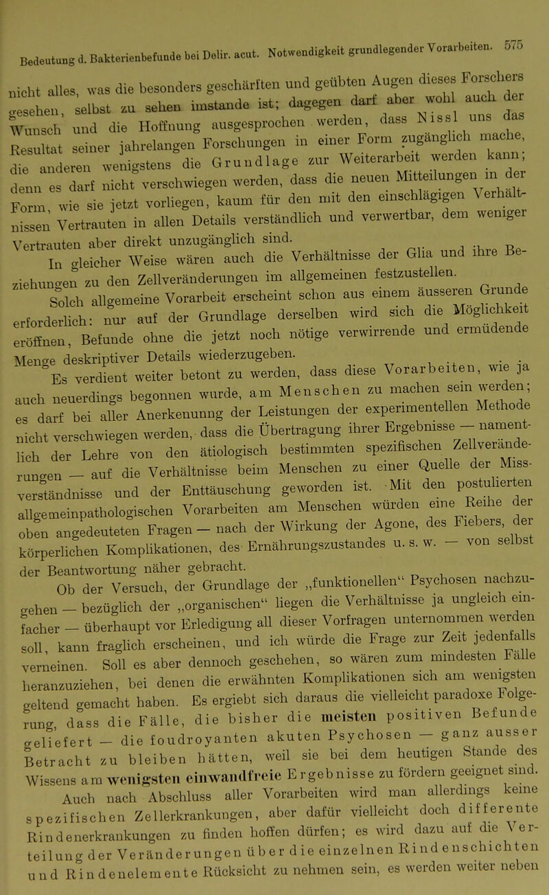 Bedeutung d. B.kterienbetuud, bei Deli. aeut. Notwendigkeit grundlegende. YoraAeiten. 675 nicht alles, was die besonders geschärften und geübten Augen dieses Forschers  s Ln elbst .u sehen imstande ist; dagegen darf aber weh auch d Wunsch uud die Hoffuuug ausgesprochen werden, dass N.ssl uns d^ Isu tat seiner jahrelangen Forschungen iu einer Form zugänglich mache, niren wenigstens die Grundlage zur Weiterarbe.t werden kann; d nn arf nicht%erschwiegen werden, dass die neuen MU e.Iungen m er Form wie sie jetzt vorliegen, kaum für den mit den emschlagigen Verhalt- „issTn Vertrauten in allen Details verständlich und verwertbar, dem wemgei Vertrauten aber direkt unzugänglich sind. In gleicher Weise wären auch die Verhältnisse der Gha und ihre Be- ziehuno-en zu den Zellveränderungeu im allgemeinen festzustellen. S°olch allgemeine Vorarbeit erscheint schon aus einem äusseren Grund erforderlich: nur auf der Grundlage derselben wird sich d.e Moghchkei eröffnen, Befunde ohne die jetzt noch nötige verwirrende und ermüdende Menge deskriptiver Details wiederzugeben. Es verdient weiter betont zu werden, dass diese Vorarbeiten, wie ja auch neuerdings begonnen wurde, am Menschen zu machen sem w-erden; es darf bei aller A;erkenuong der Leistungeu der experimentellen Methode nicht verschwiegen werden.- dass die überü-agung ihrer Ergeb-nsse - nament- Hch der Lehre von den ätiologisch bestimmten spezifischen Zellverande- rangen - auf die Verhältnisse beim Menschen zu einer Quelle der Miss- verständnisse und der Enttäuschung geworden ist. Mit den Postuherten allgemeinpathologischen Vorarbeiten am Menschen würden eine Reihe der oben angedeuteten Fragen - nach der Wirkung der Agone, des Fiebers, der körperlichen Komplikationen, des Ernährungszustandes u. s. w. - von selbst der Beantwortung näher gebracht. „ „ , u Ob der Versuch, der Grundlage der „funktionellen Psychosen nachzu- gehen - bezüglich der „organischen liegen die Verhältnisse ja ungleich ein- Lher - überhaupt vor Erledigung all dieser Vorfragen unternommen werden soll kann fraglich erscheinen, und ich würde die Frage zur Zeit jedentaI s verneinen Soll es aber dennoch geschehen, so wären zum mindesten Falle heranzuziehen, bei denen die erwähnten Komphkationen sich am wenigsten geltend gemacht haben. Es ergiebt sieh daraus die vielleicht paradoxe 1 olge- runs dass die Fälle, die bisher die meisten positiven Befunde eeliefert - die toudroyanten akuten Psychosen - ganz ausser Betracht zu bleiben hätten, weil sie bei dem heutigen Stande des Wissens am wenigsten einwandfreie Ergebnisse zu fördern geeignet sind. Auch nach Abschluss aller Vorarbeiten wird man allerdings keine spezifischen Zellerkrankungen, aber dafür vielleicht doch differente Rindenerkraukungen zu fiuden hoffen dürfen; es wird dazu auf die \ er- teilung der Veränderungen über die einzelnen Riudenschichten uud Rindenelemente Rücksicht zu nehmen sein, es werden weiter neben