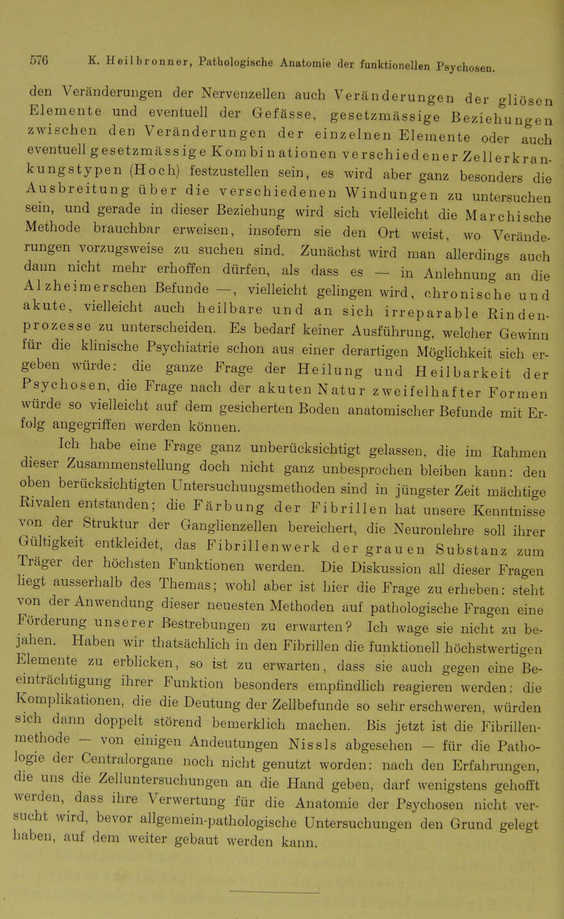 den Veränderungen der Nervenzellen auch Veränderungen der gliösen Elemente und eventuell der Gefässe, gesetzmässige Beziehungen zwischen den Veränderungen der einzelnen Elemente oder auch eventuell gesetzmässige Kombinationen verschiedener Zellerkran- kungstypen (Hoch) festzustellen sein, es wird aber ganz besonders die Ausbreitung über die verschiedenen Windungen zu untersuchen sem, und gerade in dieser Beziehung wird sich vielleicht die Marchische Methode brauchbar erweisen, insofern sie den Ort weist, wo Verände- rungen vorzugsweise zu suchen sind. Zunächst wird man allerdings auch dann nicht mehr erhoffen dürfen, als dass es - in Anlehnung an die Alzheimerschen Befunde -, vielleicht gelingen wird, chronische und akute, vielleicht auch heilbare und an sich irreparable Einden- prozesse zu unterscheiden. Es bedarf keiner Ausführung, welcher Gewinn für die klinische Psychiatrie schon aus einer derartigen Möglichkeit sich er- geben würde: die ganze Frage der Heilung und Heilbarkeit der Psychosen, die Frage nach der akuten Natur zweifelhafter Formen würde so vielleicht auf dem gesicherten Boden anatomischer Befunde mit Er- folg angegriffen werden können. Ich habe eine Frage ganz unberücksichtigt gelassen, die im Rahmen dieser Zusammenstellung doch nicht ganz unbesprochen bleiben kann: den oben berücksichtigten Untersuchuugsmethoden sind in jüngster Zeit mächtige Rivalen entstanden; die Färbung der Fibrillen hat unsere Kenntnisse von der Struktur der Ganglienzellen bereichert, die Neuronlehre soll ihrer Gültigkeit entkleidet, das Fibrillenwerk der grauen Substanz zum Träger der höchsten Funktionen werden. Die Diskussion all dieser Fragen hegt ausserhalb des Themas; wohl aber ist hier die Frage zu erheben: steht von der Anwendung dieser neuesten Methoden auf pathologische Fragen eine Förderung unserer Bestrebungen zu erwarten? Ich wage sie nicht zu be- jahen. Haben wir thatsächlich in den Fibrillen die funktionell höchstwertigen Elemente zu erbhcken, so ist zu erwarten, dass sie auch gegen eine Be- einträchtigung ihrer Funktion besonders empfindhch reagieren werden: die Komphkationen, die die Deutung der Zellbefunde so sehr erschweren, würden sich dann doppelt störend bemerklich machen. Bis jetzt ist die Fibrillen- methode - von einigen Andeutungen Nissls abgesehen - für die Patho- logie der Centraiorgane noch nicht genutzt worden: nach den Erfahrungen, die uns die Zelluntersuchungen an die Hand geben, darf wenigstens gehofft werden, dass ihre Verwertung für die Anatomie der Psychosen nicht ver- sucht wird, bevor allgemein-pathologische Untersuchungen den Grund gelegt haben, auf dem weiter gebaut werden kann.