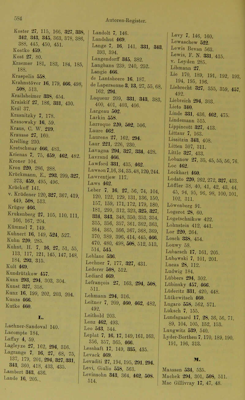 Koster 27, 115, 166, 327, 338, 342, 343, 345, 363, 878, 386, 388, 445, 450, 451. Kostko 459. Kost 27, 80. Kraemer 181, 183, 184, 185, 188. Kraepelin 558. Krahnstöver 16, 179, 466, 498, 508, 513. Krailsheimer 338, 454. Kraiskif 27, 186, 331, 430. Kral 37. Krasnitzky 7, 178. Krasowsky 16, 59. Kraus, C. W. 219. Krausse 27, 160. Kreiling 230. Kretschmar 466, 483. Krienas 7, 75, 459, 462, 482. Kroner 104. Krön 220, 286, 288. Krückmann, E., 293, 299, 327, 373, 459, 495, 496. Krückoff 141. V. Krüdener 120,327, 367, 419 449, 508, 513. Krüger 466. Krukenberg 27, 105, 110, III 166, 167, 204. Kümmel 7, 149. Kuhnert 16, 149, 524, 527. Kuhn 220, 285. Kuhnt, H. 7, 16, 27, 51, 55, 113, 117, 121, 145, 147,148, 184, 293, 315, Kult 469. Kundrützkow 457. Kunn 293, 294, 303, 304. Kunst 327, 358. Kunz 16, 199, 202, 203, 204. Kunze 466. Kutke 460. Ii. Lachner-Sandoval 140. Lacompte 184. Laffay 4, 59. Lagleyze 27, 162, 294, 316. Lagrange 7, 16, 27, 68, 75, 137, 179, 201, 294,327,331, 343, 360, 418, 433, 435. Lambert 343, 436. Lande 16, 205. Landolt 7, 146. Landshut 469. Lange 7, 16, 141, 331, 343, 393, 394. Langend orff 345, 382. Langhans 239, 240, 202, Langie 466. de Lantsheere 16, 187. de Lapersonne 3, 13, 27, 55, 68, 162, 294. Laqueur 209, 331, 343, 383, 400, 401, 403, 406. Largeau 502. Larkin 558. Larroque 220, 502, 506. Laure 462. Laurens 27, 162, 294. Laar 221, 226, 230. Lavagna 294, 327, 334, 428. Lavrand 466. Lawford 331, 435, 462. Lawson 7,16,34,35.48,120,244. Lawrentjew 117. Laws 462. Leber 7, 16, 27, 56, 74, 104, 120, 122, 129, 131, 136, 150, 157, 159, 171, 172, 179, 180, 181, 299, 312, 323, 325, 327, 334, 343, 348, 350, 353, 354, 355, 356, 357, 361, 362, 363, 364, 365, 366, 367, 368, 369 370, 389, 396, 414, 445, 466,' 470, 480, 498, 508, 512, 513, 514, 545. Leblanc 536. Lechner 7, 177, 327, 431. Lederer 508, 512. Lediard 469. Lefran9ois 27, 163, 294, 508, 511. Lehmann 294, 316. Leitner 7, 209, 460, 462, 482, 492. Leithold 203. Lenz 462, 493. Leo 543, 544. Leplat 7, 16, 17, 149,161,163, 356, 357, 365, 466. Lesshaft 17, 149, 335, 435. Levack 469. Levaditi 27, 194,195, 291, 294. Levi, Giulio 558, 563. Levinsohn 343, 364, 462, 508. 514. Levy 7, 146, 160. Lewaschew 522. Lewis Bevan 563. Lewis, F. N. 331, 415. v. Leyden 285. Libmann 27. I^ie 170, 189, 191, 192, 193 194, 195, 196. Liebrecht 327, 355, 359, 457 492. Liebreich 294, 303. Lieto 340. Linde 331, 436, 462, 475. Lindemann 515. Lippincott 327, 413. Littaur 7, 163. Lissitzin 343, 408. Litten 307, 311. Little 327, 433. Lobanow 27, 35, 45, 55, 56, 76. Loc 462. Lockhart 460. Lodato 220, 262, 272, 327, 433. Löffler 38, 40, 41, 42, 43, 44, 45, 94, 95, 96, 98, 100, lOL 102, 311. Löwenberg 91. Logerot 28, 60. Logetschnikow 422. Lohnstein 412, 441. Lor 220, 264. Losch 338, 454. Louwy 58. Lubarsch 17, 161, 205. Lubowski 7, 101, 201. Lucas 28, 112. Ludwig 184. Lübbers 294, 302. Lübinsky 457, 466. Lüderitz 331, 420, 448. Lütkewitsch 460. Lugaro 558, 562, 571. Luksch 7, 155. Lundsgaard 17, 28, 36, 56, 71, 89, 104, 105, 152, 153. Lungwitz 539, 540. Lyder-Bortheu 7, 170, 189,190, 191, 196, 313. Maassen 534, 535. Machek 294, 301, 508, 511. Mac Gillivray 17, 47, 48.