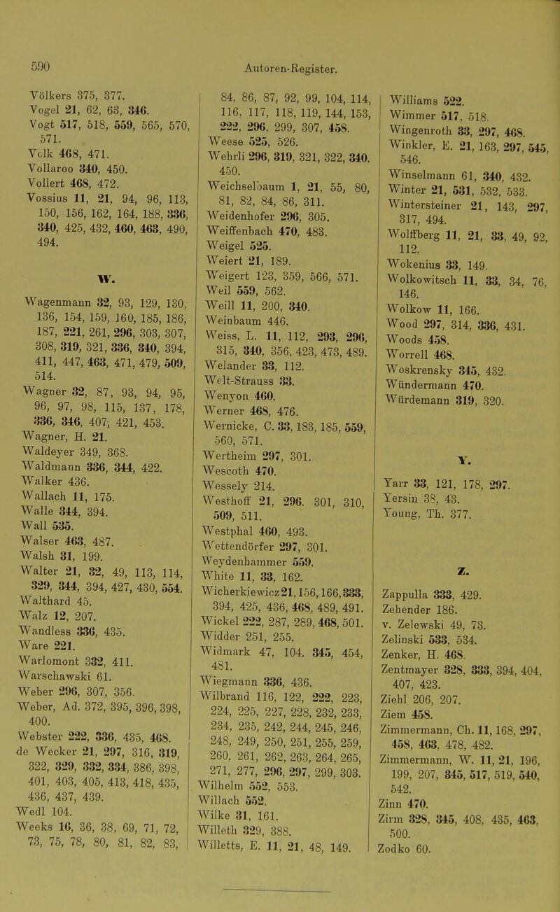 Völkers 375, 377. Vogel 21, 62, 63, 346. Vogt 517, 518, 559, 565, 570, 571. Vclk 468, 471. Vollaroo 340, 450. Vollert 468, 472. Vossius 11, 21, 94, 96, 118, 150, 156, 162, 164, 188, 336, 340, 425, 432, 460, 463, 490, 494. W. Wagenmann 32, 93, 129, 130, 136, 154, 159, 160, 185, 186, 187, 221, 261, 296, 303, 307, 308, 319, 321, 336, 340, 394, 411, 447, 463, 471, 479, 509, 514. Wagner 32, 87, 93, 94, 95, 96, 97, 98, 115, 137, 178, 336, 346, 407, 421, 458. Wagner, H. 21. Waldeyer 349, 368. Waldmann 336, 344, 422. Walker 436. Wallach 11, 175. Walle 344, 394. Wall 535. Walser 463, 487. Walsh 31, 199. Walter 21, 32, 49, 118, 114, 329, 344, 894, 427, 430, 554. Waithard 45. Walz 12, 207. Wandless 336, 435. Ware 221. Warlomont 332, 411. Warschawski 61. Weber 296, 807, 356. Weber, Ad. 372, 395, 396, 398, 400. Webster 222, 336, 435, 468. de Wecker 21, 297, 316, 319, 322, 329, 332, 334, 386, 898, 401, 403, 405, 413, 418, 435, 436, 437, 439. Wedl 104. Weeks 16, 36, 38, 69, 71, 72, 73, 75, 78, 80, 81, 82, 83, 84. 86, 87, 92, 99, 104, 114, 116, 117, 118, 119, 144, 153, 222, 296. 299, 307, 458. Weese 525, 526. Wehrli 296, 319, 321, 822, 340. 450. Weichselbaum 1, 21, 55, 80, 81, 82, 84, 86, 811. Weidenhofer 296, 305. Weiffenbach 470, 483. Weigel 525. Weiert 21, 189. Weigert 123, 359, 566, 571. Weil 559, 562. Weill 11, 200, 340. Weinbaum 446. Weiss, L. 11, 112, 293, 296, 315, 340, 856, 423, 473, 489. Welander 33, 112. Welt-Strauss 33. Wenyon 460. Werner 468, 476. Wernicke, C. 33,183, 185, 559, 560, 571. Wertheim 297, 301. Wescoth 470. Wessely 214. Westhoff 21, 296. 301, 310, 509, 511. Westphal 460, 493. Wettendörfer 297, 301. Weydenhammer 559. White 11, 33, 162. Wicherkiewicz21,156,166,333, 394, 425, 436, 468, 489, 491. Wickel 222, 287, 289,468, 501. Widder 251, 255. Widmark 47, 104. 345, 454, 481. Wiegmann 336, 436. Wilbrand 116, 122, 222, 228, 224, 225, 227, 228, 282, 233, 284, 235, 242, 244, 245, 246, 248, 249, 250, 251, 255, 259, 260, 261, 262, 263, 264, 265, 271, 277, 296, 297, 299, 303. Wilhelm 552, 553. Willach 552. Wilke 81, 161. Wilicth 329, 388. Willetts, E. 11, 21, 48, 149. Wilhams 522. Wimmer 517, 518. Wingenroth 33, 297, 468. Winkler, E. 21, 163, 297, 545, 546. Winselmann 61, 340, 432. Winter 21, 531, 532, 533. Wintersteiner 21, 143, 297, 317, 494. Wolffberg 11, 21, 33, 49, 92, 112. Wokenius 33, 149. Wolkowitsch 11, 33, 34, 76 146. Wolkow 11, 166. Wood 297, 314, 336, 431. Woods 458. Worrell 468. Woskrensky 345, 432. Wündermann 470. Würdemann 319, 820. Y. Tarr 33, 121, 178, 297. Yersin 38, 43. Young, Th. 377. Z. Zappulla 333, 429. Zehender 186. V. Zelewski 49, 78. ZeUnski 533, 534. Zenker, H. 468. Zentmayer 328, 333, 894, 404. 407, 428. Ziehl 206, 207. Ziem 458. Zimmermann, Ch. 11,168, 297, 458, 463, 478, 482. Zimmermann, W. 11, 21, 196, 199, 207, 345, 517, 519, 540, 542. Zinn 470. Zirm 328, 345, 408, 435, 463, 500. Zodko 60.