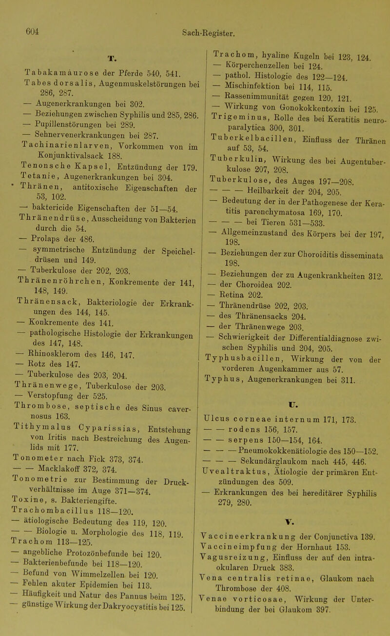 T. Ta bakamäurose der Pferde 540, 541. Tabes dorsalis, Augenmuskelstörungen bei 286, 287. — Augenerkrankungen bei 302. — Beziehungen zwischen Syphilis und 285, 286. — Pupillenstörungen bei 289. — Sehnervenerkrankungen bei 287. Tachinarienlarven, Vorkommen von im Eonjunktivalsack 188. Tenonsche Kapsel, Entzündung der 179, Tetanie, Augenerkrankungen bei 304. • Thränen, antitoxische Eigenschaften der 53, 102. — baktericide Eigenschaften der 51—54. Thränendrüse, Ausscheidung von Bakterien durch die 54. — Prolaps der 486. — symmetrische Entzündung der Speichel- drüsen und 149. — Tuberkulose der 202, 203. Thränenröhrchen, Konkremente der 141 148, 149. Thränensack, Bakteriologie der Erkrank- ungen des 144, 145. — Konkremente des 141. — pathologische Histologie der Erkrankungen des 147, 148. — Ehinosklerom des 146, l47. — Rotz des 147. — Tuberkulose des 203, 204. Thränenwege, Tuberkulose der 203. — Verstopfung der 525. Thrombose, septische des Sinus caver- nosus 163. Tithymalus Cyparissias, Entstehung von Iritis nach Bestreichung des Augen- lids mit 177. Tonometer nach Fick 373, 374. Macklakoff 372, 374. Tonometrie zur Bestimmung der Druck- verhältnisse im Auge 871—374. Toxine, s. Bakteriengifte. Trachombacillus 118—120. — ätiologische Bedeutung des 119, 120. Biologie u. Morphologie des 118, 119 Trachom 113—125. — angebliche Protozönbefunde bei 120. — Bakterienbefunde bei 118—120. — Befund von Wimmelzellen bei 120. — Fehlen akuter Epidemien bei 113. — Häufigkeit und Natur des Pannus beim 125 — günstige Wirkung derDakryocystitis bei 125 Trachom, hyaline Kugeln bei 123, 124. — KörperchenzeUen bei 124. — pathol. Histologie des 122—124. — Mischinfektion bei 114, 115. — Rassenimmunität gegen 120, 121. — Wirkung von Gonokokkentoxin bei 125. Trigeminus, Rolle des bei Keratitis neuro- paralytica 300, 301. Tuberkelbacillen, Einfluss der Thränen auf 53, 54. Tuberkulin, Wirkung des bei Augentuber- kulose 207, 208. Tuberkulose, des Auges 197—208. Heilbarkeit der 204, 205. — Bedeutung der in der Pathogenese der Kera- titis parenchymatosa 169, 170. bei Tieren 531—533. — Allgemeinzustand des Körpers bei der 197 198. — Beziehungen der zur Choroiditis disseminata 198. — Beziehungen der zu Augenkrankheiten 312. — der Choroidea 202. — Retina 202. — Thränendrüse 202, 203. — des Thränensacks 204. — der Thränenwege 203. — Schwierigkeit der DifFerentialdiagnose zwi- schen Syphilis und 204, 205. Typhusbacill e n, Wirkung der von der vorderen Augenkammer aus 57. Typhus, Augenerkrankungen bei 311. Ulcus corneae internum 171, 173. rodens 156, 157. serpens 150—154, 164. — Pneumokokkenätiologie des 150—152. — Sekundärglaukom nach 445, 446. Uvealtraktus, Ätiologie der primären Ent- zündungen des 509. — Erkrankungen des bei hereditärer Syphilis 279, 280. V. Vaccineerkrankung der Conjunctiva 139. Vaccineimpfung der Hornhaut 153. Vagusreizung, Einfluss der auf den intra- okularen Druck 383. Vena centralis retinae, Glaukom nach Thrombose der 408. Venae vorticosae, Wirkung der Unter- bindung der bei Glaukom 397.