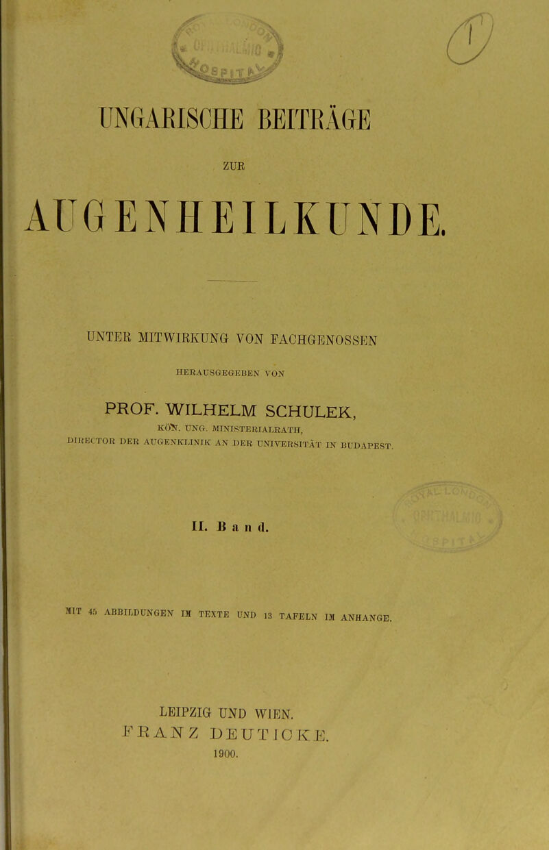 ZUR AUGENHEILKUNDE. UNTER MITWIRKUNG VON FACHGENOSSEN HERAUSGEGEBEN VON PROF. WILHELM SCHULEK, KÖN. ÜNG. MINISTERIALRAT!!, DIRECTOR DER AUGENKLINIK AN DER UNIVERSITÄT IN BUDAPEST. II. Bau (1. MIT 45 ABBILDUNGEN IM TEXTE UND 13 TAFELN IM ANHANGE. LEIPZIG UND WIEN. FRANZ DEUTJOKE. 1900.