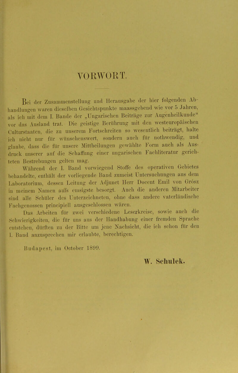 VORWORT. Bei der Zusammenstellung und Herausgabe der hier folgenden Ab- handlungen waren dieselben Gesichtspunkte maassgebend wie vor 5 Jahren, als ich mit dem I. Bande der „Ungarischen Beiträge zur Augenheilkunde vor das Ausland trat. Die geistige Berührung mit den westeuropäischen Culturstaaten, die zu unserem Fortschreiten so wesentlich beiträgt, halte ich nicht nur für wünschenswert, sondern auch für nothwendig, und glaube, dass die für unsere Mittheilungen gewählte Form auch als Aus- druck unserer auf die Schaffung einer ungarischen Fachliteratur gerich- teten Bestrebungen gelten mag. Während der I. Band vorwiegend Stoffe des operativen Gebietes behandelte, enthält der vorliegende Band zumeist Untersuchungen aus dem Laboratorium, dessen Leitung der Adjunct Herr Docent Emil von Grösz in meinem Namen aufs emsigste besorgt. Auch die anderen Mitarbeiter sind alle Schüler des Unterzeichneten, ohne dass andere vaterländische Faehgenossen principiell ausgeschlossen wären. Das Arbeiten für zwei verschiedene Leserkreise, sowie auch die Schwierigkeiten, die für uns aus der Handhabung einer fremden Sprache ml stehen, durften zu der Bitte um jene Nachsicht, die ich schon für den 1. Band anzusprechen mir erlaubte, berechtigen. Budapest, im Oc.tober 1899. W. Schulek.