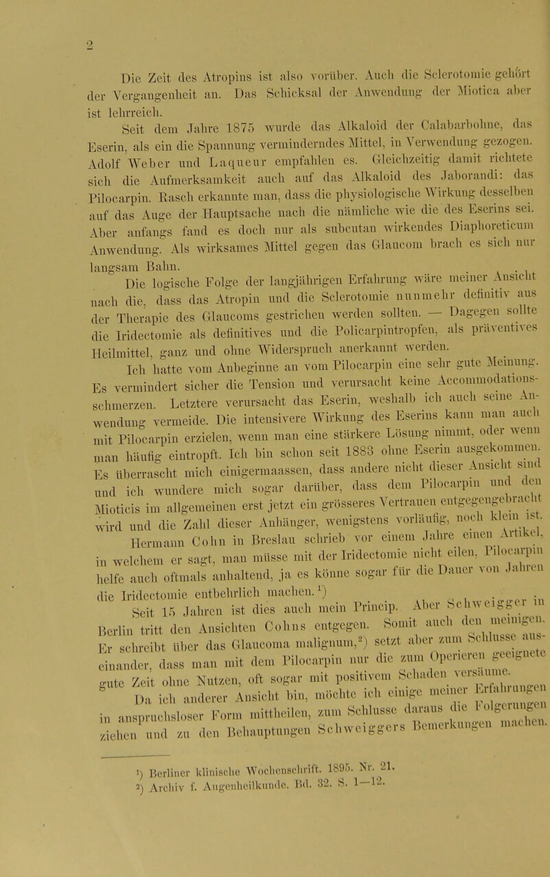 2 Die Zeit des Atropins ist also vorüber. Auch die Sclerotomie gehört der Vergangenheit an. Das Schicksal der Anwendung der Miotica aber ist lelirreicli. Seit dem Jabre 1875 wurde das Alkaloid der Calabarbohne, das Eserin, als ein die Spannung verminderndes Mittel, in Verwendung gezogen. Adolf Weber und Laqueur empfahlen es. Gleichzeitig damit richtet«' sich die Aufmerksamkeit auch auf das Alkaloid des Jaborandi: das Pilocarpin. Rasch erkannte man, dass die physiologische Wirkung desselben auf das Auge der Hauptsache nach die nämliche wie die des Eserins sei. Aber anfangs fand es doch nur als subcutan wirkendes Diaphoretieum Anwendung. Als wirksames Mittel gegen das Glaucom brach es sich nur langsam Bahn. _ . Die logische Folge der langjährigen Erfahrung wäre meiner Ansicht nach die, dass das Atropin und die Sclerotomie nunmehr definitiv aus der Therapie des Glaucoms gestrichen werden sollten. — Dagegen seilte die Iridectomie als definitives und die Policarpintropfen, als präventives Heilmittel ganz und ohne Widerspruch anerkannt werden. Ich hatte vom Anbeginne an vom Pilocarpin eine sehr gute Meinung. Es vermindert sicher die Tension und verursacht keine Accommodations- schmerzen. Letztere verursacht das Eserin, weshalb ich auch seine An- wendung vermeide. Die intensivere Wirkung des Eserins kann man auch mit Pilocarpin erzielen, wenn man eine stärkere Lösung nimmt, oder wenn „um häufig eintropft. Ich bin schon seit 1883 ohne Eserin ausgekommen. Es überrascht mich einigermaassen, dass andere nicht dieser Ansicht sind und ich wundere mich sogar darüber, dass .lern Pilocarpin und den Mioticis im allgemeinen erst jetzt ein grösseres Vertrauen entgegengebracht wird und die Zahl dieser Anhänger, wenigstens vorläufig, noch klein is . Hermann Cohn in Breslau schrieb vor einem Jahre einen Artikel, in welchem er sagt, man müsse mit der Iridectomie nicht eilen. Pi ocarpin helfe auch oftmals anhaltend, ja es Imune sogar für die Dauer von Jahren die Iridectomie entbehrlich machen.1) Seit 15 Jahren ist dies auch mein Princip. Aber Schweiggel u, Berlin tritt den Ansichten Cohns entgegen. Somit auch W* Er schreibt über das Glaucoma malignum,2 setzt aber /.um Schluss aus man mit dem Pilocarpin nur die zum J gute Zeit ohne Nutzen, oft sogar mit positivem Schaden & Da ich anderer Ansicht bin, möchte ich einige meine Erfahringen m anspruchsloser Form mittheilen, zum Schlüsse daraus die Folgerungen LT-dt den Behauptungen Schweiggers Bemerkungen mache, 1) Berliner klinische Wochenschrift. 1895. Nr. 21.