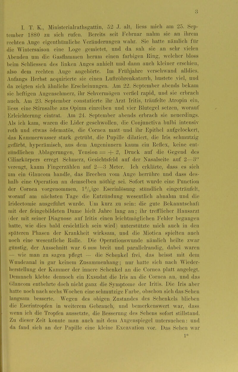 I. T. EL, Ministerialrathsgattin, 52 J. alt, Hess mich am 25. Sep- tember 1880 zu sich rufen. Bereits seit Februar nahm sie an ihrem rechten Auge eigentümliche Veränderungen wahr. Sic hatte nämlich für die Wintersaison eine Loge gemietet, und da sali sie an sehr vielen Abenden um die Gasflammen herum einen farbigen King, welcher bloss heim Sclüiessen des linken Auges anhielt und dann auch kleiner erschien, also dem rechten Auge angehörte. Im Frühjahre verschwand alldies. Anfangs Herbst acquirierte sie einen Luftröhrenkatarrh, hustete viel, und da zeigten sich ähnliche Erscheinungen. Am 22. September abends bekam sie heftigen Augenschmerz, ihr Sehvermögen verfiel rapid, und sie erbrach auch. Am 23. September constatierte ihr Arzt Iritis, träufelte Atropin ein, Hess eine Stirnsalbe aus Opium einreiben und vier Blutegel setzen, worauf Erleichterung eintrat. Am 24. September abends erbrach sie neuerdings. Als ich kam, waren die Lider geschwollen, die Conjunctiva bulbi intensiv roth und etwas ödematös, die Cornea matt und ihr Epithel aufgelockert, das Kammerwasser stark getrübt, die Pupille dilatiert, die Iris, schmutzig gefärbt, hyperämisch, aus dem Augeninnern kaum ein Reflex, keine ent- zündlichen Ablagerungen, Tension - -f- 2, Druck auf die Gegend des Ciliarkörpers erregt Schmerz, Gesichtsfeld auf der Nasalseite auf 2—3 verengt, kaum Fingerzählen auf 2—3 Meter. Ich erklärte, dass es sich um ein Glaucom handle, das Brechen vom Auge herrühre und dass des- halb eine Operation an demselben nöthig sei. Sofort wurde eine Punction der Cornea vorgenommen, l°/0\ge Eserinlösung stündlich eingeträufelt, worauf am nächsten Tage die Entzündung wesentlich abnahm und die Iridectomie ausgeführt wurde. Um kurz zu sein: die gute Bekanntschaft mit der feingebildeten Dame hielt Jahre lang an; ihr trefflicher Hausarzt i der mit seiner Diagnose auf Iritis einen leichtmöglichen Felder begangen hatte, wie dies bald ersichtlich sein wird) unterstützte mich auch in den späteren Phasen der Krankheit wirksam, und die Miotica spielten auch noch eine wesentliche Rolle. Die Operationswunde nämlich heilte zwar günstig, der Ausschnitt war 6 mm breit und parallelrandig, dabei waren wie man zu sagen pflegt — die Schenkel frei, das heisst mit dem Wundeanal in gar keinem Zusammenhang; nur hatte sich nach Wieder- herstellung der Kammer der innere Schenkel an die Cornea platt angelegt. Demnach klebte dennoch ein Exsudat die Iris an die Cornea an. und das Glaucom entbehrte doch nicht ganz die Symptome der Iritis. Die Iris aber hatte noch nach sechs Wochen eine schmutzige Farbe, obschon sich das Sehen langsam besserte. Wegen des obigen Zustandes des Schenkels blieben die Eserintropfen in weiterem Gebrauch, und bemerkenswert war. dass wenn ich die Tropfen aussetzte, die Besserung des Sehens sofort stillstand. Zu dieser Zeit konnte man auch mit dem Augenspiegel untersuchen: und da fand sich an der Papille eine kleine Excavation vor. Das Sehen war 1*