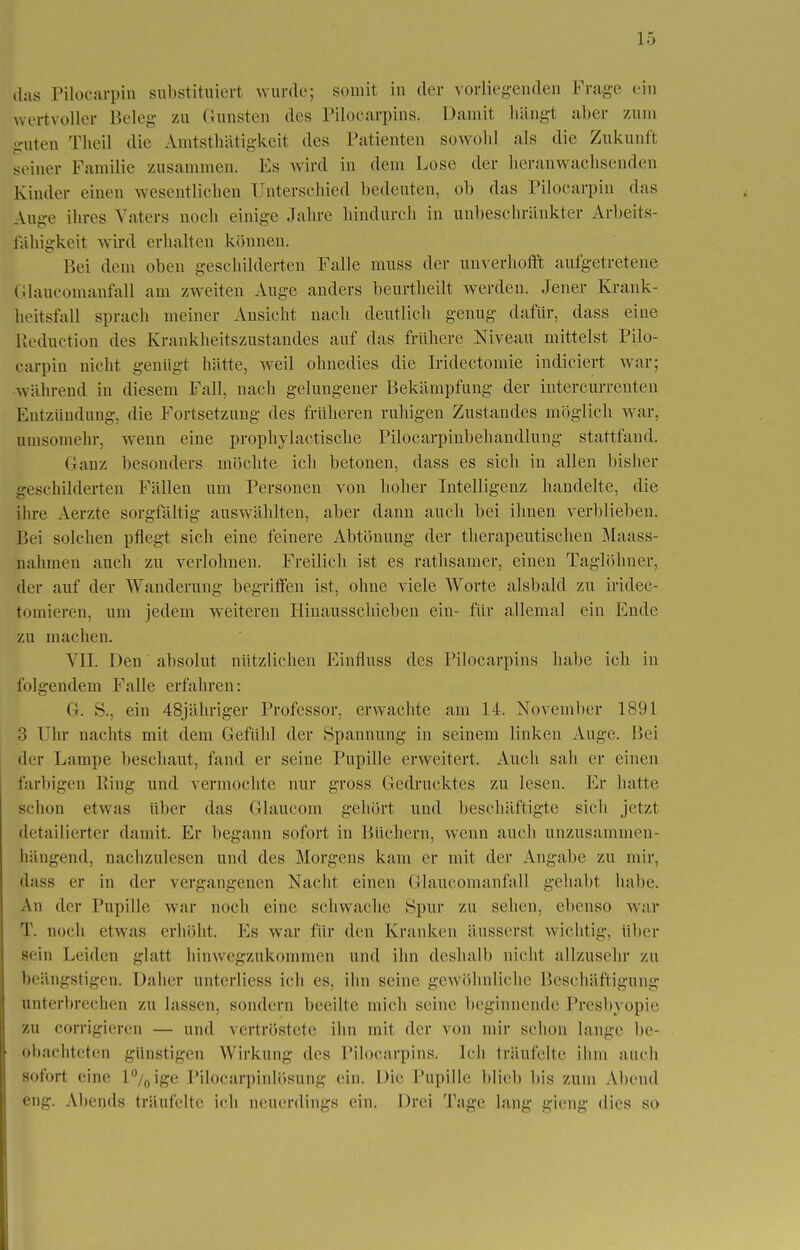 ,1ns Pilocarpin substituiert wurde; somit in der vorliegenden Frage ein wertvoller Beleg zu Gunsten des Pilocarpins. Damit hängt alter zum -•uten Theil die Amtstätigkeit des Patienten sowohl als die Zukunft seiner Familie zusammen. Es wird in dem Lose der heranwachsenden Kinder einen wesentlichen Unterschied bedeuten, ob das Pilocarpin das Auge ihres Vaters noch einige Jahre hindurch in unbeschränkter Arbeits- fähigkeit wird erhalten können. Bei dem oben geschilderten Falle muss der unverhofft aufgetretene Glaucomanfall am zweiten Auge anders beurtheilt werden. Jener Krank- heitsfall sprach meiner Ansicht nach deutlich genug dafür, dass eine ßeduction des Krankheitszustandes auf das frühere Niveau mittelst Pilo- carpin nicht genügt hätte, weil ohnedies die Iridectomie indiciert war; während in diesem Fall, nach gelungener Bekämpfung der intercurrenten Entzündung, die Fortsetzung des früheren ruhigen Zustandes möglich war, umsomehr, wenn eine prophylaetische Pilocarpinbehandlung stattfand. Ganz besonders möchte ich betonen, dass es sich in allen bisher geschilderten Fällen um Personen von hoher Intelligenz handelte, die ihre Aerzte sorgfältig auswählten, aber dann auch bei ihnen verblieben. Bei solchen pflegt sich eine feinere Abtönung der therapeutischen Mass- nahmen auch zu verlohnen. Freilich ist es rathsamer, einen Taglöhner, der auf der Wanderung begriffen ist, ohne viele Worte alsbald zu iridec- tomieren, um jedem weiteren Hinausschieben ein- für allemal ein Ende zu machen. VII. Den absolut nützlichen Einfluss des Pilocarpins habe ich in folgendem Falle erfahren: G. S., ein 48jähriger Professor, erwachte am 14. November 1891 3 Uhr nachts mit dem Gefühl der Spannung in seinem linken Auge. Bei der Lampe beschaut, fand er seine Pupille erweitert. Auch sah er einen farbigen Bing und vermochte nur gross Gedrucktes zu lesen. Er hatte schon etwas über das Glaucom gehört und beschäftigte sich jetzt detailierter damit. Er begann sofort in Büchern, wenn auch unzusammen- hängend, nachzulesen und des Morgens kam er mit der Angabe zu mir, dass er in der vergangenen Nacht einen Glaucomanfall gehabt habe. An der Pupille war noch eine schwache Spur zu sehen, ebenso war T. noch etwas erhöht. Ms war für den Kranken äusserst wichtig, über sein Leiden glatt hinwegzukommen und ihn deshalb nicht allzusehr zu beängstigen. Daher nnterliess ich es, ihn seine gewöhnliche Beschäftigung unterbrechen zu lassen, sondern beeilte mich seine beginnende Presbyopie zu corrigieren — und vertröstete ihn mit der von mir schon lange be- obachteten günstigen Wirkung des Pilocarpins, Ich träufelte ihm auch sofort eine l°/0ige Pilocarpinlösung ein. Die Pupille blieb bis zum Abend eng. Abends träufelte ich neuerdings ein. Drei Tilge lang gieng dies so