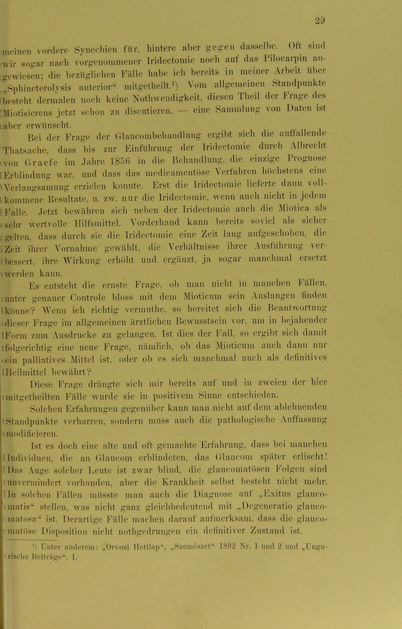 meinen vordere Synechien für, hintere aber gegen dasselbe. Oft sind wir sogar nach vorgenommener [ridectomie noch auf das Pilocarpin an- gewiesen; die bezüglichen Fälle habe ich bereits in meiner Arbeit über ' Sphincterolysis anterior« mitgetheilt.1) Vom allgemeinen Standpunkte besteht dermalen noch keine Notwendigkeit, diesen Theil der Frage des Miotisierens jetzt schon zu discutieren, - - eine Sammlung von Daten ist atier erwünscht. Bei der Frage der Glaucombehandlung ergibt sich die auffallende Thatsache, dass bis zur Einführung- der lrideetomie durch Albrecht von Graefe im Jahre 1856 in die Behandlung, die einzige Prognose Erblindung war. und dass das medieamenti.se Verfahren höchstens eine Verlangsamung erzielen konnte. Erst die lrideetomie lieferte dann voll- kommene Resultate, u. zw. nur die lrideetomie, wenn auch nicht in jedem [Talle, .letzt bewähren sieh neben der lrideetomie auch die Miotica als sehr wertvolle Hilfsmittel. Vorderhand kann bereits soviel als sicher o-elten, dass durch sie die lrideetomie eine Zeit laug aufgeschoben, die Zeit ihrer Vornahme gewählt, die Verhältnisse ihrer Ausführung ver- bessert, ihre Wirkung erhöht und ergänzt, ja sogar manchmal ersetzt werden kann. Es entsteht die ernste Frage, ob man nicht in manchen Fällen, unter genauer Controle bloss mit dem Mioticum sein Auslangen linden Ikönne? Wenn ich richtig vermuthe, so bereitet sich die Beantwortung dieser Frage im allgemeinen ärztlichen Bewusstsein vor, um in bejahender Form zum Ausdrucke zu gelangen. Ist dies der Fall, so ergibt sieh damit folgerichtig eine neue Frage, nämlich, ob das Mioticum auch dann nur ein palliatives Mittel ist. oder ob es sich manchmal auch als definitives 1 Heil mittel bewährt? Diese Frage drängte sich mir bereits auf und in zweien der hier mitgetheilten Fälle wurde sie in positivem Sinne entschieden. Solehen Erfahrungen gegenüber kann man nicht auf dem ablehnenden •Standpunkte verharren, sondern muss auch die pathologische Auffassung i modiricieren. Ist es doch eine alte und oft gemachte Erfahrung, dass bei manchen Individuen, die an Glaucom erblindeten, das Glaucom später erlischt! Das Auge solcher Leute ist zwar blind, die glaueomatösen Folgen sind unvermindert vorhanden, aber die Krankheit selbst besteht nicht mehr. In solchen Fällen mtisste mau auch die Diagnose auf „Exitus glauco- matis stellen, was nicht ganz gleichbedeutend mit „Degeneratio glauco- matosa ist. Derartige Fälle machen darauf aufmerksam, dass die glauco- matöse Disposition Dicht aothgedrungen ein definitiver Zustand ist. ') Unter anderem: „Orvosi Hetilap, „Szcineszet 1892 Nr. 1 und 2 und „Unga* risclic Beiträge. I.