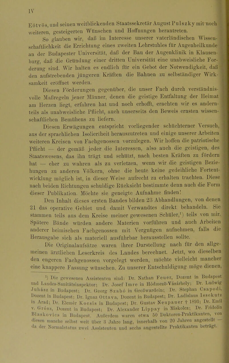 Eötvös, und seinen weitblickenden Staatssekretär August Pulszky mifnoeh weiteren, gesteigerten Wünschen und Hoffnungen herantreten. So glauben wir, daß im Interesse unserer vaterländischen Wisscn- scbaftlichkeit die Errichtung eines zweiten Lehrstuhles für Augenheilkunde an der Budapester Universität, daß der Bau der Augenklinik in Klausen- burg, daß die Gründung einer dritten Universität eine unabweisliche For- derung sind. Wir halten es endlich für ein Gebot der Notwendigkeit, daß den aufstrebenden jüngeren Kräften die Bahnen zu selbständiger Wirk- samkeit eröffnet werden. Diesen Förderungen gegenüber, die unser Fach durch verständnis- volle Maßregeln jener Männer, denen die geistige Entfaltung der Heimat am Herzen liegt, erfahren hat und noch erhofft, erachten wir es andern- teils als unabweisliche Pflicht, auch unserseits den Beweis ernsten wissen- schaftlichen Bemühens zu liefern. Diesen Erwägungen entspricht vorliegender schüchterner Versuch, aus der sprachlichen Isoliertheit herauszutreten und einige unserer Arbeiten weiteren Kreisen von Fachgenossen vorzulegen. Wir hoffen die patriotische Pflicht — der gemäß jeder die Interessen, also auch die geistigen, des Staatswesens, das ihn trägt und schützt, nach besten Kräften zu fördern hat — eher zu wahren als zu verletzen, wenn wir die geistigen Bezie- hungen zu anderen Völkern, ohne die heute keine gedeihliche Fortent- wicklung möglich ist, in dieser Weise aufrecht zu erhalten trachten. Diese nach beiden Richtungen schuldige Rücksicht bestimmte denn auch die Form dieser Publikation. Möchte sie geneigte Aufnahme finden! Den Inhalt dieses ersten Bandes bilden 23 Abhandlungen, von denen 21 das operative Gebiet und damit Verwandtes direkt behandeln. Sic stammen teils aus dem Kreise meiner gewesenen Schüler,') teils von mir. Spätere Bände würden andere Materien vorführen und auch Arbeiten anderer heimischen Fachgenossen mit Vergnügen aufnehmen, falls die Herausgabe sich als materiell ausführbar herausstellen sollte. Die Originalaufsätze waren ihrer Darstellung nach für den allge- meinen ärztlichen Leserkreis des Landes berechnet. Jetzt, wo dieselben den engeren Fachgenossen vorgelegt werden, möchte vielleicht mancher eine knappere Fassung wünschen. Zu unserer Entschuldigung möge diene ^) Die {gewesenen Assistenten sind: Dr. Nutlian Feuer, Dozent in Budapes und Landes-Sanittitsinspektor; Dr. Josef Imre in Hödmezö-VAsiVrhcly; Dr. Ludwig ■luiiAsz in Budapest; Dr. Georg Szabö in Grolhvardoin; Dr. Stephan Csapo(' l-)07,cnt in Budapest; Dr. Ignaz Ottava, Dozent in Budapest; Dr. Ladislaus IsseiiU ^ in Arad; Dr. Eleui6r Kocsis in Budapest; Dr. Gustav Neupauer f 1893; Dr. Em' V. Grösz, Dozent in Budapest; Dr. Alexander Lippay in Miskolcz: Dr. Fridoli Blaskovics in Budapest. Außerdem waren etwa 50 Doktoren-Praktikanten, vo diesen manche selbst weit über 3 Jahre lang, innerhalb von 20 Jahren angestellt da der Nornuilstatus zwei Assistenten und sechs angestellte Praktikanten beträgt.