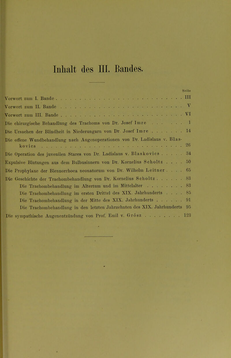 Inhalt des III. Bandes. Seite Vorwort zum I. Bande Vorwort zum II. Bande ^ Vorwort zum III. Bande VI Die chirurgische Behandlung des Trachoms von Dr. Josef Imre 1 Die Ursachen der Blindheit in Niederungarn von Dr. Josef Imre 14 Die offene Wundbehandlung nach Augenoperationen von Dr. Ladislaus v. Blas- kovics 26 Die Operation des juvenilen Stares von Dr. Ladislaus v. Blaskovics 34 Expulsive Blutungen aus dem Bulbusinnern von Dr. Kornelius Scholtz .... 50 Die Prophylaxe der Blennorrhoea neonatorum von Dr. Wilhelm Leitner .... 65 Die Greschichte der Trachorabehandlung von Dr. Kornelius Scholtz 83 Die Trachombehandlung im Altertum und im Mittelalter 83 Die Trachombehandlung im ersten Drittel des XIX. Jahrhunderts .... 85 Die Trachombehandlung in der Mitte des XIX. Jahrhunderts 91 Die Trachombehandlung in den letzten Jahrzehnten des XIX. Jahrhunderts 95