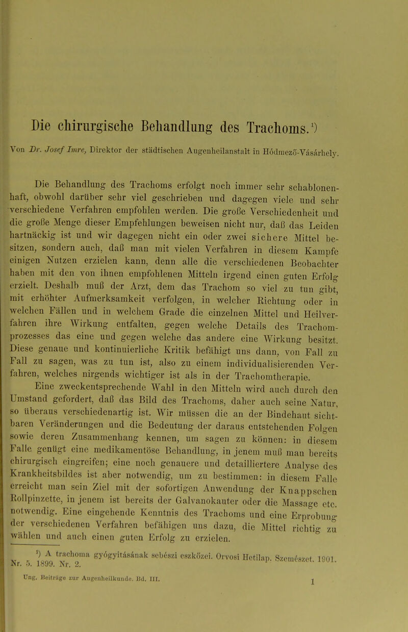 Die cMriirgisclie Beliancllung des Trachoms/) Von Dr. Josef Imre, Direktor der städtischen Augenheilanstalt in Hodraezö-VasArhely. Die Behandlung- des Trachoms erfolgt noch immer sehr schablonen- haft, obwohl darüber sehr viel geschrieben und dagegen viele und sehr -verschiedene Verfahren empfohlen werden. Die große Verschiedenheit und die große Menge dieser Empfehlungen beweisen nicht nur, daß das Leiden hartnäckig ist und wir dagegen nicht ein oder zwei sichere Mittel be- sitzen, sondern auch, daß man mit vielen Verfahren in diesem Kampfe einigen Nutzen erzielen kann, denn alle die verschiedenen Beobachter haben mit den von ihnen empfohlenen Mitteln irgend einen guten Erfolg erzielt. Deshalb muß der Arzt, dem das Trachom so viel zu tun gibt, mit erhöhter Aufmerksamkeit verfolgen, in welcher Richtung oder in welchen Fällen und in welchem Grade die einzelnen Mittel und Heilver- fahren ihre Wirkung entfalten, gegen welche Details des Trachom- prozesses das eine und gegen welche das andere eine Wirkung besitzt. Diese genaue und kontinuierliche Kritik befähigt uns dann, von Fall zu Fall zu sagen, was zu tun ist, also zu einem individualisierenden Ver- fahren, welches nirgends wichtiger ist als in der Trachomtherapie. Eine zweckentsprechende Wahl in den Mitteln wird auch durch den Umstand gefordert, daß das Bild des Trachoms, daher auch seine Natur, so überaus verschiedenartig ist. Wir müssen die an der Bindehaut sicht- baren Veränderungen und die Bedeutung der daraus entstehenden Folgen sowie deren Zusammenhang kennen, um sagen zu können: in dies^em Falle genügt eine medikamentöse Behandlung, in jenem muß man bereits chirurgisch eingreifen; eine noch genauere und detailliertere Analyse des Krankheitsbildes ist aber notwendig, um zu bestimmen: in diesem Falle erreicht man sein Ziel mit der sofortigen Anwendung der Knappschen Rollpinzette, in jenem ist bereits der Galvanokauter oder die Massao-e etc. notwendig. Eine eingehende Kenntnis des Trachoms und eine Erpi^obung der verschiedenen Verfahren befähigen uns dazu, die Mittel richtig zu wählen und auch einen guten Erfolg zu erzielen. ^ A trachoma gyögyitdsänak seb6szi eszkcizei. Orvosi Hctilan. Szcm^szct 1901 Nr. 5. 1899. Nr. 2. ^/.Liuts^Lr. ijui.