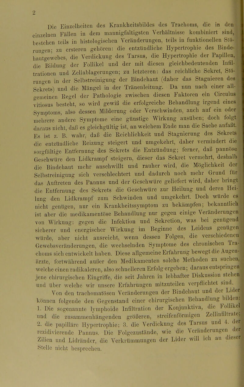 Die Einzelheiten des Krankheitsbildes des Trachoms, die in den einzelnen Fällen in dem mannigfaltigsten Verhältnisse kombiniert sind, bestehen teils in histologischen Veränderungen, teils in funktionellen Stö- runo'en; zu ersteren gehören: die entzündliche Hypertrophie des Binde- hautgewebes, die Verdickung des Tarsus, die Hypertrophie der Papillen, die Bildung der Follikel und der mit diesen gleichbedeutenden Infil- trationen und Zellablagerungen; zu letzteren: das reichliche Sekret, Stö- rungen in der Selbstreinigung der Bindehaut (daher das Stagnieren des Sek°ets) und die Mängel in der Tränenleitung. Da nun nach einer all- gemeinen Kegel der Pathologie zwischen diesen Faktoren ein Circulus vitiosus besteht, so wird gewiß die erfolgreiche Behandlung irgend eines Symptoms, also dessen Milderung oder Verschwinden, auch auf ein oder mehrere andere Symptome eine günstige Wirkung ausüben; doch folgt daraus nicht, daß es gleichgültig ist, an welchem Ende man die Sache anfaßt. Es ist z. B. wahr, daß die Reichlichkeit und Stagnierung des Sekrets die entzündliche Reizung steigert und umgekehrt, daher vermindert die sorgfältige Entfernung des Sekrets die Entzündung; ferner, daß pannöse Geschwüre den Lidkrampf steigern, dieser das Sekret vermehrt, deshalb die Bindehaut mehr anschwillt und rauher wird, die Möglichkeit der Selbstreinigung sich verschlechtert und dadurch noch mehr Grund für das Auftreten des Pannus und der Geschwüre geliefert wird, daher bringt die Entfernung des Sekrets die Geschwüre zur Heilung und deren Hei- lung den Lidkrampf zum Schwinden und umgekehrt. Doch würde es nicht genügen, nur ein Krankheitssymptom zu bekämpfen; bekanntlich ist aber die medikamentöse Behandlung nur gegen einige Veränderungen von Wirkung: gegen die Infektion und Sekretion, was bei genügend sicherer und energischer Wirkung im Beginne des Leidens genügen würde, aber nicht ausreicht, wenn dessen Folgen, die verschiedenen Gewebsveränderungen, die wechselnden Symptome des chronischen Tra- choms sich entwickelt haben. Diese allgemeine Erfahrung bewegt die Augen- ärzte, fortwährend außer den Medikamenten solche Methoden zu suchen. Avelche einen radikaleren, also schnelleren Erfolg ergeben; daraus entspringen jene chirurgischen Eingriffe, die seit Jahren in lebhafter Diskussion stehen und über welche wir unsere Erfahrungen mitzuteilen verpflichtet sind. Von den trachomatösen Veränderungen der Bindehaut und der Lider können folgende den Gegenstand einer chirurgischen Behandlung bilden: 1. Die sogenannte lymphoido Infiltration der Konjunktiva, die Follikel und die zusammenhängenden größeren, streifcniormigen Zellinfiltrate: 2. die pa])illärc Hypertrophie; 3. die Verdickung des Tarsus und 4. der rezidivierende Pannus. Die Folgezustände, wie die Veränderungen der Zilien und Lidränder, die Verkrümmungen der Lider will ich an dieser Stelle nicht besprechen.