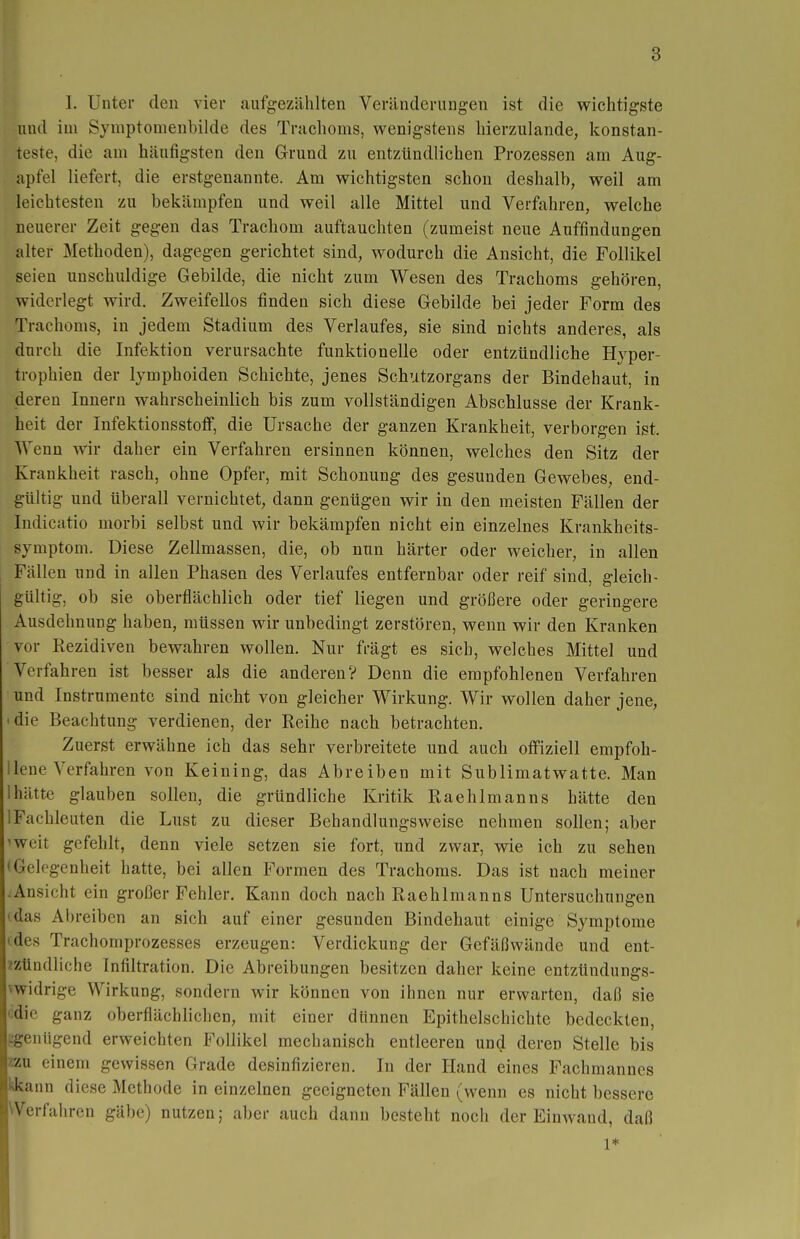 I. Unter den vier aufgezählten Veränderungen ist die wichtigste und im Symptonienbilde des Trachoms, wenigstens hierzulande, konstan- teste, die am häutigsten den Grund zu entzündlichen Prozessen am Aug- apfel liefert, die erstgenannte. Am wichtigsten schon deshalb, weil am leichtesten zu bekämpfen und weil alle Mittel und Verfahren, welche neuerer Zeit gegen das Trachom auftauchten (zumeist neue Auffindungen alter Methoden), dagegen gerichtet sind, wodurch die Ansicht, die Follikel seien unschuldige Gebilde, die nicht zum Wesen des Trachoms gehören, widerlegt wird. Zweifellos finden sich diese Gebilde bei jeder Form des Trachoms, in jedem Stadium des Verlaufes, sie sind nichts anderes, als durch die Infektion verursachte funktionelle oder entzündliche Hyper- trophien der lymphoiden Schichte, jenes Schutzorgans der Bindehaut, in deren Innern wahrscheinlich bis zum vollständigen Abschlüsse der Krank- heit der Infektionsstoff, die Ursache der ganzen Krankheit, verborgen ist. Wenn wir daher ein Verfahren ersinnen können, welches den Sitz der Krankheit rasch, ohne Opfer, mit Schonung des gesunden Gewebes, end- gültig und überall vernichtet, dann genügen wir in den meisten Fällen der Indicatio morbi selbst und wir bekämpfen nicht ein einzelnes Krankheits- symptom. Diese Zellmassen, die, ob nun härter oder weicher, in allen Fällen und in allen Phasen des Verlaufes entfernbar oder reif sind, gleich- gültig, ob sie oberflächlich oder tief liegen und größere oder geringere Ausdehnung haben, müssen wir unbedingt zerstören, wenn wir den Kranken vor Rezidiven bewahren wollen. Nur frägt es sich, welches Mittel und Verfahren ist besser als die anderen? Denn die empfohlenen Verfahren und Instrumente sind nicht von gleicher Wirkung. Wir wollen daher jene, 'die Beachtung verdienen, der Reihe nach betrachten. Zuerst erwähne ich das sehr verbreitete und auch offiziell empfoh- Uene Verfahren von Keining, das Abreiben mit Sublimatwatte. Man hätte glauben sollen, die gründliche Kritik Raehlmanns hätte den 1 Fachleuten die Lust zu dieser Behandlungsweise nehmen sollen; aber 'weit gefehlt, denn viele setzen sie fort, und zwar, wie ich zu sehen • Gelegenheit hatte, bei allen Formen des Trachoms. Das ist nach meiner .Ansicht ein großer Fehler. Kann doch nach Raehlmanns Untersuchungen 'das Abreiben an sich auf einer gesunden Bindehaut einige Symptome (des Trachomprozesses erzeugen: Verdickung der Gefäßwände und ent- zzündliche Infiltration. Die Abreibungen besitzen daher keine entzündungs- vwidrige Wirkung, sondern wir können von ihnen nur erwarten, daß sie odic ganz oberflächlichen, mit einer dünnen Epithelschichte bedeckten, ^genügend erweichten Follikel mechanisch entleeren und deren Stelle bis zzu einem gewissen Grade desinfizieren. In der Hand eines Fachmannes kkann diese Methode in einzelnen geeigneten Fällen (wenn es nicht bessere Werfahren gäbe) nutzen; aber auch dann besteht noch der Einwand, daß 1*