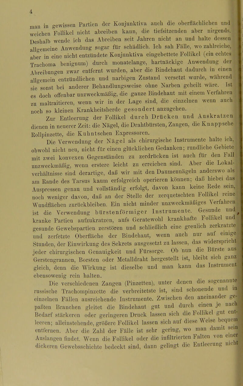 mau in gewissen Partien der Konjunktiva aucli die oberflächlichen und weichen Follikel nicht abreiben kann, die tiefsitzenden aber nirgends. Deshalb wende ich das Abreiben seit Jahren nicht an und halte dessen all°-emeine Anwendung sogar für schädlich. Ich sah Fälle, wo zahlreiche, aber in eine nicht entzündete Konjunktiva eingebettete Follikel (ein echtes Trachoma benignum) durch monatelange, hartnäckige Auwendung der Abreibungen zwar entfernt wurden, aber die Bindehaut dadurch in einen allgemein entzündlichen und narbigen Zustand versetzt wurde, während sie sonst bei anderer Behandlungsweise ohne Narben geheilt wäre. Ist es doch offenbar unzweckmäßig, die ganze Bindehaut mit einem Verfahren zu maltraitieren, wenn wir in der Lage sind, die einzelnen wenn auch noch so kleinen Krankheitsherde gesondert anzugehen. Zur Entleerung der Follikel durch Drücken und Auskratzen dienen in neuerer Zeit: die Nägel, die Drahtbürsten, Zangen, die Knapp sehe Rollpinzette, die Kuhntsehen Expressoren. Die Verwendung der Nägel als chirurgische Instrumente halte ich, obwohl nicht neu, nicht für einen glücklichen Gedanken; rundliche Gebiete mit zwei konvexen Gegenständen zu zerdrücken ist auch für den Fall unzweckmäßig, wenn erstere leicht zu erreichen sind. Aber die Lokal- verhältnisse sind derartige, daß wir mit den Daumennägeln anderswo als am Rande des Tarsus kaum erfolgreich operieren können; daß hiebei das Auspressen genau und vollständig erfolgt, davon kann keine Rede sein, noch weniger davon, daß an der Stelle der zerquetschten Follikel reme Wundflächen zurückbleiben. Ein nicht minder unzweckmäßiges Verfahren ist die Verwendung bürstenförmiger Instrumente. Gesunde und kranke Partien aufzukratzen, aufs Geratewohl krankhafte Follikel und gesunde Gewebspartien zerstören und schließlich eine greulich zerkratzte und zerfetzte Oberfläche der Bindehaut, wenn auch nur auf einige Stunden, der Einwirkung des Sekrets ausgesetzt zu lassen, das widerspricht jeder chirurgischen Genauigkeit und Fürsorge. Ob nun die Bürste aus Gerstengrannen, Borsten oder Metalldraht hergestellt ist, bleibt sich ganz gleich, denn die Wirkung ist dieselbe und man kann das Instrumeui ebensowenig rein halten. Die verschiedenen Zangen (Pinzetten), unter denen die sogenannte russische Trachompinzette die verbreitetste ist, sind schonende und m einzelnen Fällen ausreichende Instrumente. Zwischen den aneinander go- paßten Branchen gleitet die Bindehaut gut und durch einen je nach Bedarf stärkeren oder geringeren Druck lassen sich die Follikel gut ent- leeren; alleinstehende, größere Follikel lassen sich auf diese Weise bequcMU entfernen. Aber die Zahl der Fälle ist sehr gering, wo man damit sein Auslangen findet. Wenn die Follikel oder die infiltrierten Falten von einer dickeren Gewebsschichte bedeckt sind, dann gelingt die Entleerung nu lit