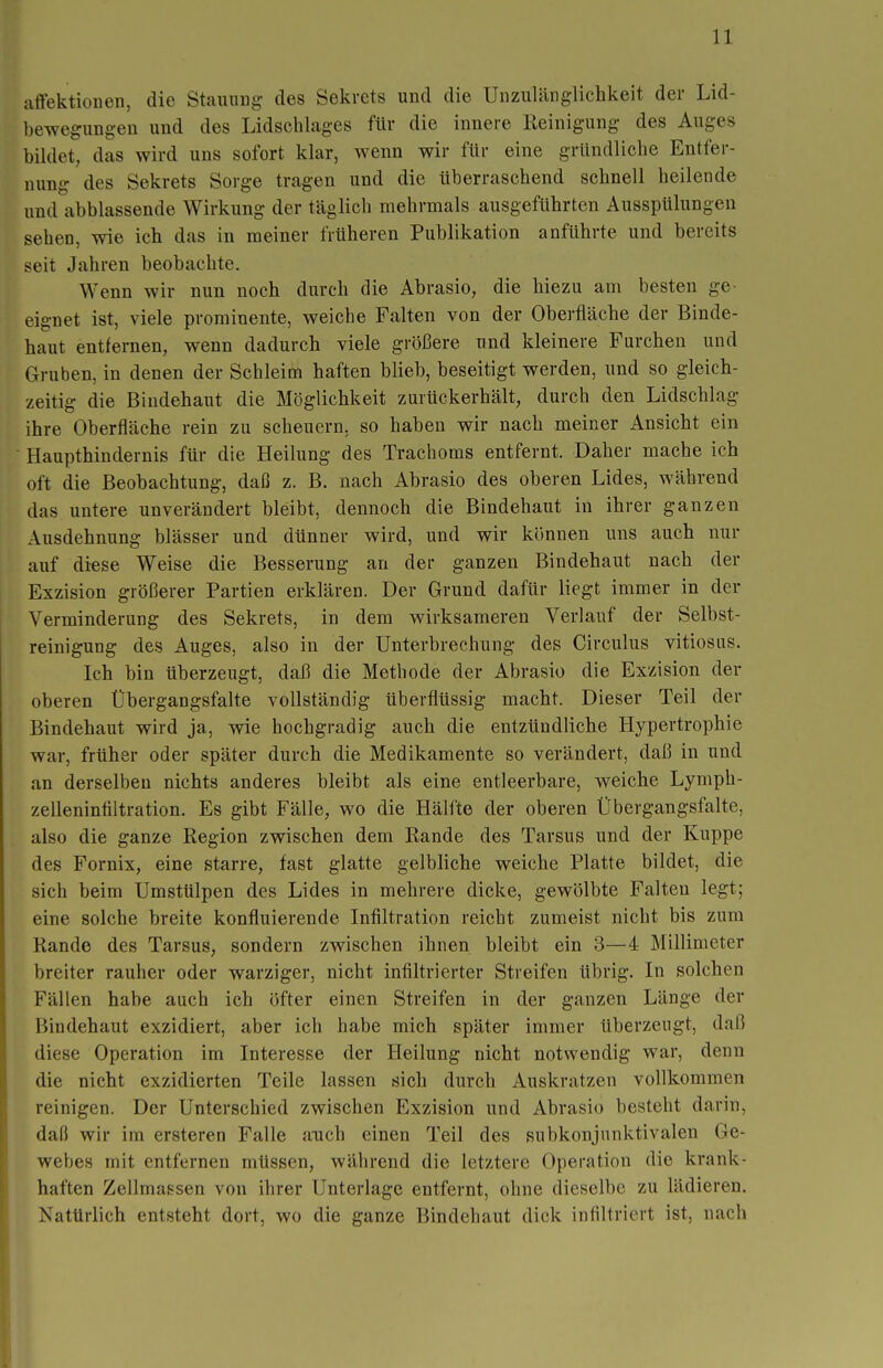 affektioüen, die StauuDg des Sekrets und die Unzulänglichkeit der Lid- bewegungen und des Lidschlages für die innere Reinigung des Auges biklet, das wird uns sofort klar, wenn wir für eine gründliehe Entfer- nung des Sekrets Sorge tragen und die überraschend schnell heilende und abblassende Wirkung der täglich mehrmals ausgeführten Ausspülungen sehen, wie ich das in meiner früheren Publikation anführte und bereits seit Jahren beobachte. Wenn wir nun noch durch die Abrasio, die hiezu am besten ge- eignet ist, viele prominente, weiche Falten von der Oberfläche der Binde- haut entfernen, wenn dadurch viele größere und kleinere Furchen und Gruben, in denen der Schleim haften blieb, beseitigt werden, und so gleich- zeitig die Bindehaut die Möglichkeit zurückerhält, durch den Lidschlag ihre Oberfläche rein zu scheuern, so haben wir nach meiner Ansicht ein Haupthindernis für die Heilung des Trachoms entfernt. Daher mache ich oft die Beobachtung, daß z. B. nach Abrasio des oberen Lides, während das untere unverändert bleibt, dennoch die Bindehaut in ihrer ganzen Ausdehnung blässer und dünner wird, und wir können uns auch nur auf di«se Weise die Besserung an der ganzen Bindehaut nach der Exzision größerer Partien erklären. Der Grund dafür liegt immer in der Verminderung des Sekrets, in dem wirksameren Verlauf der Selbst- reinigung des Auges, also in der Unterbrechung des Circulus vitiosus. Ich bin überzeugt, daß die Methode der Abrasio die Exzision der oberen Übergangsfalte vollständig überflüssig macht. Dieser Teil der Bindehaut wird ja, wie hochgradig auch die entzündliche Hypertrophie war, früher oder später durch die Medikamente so verändert, daß in und an derselben nichts anderes bleibt als eine entleerbare, weiche Lymph- zelleninfiltration. Es gibt Fälle, wo die Hälfte der oberen Übergangsfalte, also die ganze Region zwischen dem Rande des Tarsus und der Kuppe des Fornix, eine starre, fast glatte gelbliche weiche Platte bildet, die sich beim Umstülpen des Lides in mehrere dicke, gewölbte Falten legt; eine solche breite konfluierende Infiltration reicht zumeist nicht bis zum Rande des Tarsus, sondern zwischen ihnen bleibt ein 3—4 Millimeter breiter rauher oder warziger, nicht infiltrierter Streifen übrig. In solchen Fällen habe auch ich öfter einen Streifen in der ganzen Länge der Bindehaut exzidiert, aber ich habe mich später immer überzeugt, daß diese Operation im Interesse der Heilung nicht notwendig war, denn die nicht exzidierten Teile lassen sich durch Auskratzen vollkommen reinigen. Der Unterschied zwischen Exzision und Abrasio besteht darin, daß wir im ersteren Falle auch einen Teil des subkonjunktivalen Ge- webes mit entfernen müssen, während die letztere Operation die krank- haften Zellmassen von ihrer Unterlage entfernt, ohne dieselbe zu lädieren. Natürlich entsteht dort, wo die ganze Bindehaut dick infiltriert ist, nach