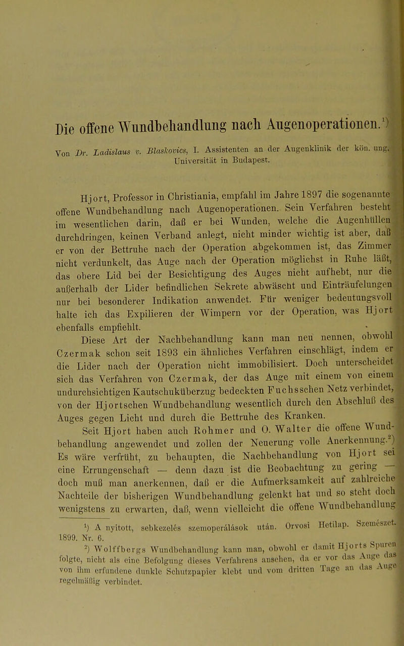 Die offene Wimdbeliandlung nach Angenoperationen/ Von Br. Ladislaus v. Blaslcovics, I. Assistenten an der Augenklinik der kön. ung Universität in Budapest. Hjort, Professor in Christiania, empfahl im Jahre 1897 die sogenannt offene Wundbehandlung nach Augenoperationen. Sein Verfahren besteh im wesentlichen darin, daß er bei Wunden, welche die Augenhlüle durchdringen, keinen Verband anlegt, nicht minder wichtig ist aber, da er von der Bettruhe nach der Operation abgekommen ist, das Zimme nicht verdunkelt, das Auge nach der Operation möglichst in Ruhe laß das obere Lid bei der Besichtigung des Auges nicht aufhebt, nur di außerhalb der Lider befindlichen Sekrete abwäscht und Einträufelunge nur bei besonderer Indikation anwendet. Für weniger bedeutungsvoll halte ich das Expilieren der Wimpern vor der Operation, was Hjort ebenfalls empfiehlt. Diese Art der Nachbehandlung kann man neu nennen, obwohl Czermak schon seit 1893 ein ähnliches Verfahren einschlägt, indem er die Lider nach der Operation nicht immobilisiert. Doch unterscheidet sich das Verfahren von Czermak, der das Auge mit einem von einem undurchsichtigen Kautschuküberzug bedeckten Fuchsschen Netz verbindet, von der Hjortschen Wundbehandlung wesentlich durch den Abschluß de- Auges gegen Licht und durch die Bettruhe des Kranken. Seit Hjort haben auch Rohmer und 0. Walter die offene Wund- behandlung angewendet und zollen der Neuerung volle Anerkennung. Es wäre verfrüht, zu behaupten, die Nachbehandlung von Hjort sei eine Errungenschaft — denn dazu ist die Beobachtung zu gering — doch muß man anerkennen, daß er die Aufmerksamkeit auf zahlreic Nachteile der bisherigen Wundbehandlung gelenkt hat und so steht do wenigstens zu erwarten, daß, wenn vielleicht die offene Wundbehandlu A nyitott, sebkezel68 szemoperalasok utän. Orvosi Hetihip. Szeuicsze 1899. Nr. 6. 2) Wolffbergs Wundbehandlung kann man, obwohl er damit Hjorts Spu folgte, nicht als eine Befolgung dieses Verfahrens ansohcn, da er vor das Auge von ihm erfundene dunkle Schutzpapicr klebt und vom dritten Tage an das Au regehniiliig verbindet.