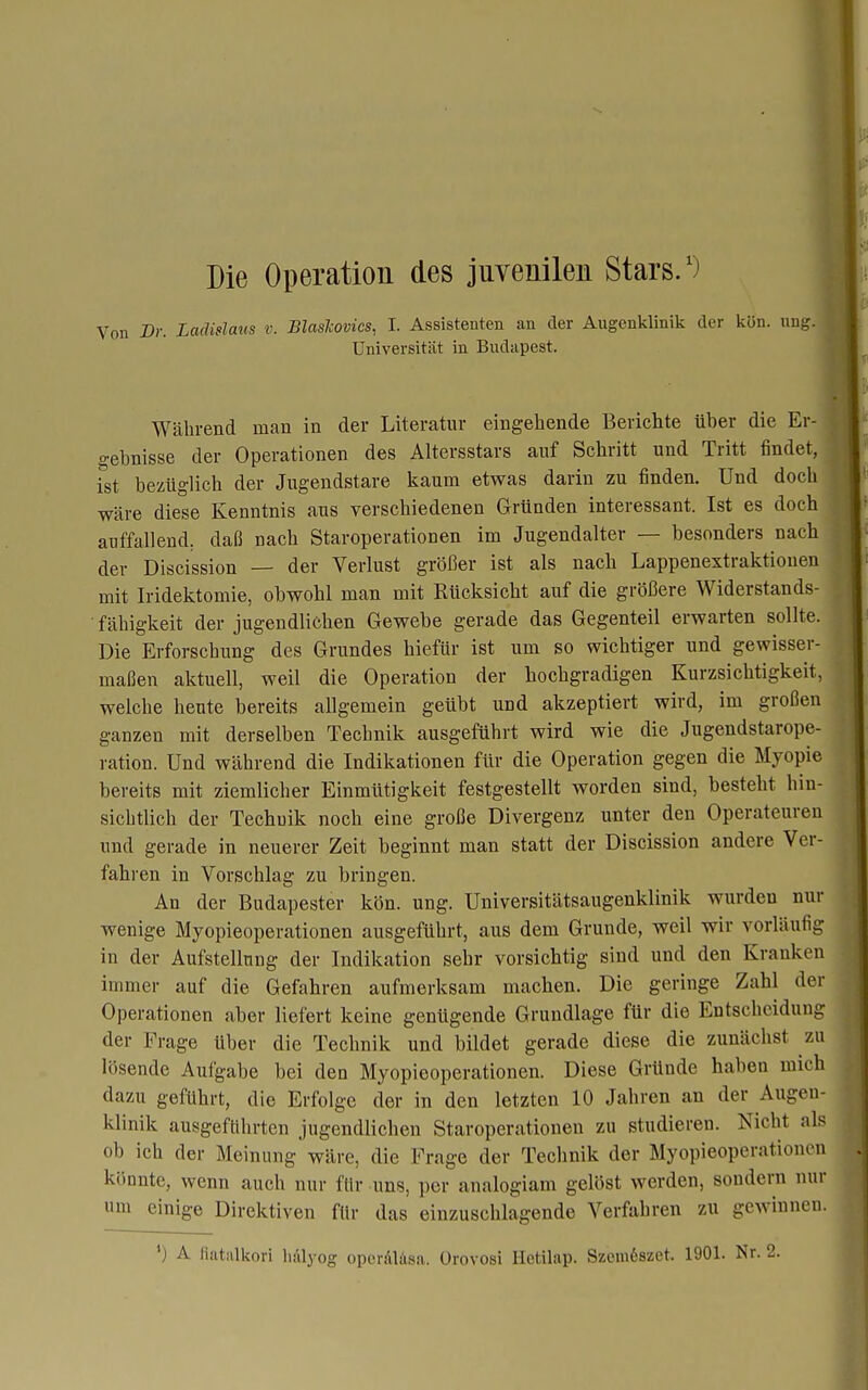 Die Operation des juvenilen Stars/) Von Dr. Ladislaus v. Blashovics, I. Assistenten an der Augenklinik der kön. nng. Universität in Budapest. Während man in der Literatur eingehende Berichte über die Er- o-ebnisse der Operationen des Altersstars auf Schritt und Tritt findet, ist bezüglich der Jugendstare kaum etwas darin zu finden. Und doch wäre diese Kenntnis aus verschiedenen Gründen interessant. Ist es doch auffallend, daß nach Staroperationen im Jugendalter — besonders nach der Discission — der Verlust größer ist als nach Lappenextraktionen mit Iridektomie, obwohl man mit Rücksicht auf die größere Widerstands- • fähigkeit der jugendlichen Gewebe gerade das Gegenteil erwarten sollte. Die Erforschung des Grundes hiefür ist um so wichtiger und gewisser- maßen aktuell, weil die Operation der hochgradigen Kurzsichtigkeit, welche heute bereits allgemein geübt und akzeptiert wird, im großen ganzen mit derselben Technik ausgeführt wird wie die Jugendstarope- ration. Und während die Indikationen für die Operation gegen die Myopie bereits mit ziemlicher Einmütigkeit festgestellt worden sind, besteht hin- sichtlich der Techuik noch eine große Divergenz unter den Operateuren und gerade in neuerer Zeit beginnt man statt der Discission andere Ver- fahren in Vorschlag zu bringen. An der Budapester kön. ung. Universitätsaugenklinik wurden nur wenige Myopieoperationen ausgeführt, aus dem Grunde, weil wir vorläufig in der Aufstellung der Indikation sehr vorsichtig sind und den Kranken immer auf die Gefahren aufmerksam machen. Die geringe Zahl der Operationen aber liefert keine genügende Grundlage für die Entscheidung der Frage über die Technik und bildet gerade diese die zunächst zu lösende Aufgabe bei den Myopieoperationen. Diese Gründe haben mich dazu geführt, die Erfolge der in den letzten 10 Jahren an der Augen- klinik ausgeftihrten jugendlichen Staroperationen zu studieren. Nicht als ob ich der Meinung wäre, die Frage der Technik der Myopieoperationen könnte, wenn auch nur für uns, per analogiam gelöst werden, sondern nur um einige Direktiven für das einzuschlagende Verfahren zu gewinnen. *) A fiatalkori hiilyog oporäläsa. ürovosi Iletilap. SzemSszet. 1901. Nr.