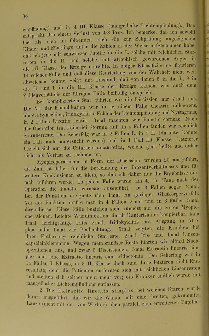 eraDfindim-) und in 4 III. Klasse (mangelhafte Lichtempfindung).. Das entspricht also einem Verlust von 4-8 Proz. Ich bemerke, dall ich sowohl , hier als auch im folgenden auch die zur Sehprüfung ungeeigneten Kinder und Säuglinge unter die Zahlen in der Weise aufgenommen habe, daß ich jene mit schwarzer Pupille in die I., solche mit reichlichen Star- resten in die II. und solche mit atrophisch gewordenen Augen in die III Klasse der Erfolge einreihte. In obiger Klassifizierung figurieren 14 solcher Fälle und daß diese Beurteilung von der Wahrheit nicht weit abweichen konnte, zeigt der Umstand, daß von ihnen 5 in die I., 8 in die II. und 1 in die III. Klasse der Erfolge kamen, was auch dem Zahlenverhältnis der übrigen Fälle beiläufig entspricht. Bei kompliziertem Star führten wir die Discission nur 7 mal aus. Die Art der Komplikation war in je einem Falle Cicatrix adhaerens. hintere Synechien, Iridokyklitis, Fehlen der Lichtempfindung und Nystagmus, in 2 Fällen Luxatio lentis. 3 mal machten wir Punctio corneae. Nach der Operation trat keinerlei Störung auf. In 4 Fällen fanden wir reichlich Starüberreste. Der Seherfolg war in 2 Fällen I., in 4 IL (darunter konnte ein Fall nicht untersucht werden) und in 1 Fall III. Klasse. Letzterer bezieht sich auf die Cataracta amaurotica, welche glatt heilte und daher nicht als Verlust zu rechnen ist. Myopieoperationen in Form der Discission wurden 20 ausgeführt, die Zahl ist daher für die Berechnung des Prozentverhältnisses und für weitere Konklusionen zu klein, so daß ich daher nur die Ergebnisse ein- fach anführen werde. In jedem Falle wurde am 4.-6. Tage nach der Operation die Punctio corneae ausgeführt, in 3 Fällen sogar 2 mal.. Bei der Punktion ereignete sich Imal ein geringer Glaskörpervorfall. Vor der Punktion mußte man in 4 Fällen 2mal und in 3 Fällen 3raal discindieren. Diese Fälle beziehen sich zumeist auf die ersten Myopie- operationen. Leichte Wundinfektion, durch Kauterisation koupierbar, kam Imal, leichtgradige Iritis 2mal, Iridokyklitis mit Ausgang in Atro- phia bulbi Imal zur Beobachtung. 5mal zeigten die Kranken bei ihrer Entlassung reichliche Starreste, 2mal Iris- und Imal Linsen- kapseleinklemmung. Wegen membranöser Reste führten wir elfmal Nach- operationen aus, und zwar 5 Discissionen, 5 mal Extractio linearis Sim- plex und eine Extractio linearis cum iridectomia. Der Seherfolg war in 14 Fällen I. Klasse, in 5 II. Klasse, doch sind diese letzteren nicht End- resultate, denn die Patienten entfernten sich mit reichlichen Linsenresten und stellten sich seither nicht mehr vor; ein Kranker endlich wurde mit mangelhafter Lichtempfindung entlassen. 2. Die Extractio linearis simplex bei weichen Staren wurde derart ausgeführt, daß wir die Wunde mit einer breiten, gekrümmten Lanze (nicht mit der von Weber) oben paralell zum erweiterten Pupillar-