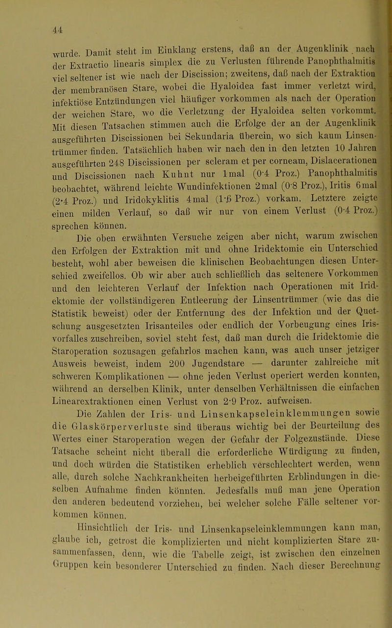 wurde. Damit steht im Einklang erstens, daß an der Augenklinik . nach der Extractio linearis simplex die zu Verlusten führende Panophthalniitis viel seltener ist wie nach der Discission; zweitens, daß nach der Extraktion der membranösen Stare, wobei die Hyaloidea fast immer verletzt wird, infektiöse Entzündungen viel häufiger vorkommen als nach der Operation der weichen Stare, wo die Verletzung der Hyaloidea selten vorkommt. Mit diesen Tatsachen stimmen auch die Erfolge der an der Augenklinik ausgeführten Discissionen bei Sekundaria überein, wo sich kaum Linsen- trümmer finden. Tatsächlich haben wir nach den in den letzten 10 Jahren auso-eführten 248 Discissionen per scleram et per corneam, Dislacerationen und* Discissionen nach Kuhnt nur Imal (0-4 Proz.) Panophthalmitis beobachtet, während leichte Wundinfektionen 2 mal (O'S Proz.), Iritis 6 mal (2-4 Proz.) und Iridokyklitis 4 mal Proz.) vorkam. Letztere zeigte einen milden Verlauf, so daß wir nur von einem Verlust (0-4 Proz.) sprechen können. Die oben erwähnten Versuche zeigen aber nicht, warum zwischen den Erfolgen der Extraktion mit und ohne Iridektomie ein Unterschied besteht, wohl aber beweisen die klinischen Beobachtungen diesen Unter- schied zweifellos. Ob wir aber auch schließlich das seltenere Vorkommen und den leichteren Verlauf der Infektion nach Operationen mit Irid- ektomie der vollständigeren Entleerung der Linsentrümmer (wie das die Statistik beweist) oder der Entfernung des der Infektion und der Quet- schung ausgesetzten Irisanteiles oder endlich der Vorbeugung eines Iris- vorfalles zuschreiben, soviel steht fest, daß man durch die Iridektomie die Staroperation sozusagen gefahrlos machen kann, was auch unser jetziger Ausweis beweist, indem 200 Jugendstare — darunter zahlreiche mit schweren Komplikationen — ohne jeden Verlust operiert werden konnten während an derselben Klinik, unter denselben Verhältnissen die einfache ; Linearextraktionen einen Verlust von 2-9 Proz. aufweisen. Die Zahlen der Iris- und Linsenkapseleinklemmungen sowi die Glaskörperverluste sind überaus wichtig bei der Beurteilung de Wertes einer Staroperation wegen der Gefahr der Folgezustände. Diese Tatsache scheint nicht überall die erforderliche Würdigung zu finden, und doch würden die Statistiken erheblich verschlechtert werden, wenn alle, durch solche Naclikrankheiten herbeigeführten Erblindungen in die- selben Aufnahme finden könnten. Jedesfalls muß man jene Operation den anderen bedeutend vorziehen, bei welcher solche Fälle seltener vor- kommen können. Hinsichtlich der Iris- und Linsenkapseleinklemmungen kann man, glaube ich, getrost die komplizierten und nicht komplizierten Stare zu- sammenfassen, denn, wie die Tabelle zeigt, ist zwischen den einzelnen Gruppen kein besonderer Unterschied zu finden. Nach dieser Berechnung