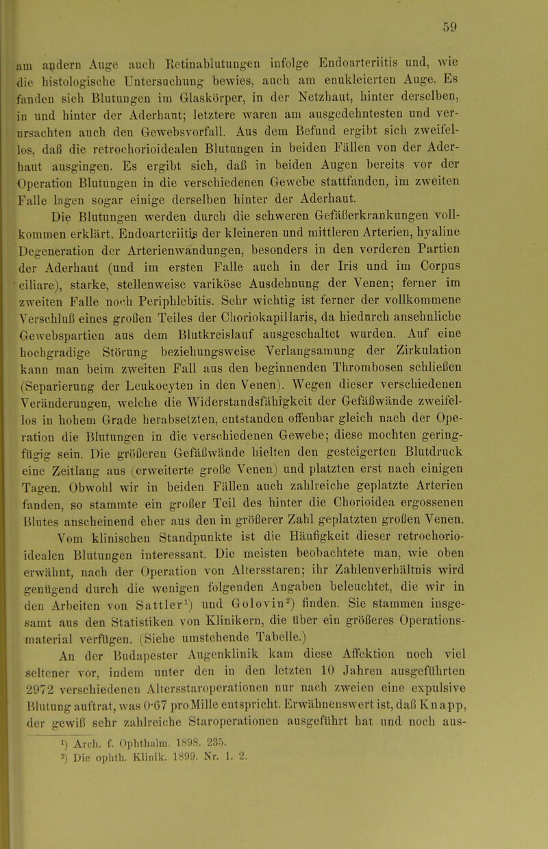 nm andern Auge auch Rctinablutungen infolge Endoarteriitis und, wie die histologische Untersuchung bewies, auch am enukleierten Auge. Es fanden sich Blutungen im Glaskörper, in der Netzhaut, hinter derselben, in und hinter der Aderhant; letztere waren am ausgedehntesten und ver- ursachten auch den Gewebsvorfall. Aus dem Befund ergibt sich zweifel- los, daß die retrochorioidealen Blutungen in beiden Fällen von der Ader- haut ausgingen. Es ergibt sich, daß in beiden Augen bereits vor der Operation Blutungen in die verschiedenen Gewebe stattfanden, im zweiten Falle lagen sogar einige derselben hinter der Aderhaut. Die Blutungen werden durch die schweren Gefäßerkrankungen voll- kommen erklärt. Endoarteriitis der kleineren und mittleren Arterien, hyaline Degeneration der Arterienwandungen, besonders in den vorderen Partien der Ader haut (und im ersten Falle auch in der Iris und im Corpus ciliare), starke, stellenweise variköse Ausdehnung der Venen; ferner im zweiten Falle no<'.h Periphlebitis. Sehr wichtig ist ferner der vollkommene Verschluß eines großen Teiles der Choriokapillaris, da hiedurch ansehnliche Gewebspartien aus dem Blutkreislauf ausgeschaltet wurden. Auf eine hochgradige Störung beziehungsweise Verlangsamung der Zirkulation kann man beim zweiten Fall aus den beginnenden Thrombosen schließen (Separierung der Leukocyten in den Venen). Wegen dieser verschiedenen Veränderungen, welche die Widerstandsfähigkeit der Gefäßwände zweifel- los in hohem Grade herabsetzten, entstanden offenbar gleich nach der Ope- ration die Blutungen in die verschiedenen Gewebe; diese mochten gering- fügig sein. Die größeren Gefäßwände hielten den gesteigerten Blutdruck eine Zeitlang aus (erweiterte große Venen) und platzten erst nach einigen Tagen. Obwohl wir in beiden Fällen auch zahlreiche geplatzte Arterien fanden, so stammte ein großer Teil des hinter die Chorioidea ergossenen Blutes anscheinend eher aus den in größerer Zahl geplatzten großen Venen. Vom klinischen Standpunkte ist die Häufigkeit dieser retrochorio- idealen Blutungen interessant. Die meisten beobachtete man, wie oben erwähnt, nach der Operation von Altersstaren; ihr Zahlenverhältnis wird genügend durch die wenigen folgenden Angaben beleuchtet, die wir in den Arbeiten von Sattler^) und Golovin^) finden. Sie stammen insge- samt aus den Statistiken von Klinikern, die über ein größeres Operations- material verfügen. (Siehe umstehende Tabelle.) An der Budapester Augenklinik kam diese Affektion noch viel seltener vor, indem unter den in den letzten 10 Jahren ausgeführten 2972 verschiedenen Altersstaroperationen nur nach zweien eine expulsive Blutung auftrat, was 0-67 proMille entspricht. Erwähnenswert ist, daß Knapp, der gewiß sehr zahlreiche Staroperationen ausgeführt hat und noch aus- 1) ^Ärch. f. Ophthalra. 1898. 235. 2) Die ophth. Klinik. 1899. Nr. 1. 2.