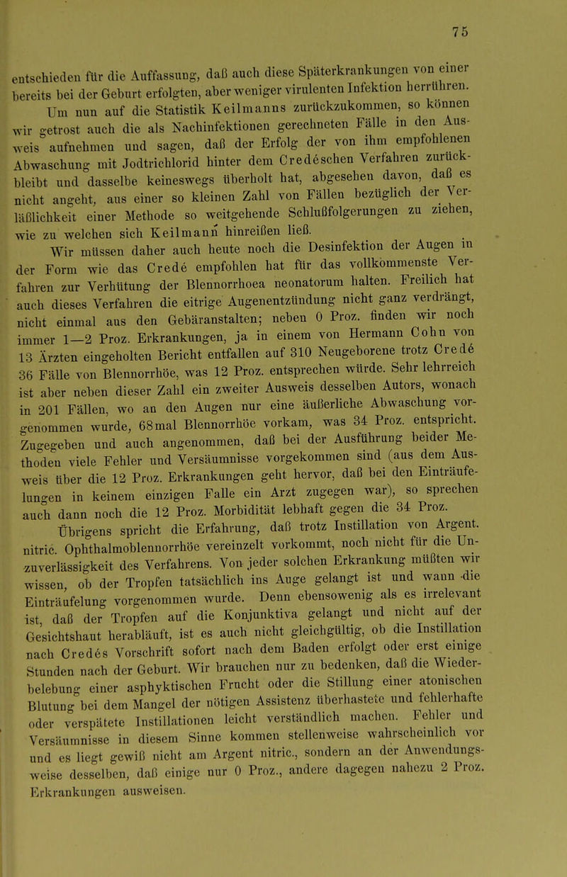 entschieden für die Auffassung, daß auch diese Späterkrankungen von einer bereits bei der Geburt erfolgten, aber weniger virulenten Infektion herrühren. Um nun auf die Statistik Keilmanns zurückzukommen, so können wir getrost auch die als Nachinfektionen gerechneten Fälle in den Aus- weis aufnehmen und sagen, daß der Erfolg der von ihm empfohlenen Abwaschung mit Jodtrichlorid hinter dem Credeschen Verfahren zurück- bleibt und dasselbe keineswegs überholt hat, abgesehen davon, daß es nicht angeht, aus einer so kleinen Zahl von Fällen bezüglich der Ver- läßlichkeit einer Methode so weitgehende Schlußfolgerungen zu ziehen, wie zu welchen sich Keil mann hinreißen ließ. Wir müssen daher auch heute noch die Desinfektion der Augen in der Form wie das Crede empfohlen hat für das vollkommenste Ver- fahren zur Verhütung der Blennorrhoea neonatorum halten. Freilich hat auch dieses Verfahren die eitrige Augenentzündung nicht ganz verdrängt, nicht einmal aus den Gebäranstalten; neben 0 Proz. finden wir noch immer 1-2 Proz. Erkrankungen, ja in einem von Hermann Cohn von 13 Ärzten eingeholten Bericht entfallen auf 310 Neugeborene trotz Cred6 36 Fälle von Blennorrhoe, was 12 Proz. entsprechen würde. Sehr lehrreich ist aber neben dieser Zahl ein zweiter Ausweis desselben Autors, wonach in 201 Fällen, wo an den Augen nur eine äußerliche Abwaschung vor- genommen wurde, 68 mal Blennorrhoe vorkam, was 34 Proz. entspricht. Zugegeben und auch angenommen, daß bei der Ausführung beider Me- thoden viele Fehler und Versäumnisse vorgekommen sind (aus dem Aus- weis über die 12 Proz. Erkrankungen geht hervor, daß bei den Einträufe- luno-en in keinem einzigen Falle ein Arzt zugegen war), so sprechen auch dann noch die 12 Proz. Morbidität lebhaft gegen die 34 Proz. Übrigens spricht die Erfahrung, daß trotz Instillation von Argent. nitric Ophthalmoblennorrhöe vereinzelt vorkommt, noch nicht für die Un- ^uverlässigkeit des Verfahrens. Von jeder solchen Erkrankung müßten wn- wissen ob der Tropfen tatsächlich ins Auge gelangt ist und wann -die Einträufelung vorgenommen wurde. Denn ebensowenig als es irrelevant ist daß der Tropfen auf die Konjunktiva gelangt und nicht auf der Ge'sichtshaut herabläuft, ist es auch nicht gleichgültig, ob die Instillation nach Cred6s Vorschrift sofort nach dem Baden erfolgt oder erst eimge Stunden nach der Geburt. Wir brauchen nur zu bedenken, daß die Wieder- belebung einer asphyktischen Frucht oder die Stillung einer atonischen Blutuno- bei dem Mangel der nötigen Assistenz überhastete und fehlerhafte oder verspätete Instillationen leicht verständlich machen. Fehler und Versäumnisse in diesem Sinne kommen stellenweise wahrscheinlich vor und es liegt gewiß nicht am Argent nitric, sondern an der Anwendungs- weise desselben, daß einige nur 0 Proz., andere dagegen nahezu 2 Proz. Erkrankungen ausweisen.