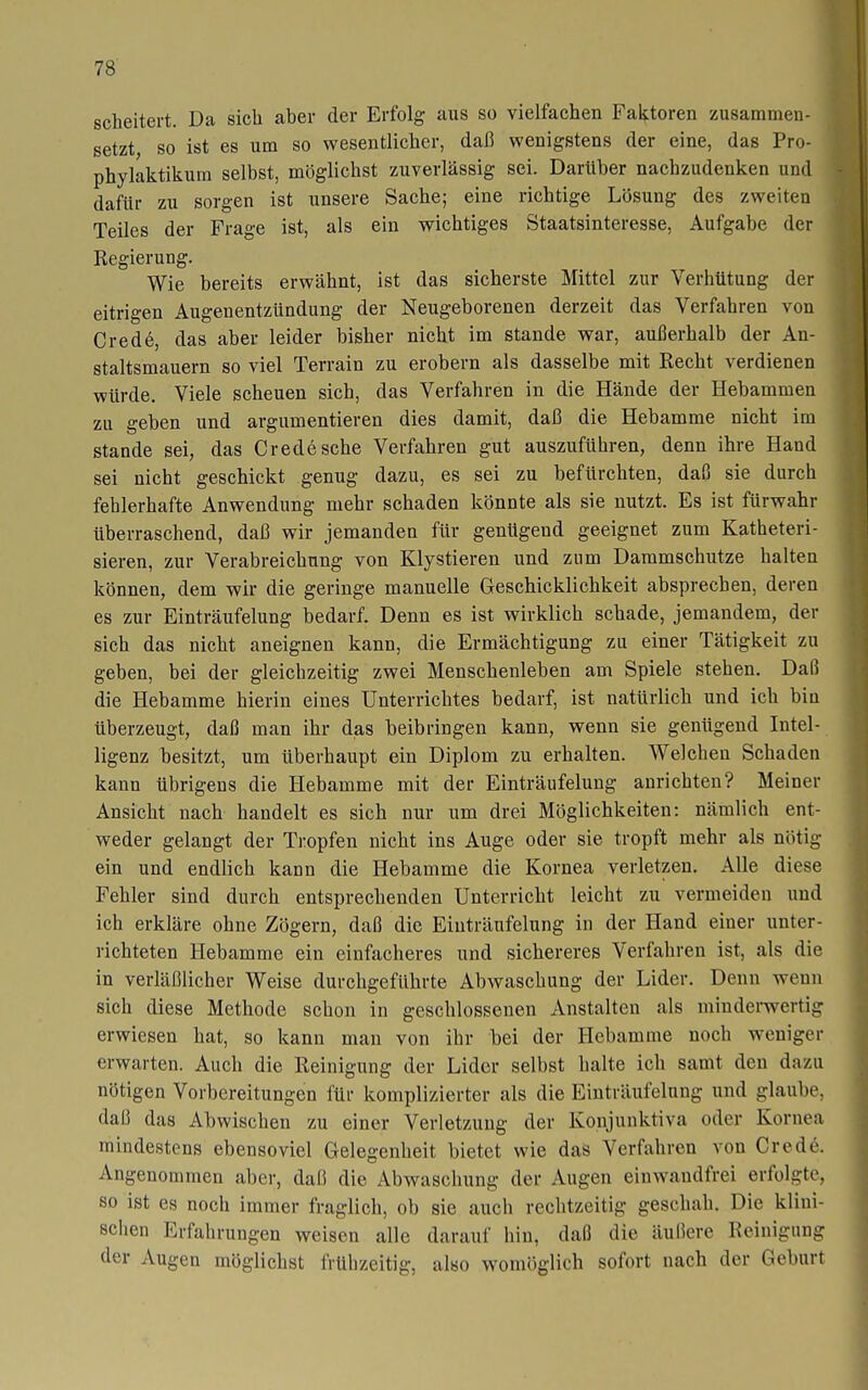 scheitert. Da sich aber der Erfolg aus so vielfachen Faktoren zusammen- setzt so ist es um so wesentlicher, daß wenigstens der eine, das Pro- phylaktikum selbst, möglichst zuverlässig sei. Darüber nachzudenken und dafür zu sorgen ist unsere Sache; eine richtige Lösung des zweiten Teiles der Frage ist, als ein wichtiges Staatsinteresse, Aufgabe der Regierung. Wie bereits erwähnt, ist das sicherste Mittel zur Verhütung der eitrigen Augenentzündung der Neugeborenen derzeit das Verfahren von Crede, das aber leider bisher nicht im stände war, außerhalb der An- staltsmauern so viel Terrain zu erobern als dasselbe mit Recht verdienen würde. Viele scheuen sich, das Verfahren in die Hände der Hebammen zu geben und argumentieren dies damit, daß die Hebamme nicht im Stande sei, das Crede sehe Verfahren gut auszuführen, denn ihre Hand sei nicht geschickt genug dazu, es sei zu befürchten, daß sie durch fehlerhafte Anwendung mehr schaden könnte als sie nutzt. Es ist fürwahr überraschend, daß wir jemanden für genügend geeignet zum Katheteri- sieren, zur Verabreichung von Klystieren und zum Dammschutze halten können, dem wir die geringe manuelle Geschicklichkeit absprechen, deren es zur Einträufelung bedarf. Denn es ist wirklich schade, jemandem, der sich das nicht aneignen kann, die Ermächtigung zu einer Tätigkeit zu geben, bei der gleichzeitig zwei Menschenleben am Spiele stehen. Daß die Hebamme hierin eines Unterrichtes bedarf, ist natürlich und ich bin tiberzeugt, daß man ihr das beibringen kann, wenn sie genügend Intel- ligenz besitzt, um überhaupt ein Diplom zu erhalten. Welchen Schaden kann übrigens die Hebamme mit der Einträufelung anrichten? Meiner Ansicht nach handelt es sich nur um drei Möglichkeiten: nämlich ent- weder gelangt der Tropfen nicht ins Auge oder sie tropft mehr als nötig ein und endlich kann die Hebamme die Kornea verletzen. Alle diese Fehler sind durch entsprechenden Unterricht leicht zu vermeiden und ich erkläre ohne Zögern, daß die Einträufelung in der Hand einer unter- richteten Hebamme ein einfacheres und sichereres Verfahren ist, als die in verläßlicher Weise durchgeführte Abwaschung der Lider. Denn wenn sich diese Methode schon in geschlossenen Anstalten als mindemertig erwiesen hat, so kann man von ihr bei der Hebamme noch weniger erwarten. Auch die Reinigung der Lider selbst halte ich samt den dazu nötigen Vorbereitungen für komplizierter als die Einträufelung und glaube, daü das Abwischen zu einer Verletzung der Konjunktiva oder Kornea mindestens ebensoviel Gelegenheit bietet wie das Verfahren von Cred6. Angenommen aber, daß die Abwaschung der Augen einwandfrei erfolgte, so ist es noch immer fraglich, ob sie auch rechtzeitig geschah. Die klini- schen Erfahrungen weisen alle darauf hin, daß die äußere Reinigung der Augen möglichst frülizeitig, also womöglich sofort nach der Geburt