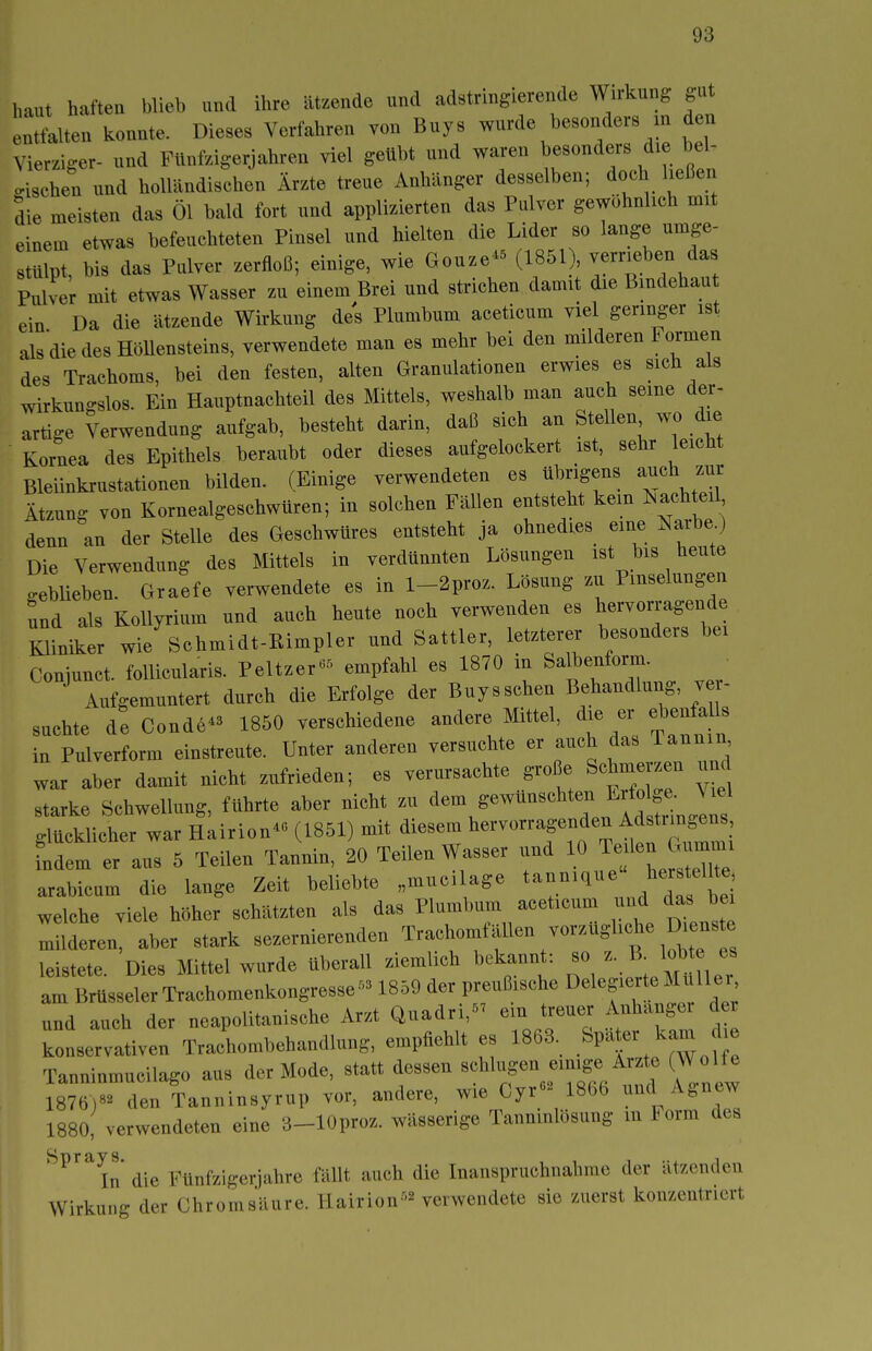 haut haften blieb und ihre ätzende und adstringierende Wirkung gut nttalten konnte. Dieses Verfahren von Buys wurde besonders m den Vierziger- und Ftinfzigerjahren viel geübt und waren besonders die bel- gischen und holländischen Ärzte treue Anhänger desselben; doch ließen die meisten das Öl bald fort und applizierten das Pulver gewöhnlich mit einem etwas befeuchteten Pinsel und hielten die Lider so lange umge- stülpt, bis das Pulver zerfloß; einige, wie Gouze- (1851) verrieben das Pulver mit etwas Wasser zu einem Brei und strichen damit die Bmdehau ein Da die ätzende Wirkung des Plumbum aceticum viel geringer ist alsdiedesHöUensteins, verwendete man es mehr bei den milderen Formen des Trachoms, bei den festen, alten Granulationen erwies es sich als wirkungslos. Ein Hauptnachteil des Mittels, weshalb man auch seine der- artige Verwendung aufgab, besteht darin, daß sich an Stellen wo die Kornea des Epithels heraubt oder dieses aufgelockert ist, sehr leicht Bleiinkrustationen bilden. (Einige verwendeten es übrigens auch zur Ätzung von Kornealgeschwüren; in solchen Fällen entsteht kein Isachteil denn an der Stelle des Geschwüres entsteht ja ohnedies eine Narbe) Die Verwendung des Mittels in verdünnten Lösungen ist bis heute .ebüeben. Graefe verwendete es in l-2proz. Lösung zu Pmselungen und als Kollyrium und auch heute noch verwenden es hervorragende i;tr wie'schmidt-Eimpler und Sattler, letzterer besonders hei Coniunct. follicularis. Peltzer«^> empfahl es 1870 m fealbenform. Aufgemuntert durch die Erfolge der Buysschen Behandlung, ver- suchte de Conde- 1850 verschiedene andere Mittel, die er eben a ls in Pulverform einstreute. Unter anderen versuchte er auch das Tannin war aber damit nicht zufrieden; es verursachte große Schmerzen um starke Schwellung, führte aber nicht zu ^^/^^^^^^Xn glücklicher war Hairion- (1851) mit diesem hervorragenden Mstrm^^^^^^^ indem er aus 5 Teilen Tannin, 20 Teilen Wasser und 10 Teüen Gur^^^^^ arabicum die lange Zeit beliebte „muci age ^ an nique her sollte welche viele höher schätzten als das Plumbum aceticum und das bei Milderen, aber stark sezernierenden Trachomfällen vorzüghche Di^^^^ leistete. Dies Mittel wurde überall ziemlich bekannt: so - B ^ob am Brüsseler Trachomenkongresse- 1859 der preußische Delegierte MuUei und auch der neapolitanische Arzt Quadri, em treuer Anhangei d r konservativen Trachombehandlung, empfiehlt es 1863. ^pa er kam Tanninmucilago aus der Mode, statt dessen «cW-^S«^ J^^;^.«/^^^; ^^f '^' 1876)- den Tanninsyrup vor, andere, wie Cyr- 1866 ^nd Agnew 1880, verwendeten eine 3-lOproz. wässerige Tannmlösung m torm des ^^''^^n die Fünfzigerjahre fällt auch die Inanspruchnahme der ätzenden Wirkung der Chromsäure. Hairion'^'^ verwendete sie zuerst konzentriert