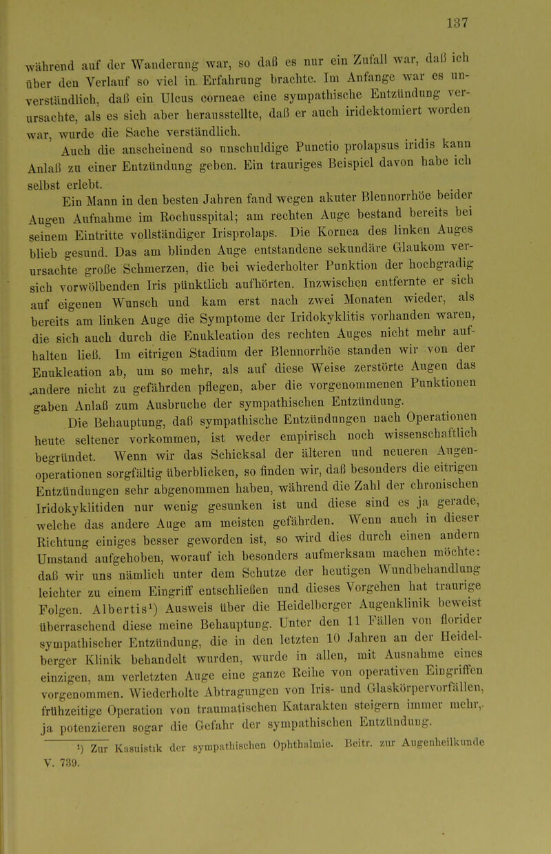 während auf der Wanderung war, so daß es nur ein Zufall war, daß ich über den Verlauf so viel in. Erfahrung brachte. Im Anfange war es un- verständlich, daß ein Ulcus corneae eine sympathische Entzündung ver- ursachte, als es sich aber herausstellte, daß er auch iridektomiert worden war, wurde die Sache verständlich. Auch die anscheinend so unschuldige Punctio prolapsus iridis kann Anlaß zu einer Entzündung geben. Ein trauriges Beispiel davon habe ich selbst erlebt. Ein Mann in den besten Jahren fand wegen akuter Blennorrhoe beider Augen Aufnahme im Rochusspital; am rechten Auge bestand bereits bei seinem Eintritte vollständiger Irisprolaps. Die Kornea des linken Auges blieb gesund. Das am blinden Auge entstandene sekundäre Glaukom ver- ursachte große Schmerzen, die bei wiederholter Punktion der hochgradig sich vorwölbenden Iris pünktlich aufhörten. Inzwischen entfernte er sich auf eigenen Wunsch und kam erst nach zwei Monaten wieder, als bereits am linken Auge die Symptome der Iridokyklitis vorhanden waren, die sich auch durch die Enukleation des rechten Auges nicht mehr aul- halten ließ. Im eitrigen Stadium der Blennorrhoe standen wir von der Enukleation ab, um so mehr, als auf diese Weise zerstörte Augen das .andere nicht zu gefährden pflegen, aber die vorgenommenen Punktionen gaben Anlaß zum Ausbruche der sympathischen Entzündung. Die Behauptung, daß sympathische Entzündungen nach Operationen heute seltener vorkommen, ist weder empirisch noch wissenschaftlich begründet. Wenn wir das Schicksal der älteren und neueren Augen- operationen sorgfältig Überblicken, so finden wir, daß besonders die eitrigen Entzündungen sehr abgenommen haben, während die Zahl der chronischen Iridokyklitiden nur wenig gesunken ist und diese sind es ja gerade, welche das andere Auge am meisten gefährden. Wenn auch in dieser Richtung einiges besser geworden ist, so wird dies durch einen andern Umstand aufgehoben, worauf ich besonders aufmerksam machen möchte: daß wir uns nämlich unter dem Schutze der heutigen Wundbehandlung leichter zu einem Eingriff entschließen und dieses Vorgehen hat traurige Folgen Albertis^) Ausweis über die Heidelberger Augenklinik beweist überraschend diese meine Behauptung. Unter den 11 Fällen von florider sympathischer Entzündung, die in den letzten 10 Jahren an der Heidel- berger Klinik behandelt wurden, wurde in allen, mit Ausnahme eines einzigen, am verletzten Auge eine ganze Reihe von operativen Eingriffen vorgenommen. Wiederholte Abtragungen von Iris- und Glaskörpervorfallen, frühzeitige Operation von traumatischen Katarakten steigern immer mehr,, ja potenzieren sogar die Gefahr der sympathischen Entzündung. Kasuistik der sympathischen Oplithiilraie. Bcitr. zur Augenheilkunde V. 739.